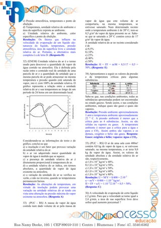 33
c) Pressão atmosférica, temperatura e ponto de
ebulição.
d) Temperatura, umidade relativa do ambiente e
área da superfície exposta ao ambiente.
e) Umidade relativa do ambiente, calor
específico e ponto de ebulição.
Resolução: Os fatores que influem na
velocidade de evaporação de um líquido são:
natureza do líquido, temperatura, pressão
atmosférica, área da superfície livre e umidade
relativa do ar. Portanto, a alternativa mais
completa é a de letra D. (Resposta D)
32) (ENEM) Umidade relativa do ar é o termo
usado para descrever a quantidade de vapor de
água contido na atmosfera. Ela é definida pela
razão entre o conteúdo real de umidade de uma
parcela de ar e a quantidade de umidade que a
mesma parcela de ar pode armazenar na mesma
temperatura e pressão quando está saturada de
vapor, isto é, com 100% de umidade relativa. O
gráfico representa a relação entre a umidade
relativa do ar e sua temperatura ao longo de um
período de 24 horas em um determinado local.
Considerando-se as informações do texto e do
gráfico, conclui-se que
a) a insolação é um fator que provoca variação
da umidade relativa do ar.
b) o ar vai adquirindo maior quantidade de
vapor de água à medida que se aquece.
c) a presença de umidade relativa do ar é
diretamente proporcional à temperatura do ar.
d) a umidade relativa do ar indica, em termos
absolutos, a quantidade de vapor de água
existente na atmosfera.
e) a variação da umidade do ar se verifica no
verão, e não no inverno, quando as temperaturas
permanecem baixas.
Resolução: As alterações de temperatura, em
virtude da insolação podem provocar uma
variação na umidade relativas do ar tendo em
vista uma alteração na pressão máxima do vapor
existente na atmosfera. (Resposta A)
33) (PUC – RS) A massa de vapor de água
contida num dado volume de ar pela massa de
vapor de água que este volume de ar
comportaria, na mesma temperatura, se
estivesse saturado. Num determinado recinto
onde a temperatura ambiente é de 20º C, tem-se
8,5 g/m³ de vapor de água presente no ar. Sabe-
se que ar saturado a 20º C contém cerca de 17
g/m³ de vapor de água.
A umidade relativa do ar no recinto considerado
é de
a) 8,5%
b) 10%
c) 25%
d) 40%
e) 50%
Resolução: H = f/F = m/M = 8,5/17 = 0,5 =
50%. (Resposta: E)
34) Apresentamos a seguir os valores da pressão
e da temperatura críticas para algumas
substâncias.
Sabe-se que, nas condições ambientes, todas as
substâncias apresentadas podem ser encontradas
no estado gasoso. Sendo assim, e nas condições
ambientes, indique quais são gases e quais são
vapores.
Resolução: Pressão ambiente aproximadamente
1 atm e temperatura ambiente aproximadamente
22 º C. A pressão ambiente é menor que a
crítica para as 4 substâncias. Assim, ou são
sólidas ou vapores ou gases. A temperatura
ambiente é menor que a crítica para a água e
para o CO2. Assim ambos são vapores e os
demais, oxigênio e hélio são gases. Resposta:
Gases: oxigênio e hélio; vapores: água e CO2.
35) (PUC – RS) O ar de uma sala com 400m³
contém 4,0 kg de vapor de água e, se estivesse
saturado, na mesma temperatura, o ar teria 8,0
kg de vapor de água. Assim, os valores da
umidade absoluta e da umidade relativa do ar
são, respectivamente,
a) 1,0 x 10-2
kg/m³ e 40%.
b) 1,0 x 10-2
kg/m³ e 50%.
c) 1,0 x 10-3
kg/m³ e 50%.
d) 1,0 x 10-3
kg/m³ e 60%.
e) 1,0 x 10-3
kg/m³ e 80%.
Resolução: U = M/V = 8/400 = 2.10–2
u = m/V = 4/400 = 1.10–2
kg/m³.
H = f/F = u/U = 1.10–2
/2.10–2
= 0,5 = 50%.
(Resposta: C)
36) A velocidade de evaporação de certo líquido
é 2 g/min. Para que a velocidade se torne igual a
2,4 g/min, a área de sua superfície livre deve
sofrer qual aumento porcentual ?
 