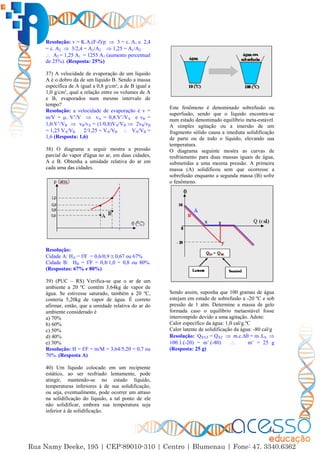 34
Resolução: v = K.A.(F-f)/p  3 = c. A1 e 2,4
= c. A2  3/2,4 = A1/A2  1,25 = A1/A2
 A2 = 1,25 A1 = 1255 A1 (aumento percentual
de 25%). (Resposta: 25%)
37) A velocidade de evaporação de um líquido
A é o dobro da de um líquido B. Sendo a massa
específica de A igual a 0,8 g/cm³, a de B igual a
1,0 g/cm³, qual a relação entre os volumes de A
e B, evaporados num mesmo intervalo de
tempo?
Resolução: a velocidade de evaporação é v =
m/V = . V’/V  vA = 0,8.V’/VA e vB =
1,0.V’/VB  vB/vA = (1/0,8)VA/VB  2vB/vB
= 1,25 VA/VB 2/1,25 = VA/VB  VA/VB =
1,6 (Resposta: 1,6)
38) O diagrama a seguir mostra a pressão
parcial do vapor d'água no ar, em duas cidades,
A e B. Obtenha a umidade relativa do ar em
cada uma das cidades.
Resolução:
Cidade A: HA = f/F = 0,6/0,9  0,67 ou 67%
Cidade B: HB = f/F = 0,8/1,0 = 0,8 ou 80%.
(Respostas: 67% e 80%)
39) (PUC – RS) Verifica-se que o ar de um
ambiente a 20 ºC contém 3,64kg de vapor de
água. Se estivesse saturado, também a 20 ºC,
conteria 5,20kg de vapor de água. É correto
afirmar, então, que a umidade relativa do ar do
ambiente considerado é
a) 70%
b) 60%
c) 50%
d) 40%
e) 30%
Resolução: H = f/F = m/M = 3,64/5,20 = 0,7 ou
70%. (Resposta A)
40) Um líquido colocado em um recipiente
estático, ao ser resfriado lentamente, pode
atingir, mantendo-se no estado líquido,
temperaturas inferiores à de sua solidificação,
ou seja, eventualmente, pode ocorrer um atraso
na solidificação do líquido, a tal ponto de ele
não solidificar, embora sua temperatura seja
inferior à de solidificação.
Este fenômeno é denominado sobrefusão ou
superfusão, sendo que o líquido encontra-se
num estado denominado equilíbrio meta-estável.
A simples agitação ou a imersão de um
fragmento sólido causa a imediata solidificação
de parte ou de todo o líquido, elevando sua
temperatura.
O diagrama seguinte mostra as curvas de
resfriamento para duas massas iguais de água,
submetidas a uma mesma pressão. A primeira
massa (A) solidificou sem que ocorresse a
sobrefusão enquanto a segunda massa (B) sofre
o fenômeno.
Sendo assim, suponha que 100 gramas de água
estejam em estado de sobrefusão a -20 ºC e sob
pressão de 1 atm. Determine a massa de gelo
formada caso o equilíbrio metaestável fosse
interrompido devido a uma agitação. Adote:
Calor específico da água: 1,0 cal/g.ºC
Calor latente de solidificação da água: -80 cal/g
Resolução: QXYZ = QXZ  m.c.∆ = m’.LS 
100.1.(-20) = m’.(-80)  m’ = 25 g
(Resposta: 25 g)
 