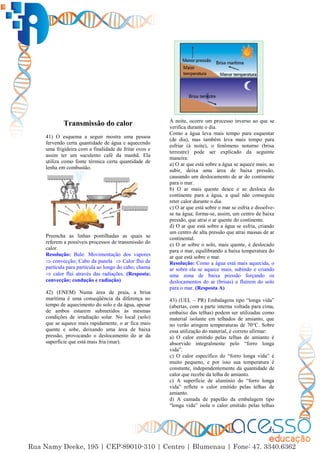 35
Transmissão do calor
41) O esquema a seguir mostra uma pessoa
fervendo certa quantidade de água e aquecendo
uma frigideira com a finalidade de fritar ovos e
assim ter um suculento café da manhã. Ela
utiliza como fonte térmica certa quantidade de
lenha em combustão.
Preencha as linhas pontilhadas as quais se
referem a possíveis processos de transmissão do
calor.
Resolução: Bule: Movimentação dos vapores
 convecção; Cabo da panela  Calor flui de
partícula para partícula ao longo do cabo; chama
 calor flui através das radiações. (Resposta:
convecção; condução e radiação)
42) (ENEM) Numa área de praia, a brisa
marítima é uma conseqüência da diferença no
tempo de aquecimento do solo e da água, apesar
de ambos estarem submetidos às mesmas
condições de irradiação solar. No local (solo)
que se aquece mais rapidamente, o ar fica mais
quente e sobe, deixando uma área de baixa
pressão, provocando o deslocamento do ar da
superfície que está mais fria (mar).
À noite, ocorre um processo inverso ao que se
verifica durante o dia.
Como a água leva mais tempo para esquentar
(de dia), mas também leva mais tempo para
esfriar (à noite), o fenômeno noturno (brisa
terrestre) pode ser explicado da seguinte
maneira:
a) O ar que está sobre a água se aquece mais; ao
subir, deixa uma área de baixa pressão,
causando um deslocamento de ar do continente
para o mar.
b) O ar mais quente desce e se desloca do
continente para a água, a qual não conseguiu
reter calor durante o dia.
c) O ar que está sobre o mar se esfria e dissolve-
se na água; forma-se, assim, um centro de baixa
pressão, que atrai o ar quente do continente.
d) O ar que está sobre a água se esfria, criando
um centro de alta pressão que atrai massas de ar
continental.
e) O ar sobre o solo, mais quente, é deslocado
para o mar, equilibrando a baixa temperatura do
ar que está sobre o mar.
Resolução: Como a água está mais aquecida, o
ar sobre ela se aquece mais, subindo e criando
uma zona de baixa pressão forçando os
deslocamentos do ar (brisas) a fluírem do solo
para o mar. (Resposta A)
43) (UEL – PR) Embalagens tipo “longa vida”
(abertas, com a parte interna voltada para cima,
embaixo das telhas) podem ser utilizadas como
material isolante em telhados de amianto, que
no verão atingem temperaturas de 70°C. Sobre
essa utilização do material, é correto afirmar:
a) O calor emitido pelas telhas de amianto é
absorvido integralmente pelo “forro longa
vida”.
c) O calor específico do “forro longa vida” é
muito pequeno, e por isso sua temperatura é
constante, independentemente da quantidade de
calor que recebe da telha de amianto.
c) A superfície de alumínio do “forro longa
vida” reflete o calor emitido pelas telhas de
amianto.
d) A camada de papelão da embalagem tipo
“longa vida” isola o calor emitido pelas telhas
 