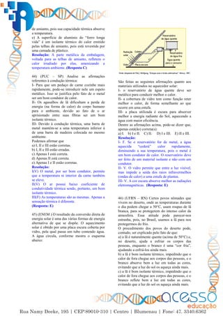 36
de amianto, pois sua capacidade térmica absorve
a temperatura.
e) A superfície de alumínio do “forro longa
vida” é um isolante térmico do calor emitido
pelas telhas de amianto, pois está revestida por
uma camada de plástico.
Resolução: A parte metálica da embalagem,
voltada para as telhas de amianto, refletem o
calor irradiado por elas, amenizando a
temperatura ambiente. (Resposta C)
44) (PUC – SP) Analise as afirmações
referentes à condução térmica:
I- Para que um pedaço de carne cozinhe mais
rapidamente, pode-se introduzir nele um espeto
metálico. Isso se justifica pelo fato de o metal
ser um bom condutor de calor.
II- Os agasalhos de lã dificultam a perda de
energia (na forma de calor) do corpo humano
para o ambiente, devido ao fato de o ar
aprisionado entre suas fibras ser um bom
isolante térmico.
III- Devido à condução térmica, uma barra de
metal mantém-se a uma temperatura inferior à
de uma barra de madeira colocada no mesmo
ambiente.
Podemos afirmar que
a) I, II e III estão corretas.
b) I, II e III estão erradas.
c) Apenas I está correta.
d) Apenas II está correta.
e) Apenas I e II estão corretas.
Resolução:
I(V) O metal, por ser bom condutor, permite
que a temperatura ni interior da carne também
se eleve.
II(V) O ar possui baixo coeficiente de
condutividade térmica sendo, portanto, um bom
isolante térmico.
III(F) As temperaturas são as mesmas. Apenas a
sensação térmica é diferente.
(Resposta: E)
45) (ENEM ) O resultado da conversão direta de
energia solar é uma das várias formas de energia
alternativa de que se dispõe. O aquecimento
solar é obtido por uma placa escura coberta por
vidro, pela qual passa um tubo contendo água.
A água circula, conforme mostra o esquema
abaixo:
São feitas as seguintes afirmações quanto aos
materiais utilizados no aquecedor solar:
I- o reservatório de água quente deve ser
metálico para conduzir melhor o calor.
II- a cobertura de vidro tem como função reter
melhor o calor, de forma semelhante ao que
ocorre em uma estufa.
III- a placa utilizada é escura para absorver
melhor a energia radiante do Sol, aquecendo a
água com maior eficiência.
Dentre as afirmações acima, pode-se dizer que,
apenas está(ão) correta(s):
a) I. b) I e II. C) II. D) I e III. E) II e III.
Resolução:
I- F. Se o reservatório for de metal, a água
aquecida “cederá” calor rapidamente,
diminuindo a sua temperatura, pois o metal é
um bom condutor de calor. O reservatório deve
ser feito de um material isolante e não com um
condutor.
II- V. O vidro permite que entre a luz visível,
mas impede a saída dos raios infravermelhos
(ondas de calor) a uma estufa de plantas.
III- V. A cor escura absorve melhor as radiações
eletromagnéticas. (Resposta: E)
46) (UFRN – RN) Certos povos nômades que
vivem no deserto, onde as temperaturas durante
o dia podem chegar a 50°C, usam roupas de lã
branca, para se protegerem do intenso calor da
atmosfera. Essa atitude pode parecer-nos
estranha, pois, no Brasil, usamos a lã para nos
protegermos do frio.
O procedimento dos povos do deserto pode,
contudo, ser explicado pelo fato de que:
a) a lã é naturalmente quente (acima de 50°C) e,
no deserto, ajuda a esfriar os corpos das
pessoas, enquanto o branco é uma “cor fria”,
ajudando a esfriá-los ainda mais.
b) a lã é bom isolante térmico, impedindo que o
calor de fora chegue aos corpos das pessoas, e o
branco absorve bem a luz em todas as cores,
evitando que a luz do sol os aqueça ainda mais.
c) a lã é bom isolante térmico, impedindo que o
calor de fora chegue aos corpos das pessoas, e o
branco reflete bem a luz em todas as cores,
evitando que a luz do sol os aqueça ainda mais.
 