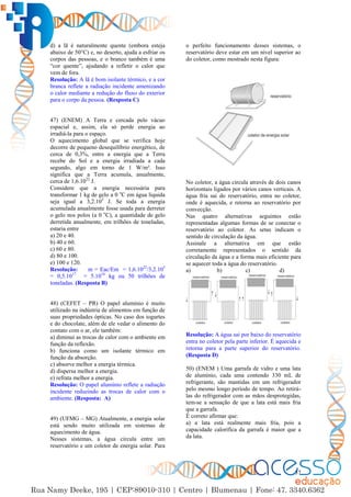 37
d) a lã é naturalmente quente (embora esteja
abaixo de 50°C) e, no deserto, ajuda a esfriar os
corpos das pessoas, e o branco também é uma
“cor quente”, ajudando a refletir o calor que
vem de fora.
Resolução: A lã é bom isolante térmico, e a cor
branca reflete a radiação incidente amenizando
o calor mediante a redução do fluxo do exterior
para o corpo da pessoa. (Resposta C)
47) (ENEM) A Terra e cercada pelo vácuo
espacial e, assim, ela só perde energia ao
irradiá-la para o espaço.
O aquecimento global que se verifica hoje
decorre de pequeno desequilíbrio energético, de
cerca de 0,3%, entre a energia que a Terra
recebe do Sol e a energia irradiada a cada
segundo, algo em torno de 1 W/m². Isso
significa que a Terra acumula, anualmente,
cerca de 1,6.1022
J.
Considere que a energia necessária para
transformar 1 kg de gelo a 0 o
C em água liquida
seja igual a 3,2.105
J. Se toda a energia
acumulada anualmente fosse usada para derreter
o gelo nos polos (a 0 o
C), a quantidade de gelo
derretida anualmente, em trilhões de toneladas,
estaria entre
a) 20 e 40.
b) 40 e 60.
c) 60 e 80.
d) 80 e 100.
e) 100 e 120.
Resolução: m = Eac/Em = 1,6.1022
/3,2.105
= 0,5.1017
= 5.1016
kg ou 50 trilhões de
toneladas. (Resposta B)
48) (CEFET – PR) O papel alumínio é muito
utilizado na indústria de alimentos em função de
suas propriedades ópticas. No caso dos iogurtes
e do chocolate, além de ele vedar o alimento do
contato com o ar, ele também:
a) diminui as trocas de calor com o ambiente em
função da reflexão.
b) funciona como um isolante térmico em
função da absorção.
c) absorve melhor a energia térmica.
d) dispersa melhor a energia.
e) refrata melhor a energia.
Resolução: O papel alumínio reflete a radiação
incidente reduzindo as trocas de calor com o
ambiente. (Resposta: A)
49) (UFMG – MG) Atualmente, a energia solar
está sendo muito utilizada em sistemas de
aquecimento de água.
Nesses sistemas, a água circula entre um
reservatório e um coletor de energia solar. Para
o perfeito funcionamento desses sistemas, o
reservatório deve estar em um nível superior ao
do coletor, como mostrado nesta figura:
No coletor, a água circula através de dois canos
horizontais ligados por vários canos verticais. A
água fria sai do reservatório, entra no coletor,
onde é aquecida, e retorna ao reservatório por
convecção.
Nas quatro alternativas seguintes estão
representadas algumas formas de se conectar o
reservatório ao coletor. As setas indicam o
sentido de circulação da água.
Assinale a alternativa em que estão
corretamente representados o sentido da
circulação da água e a forma mais eficiente para
se aquecer toda a água do reservatório.
a) b) c) d)
Resolução: A água sai por baixo do reservatório
entra no coletor pela parte inferior. É aquecida e
retorna para a parte superior do reservatório.
(Resposta D)
50) (ENEM ) Uma garrafa de vidro e uma lata
de alumínio, cada uma contendo 330 mL de
refrigerante, são mantidas em um refrigerador
pelo mesmo longo período de tempo. Ao retirá-
las do refrigerador com as mãos desprotegidas,
tem-se a sensação de que a lata está mais fria
que a garrafa.
É correto afirmar que:
a) a lata está realmente mais fria, pois a
capacidade calorífica da garrafa é maior que a
da lata.
 