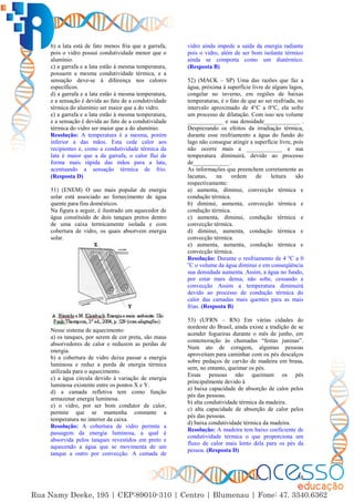 38
b) a lata está de fato menos fria que a garrafa,
pois o vidro possui condutividade menor que o
alumínio.
c) a garrafa e a lata estão à mesma temperatura,
possuem a mesma condutividade térmica, e a
sensação deve-se à diferença nos calores
específicos.
d) a garrafa e a lata estão à mesma temperatura,
e a sensação é devida ao fato de a condutividade
térmica do alumínio ser maior que a do vidro.
e) a garrafa e a lata estão à mesma temperatura,
e a sensação é devida ao fato de a condutividade
térmica do vidro ser maior que a do alumínio.
Resolução: A temperatura é a mesma, porém
inferior a das mãos. Esta cede calor aos
recipientes e, como a condutividade térmica da
lata é maior que a da garrafa, o calor flui de
forma mais rápida das mãos para a lata,
acentuando a sensação térmica de frio.
(Resposta D)
51) (ENEM) O uso mais popular de energia
solar está associado ao fornecimento de água
quente para fins domésticos.
Na figura a seguir, é ilustrado um aquecedor de
água constituído de dois tanques pretos dentro
de uma caixa termicamente isolada e com
cobertura de vidro, os quais absorvem energia
solar.
Nesse sistema de aquecimento:
a) os tanques, por serem de cor preta, são maus
absorvedores de calor e reduzem as perdas de
energia.
b) a cobertura de vidro deixa passar a energia
luminosa e reduz a perda de energia térmica
utilizada para o aquecimento.
c) a água circula devido à variação de energia
luminosa existente entre os pontos X e Y.
d) a camada refletiva tem como função
armazenar energia luminosa.
e) o vidro, por ser bom condutor de calor,
permite que se mantenha constante a
temperatura no interior da caixa.
Resolução: A cobertura de vidro permite a
passagem da energia luminosa, a qual é
absorvida pelos tanques revestidos em preto e
aquecendo a água que se movimenta de um
tanque a outro por convecção. A camada de
vidro ainda impede a saída da energia radiante
pois o vidro, além de ser bom isolante térmico
ainda se comporta como um diatérmico.
(Resposta B)
52) (MACK – SP) Uma das razões que faz a
água, próxima à superfície livre de alguns lagos,
congelar no inverno, em regiões de baixas
temperaturas, é o fato de que ao ser resfriada, no
intervalo aproximado de 4°C a 0°C, ela sofre
um processo de dilatação. Com isso seu volume
____________ e sua densidade____________ .
Desprezando os efeitos da irradiação térmica,
durante esse resfriamento a água do fundo do
lago não consegue atingir a superfície livre, pois
não ocorre mais a ____________ e sua
temperatura diminuirá, devido ao processo
de____________ .
As informações que preenchem corretamente as
lacunas, na ordem de leitura são
respectivamente:
a) aumenta, diminui, convecção térmica e
condução térmica.
b) diminui, aumenta, convecção térmica e
condução térmica.
c) aumenta, diminui, condução térmica e
convecção térmica.
d) diminui, aumenta, condução térmica e
convecção térmica.
e) aumenta, aumenta, condução térmica e
convecção térmica.
Resolução: Durante o resfriamento de 4 ºC a 0
o
C o volume da água diminui e em conseqüência
sua densidade aumenta. Assim, a água no fundo,
por estar mais densa, não sobe, cessando a
convecção Assim a temperatura diminuirá
devido ao processo de condução térmica do
calor das camadas mais quentes para as mais
frias. (Resposta B)
53) (UFRN – RN) Em várias cidades do
nordeste do Brasil, ainda existe a tradição de se
acender fogueiras durante o mês de junho, em
comemoração às chamadas “festas juninas”.
Num ato de coragem, algumas pessoas
aproveitam para caminhar com os pés descalços
sobre pedaços de carvão de madeira em brasa,
sem, no entanto, queimar os pés.
Essas pessoas não queimam os pés
principalmente devido à
a) baixa capacidade de absorção de calor pelos
pés das pessoas.
b) alta condutividade térmica da madeira.
c) alta capacidade de absorção de calor pelos
pés das pessoas.
d) baixa condutividade térmica da madeira.
Resolução: A madeira tem baixo coeficiente de
condutividade térmica o que proporciona um
fluxo de calor mais lento dela para os pés da
pessoa. (Resposta D)
 