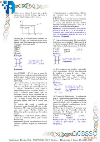 4
Celsius e n o número de vezes que os grilos
cantavam por minuto, podemos representar a
relação entre T e n pelo gráfico abaixo.
Supondo que os grilos estivessem cantando, em
média, 156 vezes por minuto, de acordo com o
modelo sugerido nesta questão, estima-se que a
temperatura deveria ser igual a
a) 21,5 ºC .
b) 22 ºC .
c) 23 ºC .
d) 24 ºC .
e) 25,5 ºC .
Resolução:
Resposta D
16) (UNIFESP – SP) O texto a seguir foi
extraído de uma matéria sobre congelamento de
cadáveres para sua preservação por muitos anos,
publicada no jornal “O Estado de S. Paulo” de
21.07.2002:
Após a morte clínica, o corpo é resfriado com
gelo. Uma injeção de anticoagulantes é
aplicada e um fluido especial é bombeado para
o coração, espalhando-se pelo corpo e
empurrando para fora os fluidos naturais. O
corpo é colocado numa câmara com gás
nitrogênio, onde os fluidos endurecem em vez
de congelar. Assim que atinge a temperatura de
-321°, o corpo é levado para um tanque de
nitrogênio líquido, onde fica de cabeça para
baixo.
Na matéria, não consta a unidade de
temperatura usada. Considerando que o valor
indicado de -321° esteja correto e que pertença a
uma das escalas (Kelvin, Celsius ou
Fahrenheit), pode-se concluir que foi usada a
escala:
a) Kelvin, pois se trata de um trabalho científico
e esta é a unidade adotada pelo Sistema
Internacional.
b) Fahrenheit, por ser um valor inferior ao zero
absoluto e, portanto, só pode ser medido nessa
escala.
c) Fahrenheit, pois as escalas Celsius e Kelvin
não admitem esse valor numérico de
temperatura.
d) Celsius, pois só ela tem valores numéricos
negativos para a indicação de temperaturas.
e) Celsius, por tratar-se de uma matéria
publicada em língua portuguesa e essa ser a
unidade adotada oficialmente no Brasil.
Resolução: A menor temperatura teoricamente
possível é o 0 K ou – 273 ºC ou -459,4 ºF.
Portanto a única escala que se enquadra com o
valor de temperatura descrito no texto é a
Fahrenheit. (Resposta C)
17) Uma escala termométrica X é construída de
modo que a temperatura de 0 °X corresponde a
– 4 °F, e a temperatura de 100 °X corresponde a
68°F. Nesta escala X, a temperatura de fusão do
gelo vale:
a) 10 °X b) 20 °X c) 30 °X
d) 40 °X e) 50 °X
Resolução:
18) Um termômetro de mercúrio é calibrado
com o ponto de gelo a 2cm de altura da coluna
de mercúrio e o ponto de vapor a 12cm.
Obtenha uma função que relacione a
temperatura T(°C) com a altura h (cm) e
determine a temperatura T(ºC) quando h = 10
cm.
Resolução:
19) Os pontos de fusão do gelo e de ebulição da
água na escala Fahrenheit são, respectivamente,
32 °F e 212 °F. Um termômetro A, graduado na
escala Fahrenheit, e outro B, graduado na escala
Celsius, são colocados simultaneamente em um
frasco contendo água quente.
Verifica-se que o termômetro A apresenta uma
leitura que supera em 80 unidades a leitura do
termômetro B. Podemos afirmar que a
temperatura da água no frasco é:
a) 60 °C b) 80 °C c) 112 °C
d) 50 °F e) 112 °F
Resolução: F = C + 80 e : (F – 32)/9 = C/5
 (C + 80 – 32)/9 = C/5  C = 60 ºC
(Resposta A)
x
26
156
180
21 120
(x – 21)/(26 – 21) = (156 –
120)/( 180 – 120)  (x –
21)/5 = 36/60  x = 24 ºC
x
100
32
68
0 -4
(x – 0)/(100 – 0)) = (32 – (-4)/(68
– (-4)  x/100 = 36/72  x =
50. (Resposta E)
C
100
x
12cm
0 2cm
(C – 0)/(100 – 0)) = (x – 2)/12 –
2)  C/100 = (x – 2)/10  C =
10x – 20 (Resposta: T(ºC) = 10
T(ºX) – 20)
 