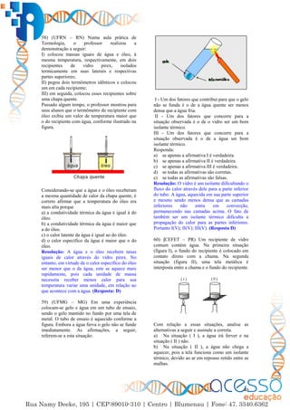 40
58) (UFRN – RN) Numa aula prática de
Termologia, o professor realizou a
demonstração a seguir:
I) colocou massas iguais de água e óleo, à
mesma temperatura, respectivamente, em dois
recipientes de vidro pirex, isolados
termicamente em suas laterais e respectivas
partes superiores;
II) pegou dois termômetros idênticos e colocou
um em cada recipiente;
III) em seguida, colocou esses recipientes sobre
uma chapa quente.
Passado algum tempo, o professor mostrou para
seus alunos que o termômetro do recipiente com
óleo exibia um valor de temperatura maior que
o do recipiente com água, conforme ilustrado na
figura.
Considerando-se que a água e o óleo receberam
a mesma quantidade de calor da chapa quente, é
correto afirmar que a temperatura do óleo era
mais alta porque
a) a condutividade térmica da água é igual à do
óleo.
b) a condutividade térmica da água é maior que
a do óleo.
c) o calor latente da água é igual ao do óleo.
d) o calor específico da água é maior que o do
óleo.
Resolução: A água e o óleo recebem taxas
iguais de calor através do vidro pirex. No
entanto, em virtude de o calor específico do óleo
ser menor que o da água, este se aquece mais
rapidamente, pois cada unidade de massa
necessita receber menos calor para sua
temperatura variar uma unidade, em relação ao
que acontece com a água. (Resposta: D)
59) (UFMG – MG) Em uma experiência
colocam-se gelo e água em um tubo de ensaio,
sendo o gelo mantido no fundo por uma tela de
metal. O tubo de ensaio é aquecido conforme a
figura. Embora a água ferva o gelo não se funde
imediatamente. As afirmações, a seguir,
referem-se a esta situação:
I - Um dos fatores que contribui para que o gelo
não se funda é o de a água quente ser menos
densa que a água fria.
II - Um dos fatores que concorre para a
situação observada é o de o vidro ser um bom
isolante térmico.
III - Um dos fatores que concorre para a
situação observada é o de a água ser bom
isolante térmico.
Responda:
a) se apenas a afirmativa I é verdadeira.
b) se apenas a afirmativa II é verdadeira.
c) se apenas a afirmativa III é verdadeira.
d) se todas as afirmativas são corretas.
e) se todas as afirmativas são falsas.
Resolução: O vidro é um isolante dificultando o
fluxo do calor através dele para a parte inferior
do tubo. A água, aquecida em sua parte superior
e mesmo sendo menos densa que as camadas
inferiores não entra em convecção,
permanecendo nas camadas acima. O fato de
também ser um isolante térmico dificulta a
propagação do calor para as partes inferiores.
Portanto I(V); II(V); III(V). (Resposta D)
60) (CEFET – PR) Um recipiente de vidro
comum contém água. Na primeira situação
(figura I), o fundo do recipiente é colocado em
contato direto com a chama. Na segunda
situação (figura II), uma tela metálica é
interposta entre a chama e o fundo do recipiente.
Com relação a essas situações, analise as
alternativas a seguir e assinale a correta.
a) Na situação ( I ), a água irá ferver e na
situação ( II ) não.
b) Na situação ( II ), a água não chega a
aquecer, pois a tela funciona como um isolante
térmico, devido ao ar em repouso retido entre as
malhas.
 