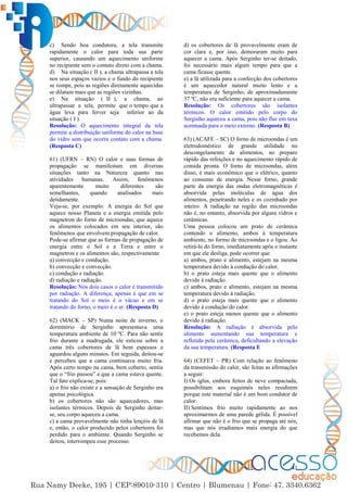 41
c) Sendo boa condutora, a tela transmite
rapidamente o calor para toda sua parte
superior, causando um aquecimento uniforme
no recipiente sem o contato direto com a chama.
d) Na situação ( II ), a chama ultrapassa a tela
nos seus espaços vazios e o fundo do recipiente
se rompe, pois as regiões diretamente aquecidas
se dilatam mais que as regiões vizinhas.
e) Na situação ( II ), a chama, ao
ultrapassar a tela, permite que o tempo que a
água leva para ferver seja inferior ao da
situação ( I ).
Resolução: O aquecimento integral da tela
permite a distribuição uniforme do calor na base
do vidro sem que ocorra contato com a chama.
(Resposta C)
61) (UFRN – RN) O calor e suas formas de
propagação se manifestam em diversas
situações tanto na Natureza quanto nas
atividades humanas. Assim, fenômenos
aparentemente muito diferentes são
semelhantes, quando analisados mais
detidamente.
Veja-se, por exemplo: A energia do Sol que
aquece nosso Planeta e a energia emitida pelo
magnetron do forno de microondas, que aquece
os alimentos colocados em seu interior, são
fenômenos que envolvem propagação de calor.
Pode-se afirmar que as formas de propagação de
energia entre o Sol e a Terra e entre o
magnetron e os alimentos são, respectivamente
a) convecção e condução.
b) convecção e convecção.
c) condução e radiação.
d) radiação e radiação.
Resolução: Nos dois casos o calor é transmitido
por radiação. A diferença, apenas é que em se
tratando do Sol o meio é o vácuo e em se
tratando do forno, o meio é o ar. (Resposta D)
62) (MACK – SP) Numa noite de inverno, o
dormitório de Serginho apresentava uma
temperatura ambiente de 10 ºC. Para não sentir
frio durante a madrugada, ele esticou sobre a
cama três cobertores de lã bem espessos e
aguardou alguns minutos. Em seguida, deitou-se
e percebeu que a cama continuava muito fria.
Após certo tempo na cama, bem coberto, sentiu
que o “frio passou” e que a cama estava quente.
Tal fato explica-se, pois:
a) o frio não existe e a sensação de Serginho era
apenas psicológica.
b) os cobertores não são aquecedores, mas
isolantes térmicos. Depois de Serginho deitar-
se, seu corpo aqueceu a cama.
c) a cama provavelmente não tinha lençóis de lã
e, então, o calor produzido pelos cobertores foi
perdido para o ambiente. Quando Serginho se
deitou, interrompeu esse processo.
d) os cobertores de lã provavelmente eram de
cor clara e, por isso, demoraram muito para
aquecer a cama. Após Serginho ter-se deitado,
foi necessário mais algum tempo para que a
cama ficasse quente.
e) a lã utilizada para a confecção dos cobertores
é um aquecedor natural muito lento e a
temperatura de Serginho, de aproximadamente
37 ºC, não era suficiente para aquecer a cama.
Resolução: Os cobertores são isolantes
térmicos. O calor emitido pelo corpo do
Serginho aqueceu a cama, pois não flui em taxa
acentuada para o meio externo. (Resposta B)
63) (ACAFE – SC) O forno de microondas é um
eletrodoméstico de grande utilidade no
descongelamento de alimentos, no preparo
rápido das refeições e no aquecimento rápido de
comida pronta. O forno de microondas, além
disso, é mais econômico que o elétrico, quanto
ao consumo de energia. Nesse forno, grande
parte da energia das ondas eletromagnéticas é
absorvida pelas moléculas de água dos
alimentos, penetrando neles e os cozinhado por
inteiro. A radiação na região das microondas
não é, no entanto, absorvida por alguns vidros e
cerâmicas.
Uma pessoa colocou um prato de cerâmica
contendo o alimento, ambos à temperatura
ambiente, no formo de microondas e o ligou. Ao
retirá-lo do forno, imediatamente após o instante
em que ele desliga, pode ocorrer que:
a) ambos, prato e alimento, estejam na mesma
temperatura devido à condução do calor.
b) o prato esteja mais quente que o alimento
devido à radiação.
c) ambos, prato e alimento, estejam na mesma
temperatura devido à radiação.
d) o prato esteja mais quente que o alimento
devido à condução do calor.
e) o prato esteja menos quente que o alimento
devido à radiação.
Resolução: A radiação é absorvida pelo
alimento aumentando sua temperatura e
refletida pela cerâmica, deficultando a elevação
da sua temperatura. (Resposta E
64) (CEFET – PR) Com relação ao fenômeno
da transmissão do calor, são feitas as afirmações
a seguir:
I) Os iglus, embora feitos de neve compactada,
possibilitam aos esquimós neles residirem
porque este material não é um bom condutor de
calor.
II) Sentimos frio muito rapidamente ao nos
aproximarmos de uma parede gélida. É possível
afirmar que não é o frio que se propaga até nós,
mas que nós irradiamos mais energia do que
recebemos dela.
 