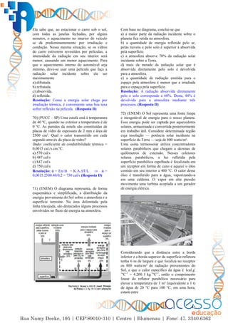 43
Ela sabe que, ao estacionar o carro sob o sol,
com todas as janelas fechadas, por alguns
minutos, o aquecimento no interior do veículo
se dá predominantemente por irradiação e
condução. Nessa mesma situação, se os vidros
do carro estiverem revestidos por películas, a
intensidade da radiação em seu interior será
menor, causando um menor aquecimento. Para
que o aquecimento interno do automóvel seja
mínimo, deve-se usar uma película que faça a
radiação solar incidente sobre ele ser
maximamente
a) difratada.
b) refratada.
c) absorvida.
d) refletida.
Resolução: Como a energia solar chega por
irradiação térmica, é conveniente uma boa taxa
sofrer reflexão na película. (Resposta D)
70) (PUCC – SP) Uma estufa está à temperatura
de 40 ºC, quando no exterior a temperatura é de
0 ºC. As paredes da estufa são constituídas de
placas de vidro de espessura de 2 mm e área de
2500 cm². Qual o calor transmitido em cada
segundo através da placa de vidro?
Dado: coeficiente de condutibilidade térmica =
0,0015 cal./s.cm.ºC.
a) 570 cal/s
b) 487 cal/s
c) 847 cal/s
d) 750 cal/s
Resolução:  = En/∆t = K.A.∆T/L   =
0,0015.2500.40/0,2 = 750 cal/s (Resposta D)
71) (ENEM) O diagrama representa, de forma
esquemática e simplificada, a distribuição da
energia proveniente do Sol sobre a atmosfera e a
superfície terrestre. Na área delimitada pela
linha tracejada, são destacados alguns processos
envolvidos no fluxo de energia na atmosfera.
Com base no diagrama, conclui-se que
a) a maior parte da radiação incidente sobre o
planeta fica retida na atmosfera.
b) a quantidade de energia refletida pelo ar,
pelas nuvens e pelo solo é superior à absorvida
pela superfície.
c) a atmosfera absorve 70% da radiação solar
incidente sobre a Terra.
d) mais da metade da radiação solar que é
absorvida diretamente pelo solo é devolvida
para a atmosfera.
e) a quantidade de radiação emitida para o
espaço pela atmosfera é menor que a irradiada
para o espaço pela superfície.
Resolução: A radiação absorvida diretamente
pelo o solo corresponde a 60%. Desta, 44% é
devolvida para a atmosfera mediante três
processos. (Resposta D)
72) (ENEM) O Sol representa uma fonte limpa
e inesgotável de energia para o nosso planeta.
Essa energia pode ser captada por aquecedores
solares, armazenada e convertida posteriormente
em trabalho útil. Considere determinada região
cuja insolação — potência solar incidente na
superfície da Terra — seja de 800 watts/m².
Uma usina termossolar utiliza concentradores
solares parabólicos que chegam a dezenas de
quilômetros de extensão. Nesses coletores
solares parabólicos, a luz refletida pela
superfície parabólica espelhada é focalizada em
um receptor em forma de cano e aquece o óleo
contido em seu interior a 400 °C. O calor desse
óleo é transferido para a água, vaporizando-a
em uma caldeira. O vapor em alta pressão
movimenta uma turbina acoplada a um gerador
de energia elétrica.
Considerando que a distância entre a borda
inferior e a borda superior da superfície refletora
tenha 6 m de largura e que focaliza no receptor
os 800 watts/m² de radiação provenientes do
Sol, e que o calor específico da água é 1cal.g-
1
ºC-1
= 4.200 J kg-1
ºC-1
, então o comprimento
linear do refletor parabólico necessário para
elevar a temperatura de 1 m³ (equivalente a 1 t)
de água de 20 °C para 100 °C, em uma hora,
estará entre
 