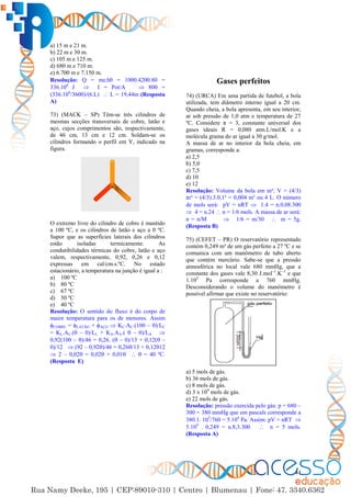 44
a) 15 m e 21 m.
b) 22 m e 30 m.
c) 105 m e 125 m.
d) 680 m e 710 m.
e) 6.700 m e 7.150 m.
Resolução: Q = mc∆ = 1000.4200.80 =
336.106
J  I = Pot/A  800 =
(336.106
/3600)/(6.L)  L = 19,44m (Resposta
A)
73) (MACK – SP) Têm-se três cilindros de
mesmas secções transversais de cobre, latão e
aço, cujos comprimentos são, respectivamente,
de 46 cm, 13 cm e 12 cm. Soldam-se os
cilindros formando o perfil em Y, indicado na
figura.
O extremo livre do cilindro de cobre é mantido
a 100 ºC, e os cilindros de latão e aço a 0 ºC.
Supor que as superfícies laterais dos cilindros
estão isoladas termicamente. As
condutibilidades térmicas do cobre, latão e aço
valem, respectivamente, 0,92, 0,26 e 0,12
expressas em cal/cm.s.ºC. No estado
estacionário, a temperatura na junção é igual a :
a) 100 ºC
b) 80 ºC
c) 67 ºC
d) 50 ºC
e) 40 ºC
Resolução: O sentido do fluxo é do corpo de
maior temperatura para os de menores. Assim
COBRE = LATÃO + AÇO  KC.AC.(100 – )/LC
= KL.AL.( – 0)/LL + KA.AA.(  – 0)/LA 
0,92(100 – )/46 = 0,26. ( – 0)/13 + 0,12( –
0)/12  (92 – 0,92)/46 = 0,26/13 + 0,1212
 2 – 0,02 = 0,02 + 0,01   = 40 ºC.
(Resposta E)
Gases perfeitos
74) (URCA) Em uma partida de futebol, a bola
utilizada, tem diâmetro interno igual a 20 cm.
Quando cheia, a bola apresenta, em seu interior,
ar sob pressão de 1,0 atm e temperatura de 27
ºC. Considere π = 3, constante universal dos
gases ideais R = 0,080 atm.L/mol.K e a
molécula grama do ar igual a 30 g/mol.
A massa de ar no interior da bola cheia, em
gramas, corresponde a:
a) 2,5
b) 5,0
c) 7,5
d) 10
e) 12
Resolução: Volume da bola em m³: V = (4/3)
πr³ = (4/3).3.0,1³ = 0,004 m³ ou 4 L. O número
de mols será: pV = nRT  1.4 = n.0,08.300
 4 = n.24  n = 1/6 mols. A massa de ar será:
n = n/M  1/6 = m/30  m = 5g.
(Resposta B)
75) (CEFET – PR) O reservatório representado
contém 0,249 m³ de um gás perfeito a 27 ºC e se
comunica com um manômetro de tubo aberto
que contém mercúrio. Sabe-se que a pressão
atmosférica no local vale 680 mmHg, que a
constante dos gases vale 8,30 J.mol–1
.K–1
e que
1.105
Pa corresponde a 760 mmHg.
Desconsiderando o volume do manômetro é
possível afirmar que existe no reservatório:
a) 5 mols de gás.
b) 36 mols de gás.
c) 8 mols de gás.
d) 3 x 104
mols de gás.
e) 22 mols de gás.
Resolução: pressão exercida pelo gás: p = 680 –
300 = 380 mmHg que em pascals corresponde a
380.1. 105
/760 = 5.104
Pa. Assim: pV = nRT 
5.104
. 0,249 = n.8,3.300  n = 5 mols.
(Resposta A)
 