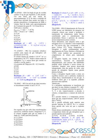 45
76) (EFGO – GO) Um bujão de gás de cozinha
contém 13 kg de gás liquefeito, à alta pressão.
Um mol desse gás tem massa de,
aproximadamente, 52 g. Se todo o conteúdo do
bujão fosse utilizado para encher um balão, à
pressão atmosférica e à temperatura de 300K, o
volume final do balão seria aproximadamente
de: Constante dos gases R = 8,3 J/(mol.K) ou
0,082 atm.L /(mol.K)
patmosférica = 1 atm = 1.105
Pa
(1Pa = 1 N/m²) 1 m³ = 1000 L
a) 13 m³
b) 6,2 m³
c) 3,1 m³
d) 0,98 m³
e) 0,27 m³
Resolução: pV = nRT  1.105
.V =
(13/0,052).8,3.300  V = 6,25 m³  6,2 m³.
(Resposta B)
77) (CEFET – PR) Um recipiente cilíndrico
contém certa massa de gás hidrogênio sob
pressão de 2,0.107
Pa.
O volume interno do cilindro é 3,0.10–2
m³ e a
temperatura é de 27o
C. Sendo a massa molar do
hidrogênio 2 g, a massa desse gás contido no
cilindro é, em kg, igual a:
(A constante de Clapeyron é R = 8,3 J/mol.K)
a) 0,48
b) 1,23.
c) 2,31.
d) 4,83.
e) 5,33.
Resolução: pV = nRT  2.107
. 3.10–2
=
(m/0,002).8,3.300  6.105
= m. 1245000
 m = 0,481 kg (Resposta A)
78) (MAC – SP) Um mol de gás ideal encontra-
se inicialmente (estado A) nas C.N.T.P..
Em seguida esse gás sofre duas transformações
sucessivas, conforme mostra o diagrama P x V.
O volume ocupado pelo gás no estado C é:
Dado: R = 0,082 (atm.litro)/(mol.K)
a) 11,2 litros.
b) 16,8 litros.
c) 22,4 litros.
d) 33,6 litros.
e) 44,8 litros.
Resolução: O volume VA é: pV = nRT  1.VA
= 1.0,082.273  VA = 22,386 L. Em C,
levando em conta apenas os estados inicial e
final, temos:
pAVA/TA = pCVC/TC  1.22,386/273 = 0,75.
VC/409,5  VC = 44,772  n44,8 L
(Resposta E)
79) (UFRN – RN) O departamento de Física da
UFRN possui um laboratório de pesquisa em
criogenia, ciência que estuda a produção e
manutenção de temperaturas muito baixas,
contribuindo para o entendimento das
propriedades físicas e químicas de sistemas
nessas temperaturas pouco comuns.
Nesse laboratório, uma máquina retira o gás
nitrogênio do ar e o liquefaz a uma temperatura
de 77,0 kelvin (K), que corresponde a -196
graus Celsius (ºC). Nessa temperatura o
nitrogênio é usado cotidianamente pelos
departamentos de Física, Química e Biologia da
UFRN, como também por pecuaristas no
congelamento de sêmen para reprodução
animal.
O nitrogênio líquido, em virtude de suas
características, necessita ser manuseado
adequadamente, pois pessoas não habilitadas
poderão sofrer acidentes e serem vítimas de
explosões. Imagine uma pessoa desavisada
transportando, num dia quente de verão, uma
porção de nitrogênio líquido numa garrafa
plástica fechada.
Como o nitrogênio líquido tende a entrar em
equilíbrio térmico com o ambiente, mudará de
estado físico, transformando-se em um gás. A
tendência desse gás é se expandir, podendo
provocar uma explosão.
Admita que
I) o nitrogênio rapidamente se transforma em
gás ideal, ou seja, obedece à equação PV = nRT.
Em que R é a constante universal dos gases e P,
V, T, n são, respectivamente: a pressão, o
volume, a temperatura e o número de moles do
gás;
II) a pressão interna e a temperatura iniciais
desse gás são, respectivamente, 2,00.105
pascal
(Pa) e 78,0 K;
III) a garrafa utilizada pode suportar uma
pressão máxima de 4,00.105
Pa e o volume
dessa garrafa não varia até que a explosão
ocorra.
Diante dessas considerações, é correto dizer que
a temperatura limite (do gás nitrogênio) que a
garrafa suporta sem explodir é
a) 273 K. b) 156 K. c) 234 K. d) 128 K.
Resolução: Aplicando a lei geral das
transformações, temos: p1V1/T1 = p2V2/T2 
2.105
V/78 = 4.105
V/ T2  T2 = 156 K.
(Resposta B)
 