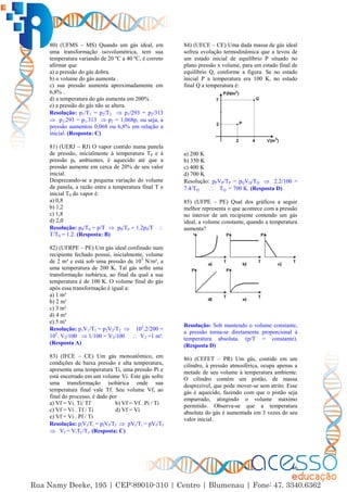 46
80) (UFMS – MS) Quando um gás ideal, em
uma transformação isovolumétrica, tem sua
temperatura variando de 20 ºC a 40 ºC, é correto
afirmar que
a) a pressão do gás dobra.
b) o volume do gás aumenta .
c) sua pressão aumenta aproximadamente em
6,8% .
d) a temperatura do gás aumenta em 200% .
e) a pressão do gás não se altera.
Resolução: p1/T1 = p2/T2  p1/293 = p2/313
 p2.293 = p1.313  p2 = 1,068p1 ou seja, a
pressão aumentou 0,068 ou 6,8% em relação a
inicial. (Resposta: C)
81) (UERJ – RJ) O vapor contido numa panela
de pressão, inicialmente à temperatura T0 e à
pressão p0 ambientes, é aquecido até que a
pressão aumente em cerca de 20% de seu valor
inicial.
Desprezando-se a pequena variação do volume
da panela, a razão entre a temperatura final T e
inicial T0 do vapor é:
a) 0,8
b) 1,2
c) 1,8
d) 2,0
Resolução: p0/T0 = p/T  p0/T0 = 1.2p0/T 
T/T0 = 1.2. (Resposta: B)
82) (UFRPE – PE) Um gás ideal confinado num
recipiente fechado possui, inicialmente, volume
de 2 m³ e está sob uma pressão de 105
N/m², a
uma temperatura de 200 K. Tal gás sofre uma
transformação isobárica, ao final da qual a sua
temperatura é de 100 K. O volume final do gás
após essa transformação é igual a:
a) 1 m³
b) 2 m³
c) 3 m³
d) 4 m³
e) 5 m³
Resolução: p1V1/T1 = p2V2/T2  105
.2/200 =
105
. V2/100  1/100 = V2/100  V2 =1 m³.
(Resposta A)
83) (IFCE – CE) Um gás monoatômico, em
condições de baixa pressão e alta temperatura,
apresenta uma temperatura Ti, uma pressão Pi e
está encerrado em um volume Vi. Este gás sofre
uma transformação isobárica onde sua
temperatura final vale Tf. Seu volume Vf, ao
final do processo, é dado por
a) Vf = Vi. Ti/ Tf b) Vf = Vf . Pi / Ti
c) Vf = Vi . Tf / Ti d) Vf = Vi
e) Vf = Vi . Pf / Ti
Resolução: piVi/Ti = pfVf/Tf  pVi/Ti = pVf/Tf
 Vf = ViTf /Ti. (Resposta: C)
84) (UECE – CE) Uma dada massa de gás ideal
sofreu evolução termodinâmica que a levou de
um estado inicial de equilíbrio P situado no
plano pressão x volume, para um estado final de
equilíbrio Q, conforme a figura. Se no estado
inicial P a temperatura era 100 K, no estado
final Q a temperatura é:
a) 200 K
b) 350 K
c) 400 K
d) 700 K
Resolução: pPVP/TP = pQVQ/TQ  2.2/100 =
7.4/TQ  TQ = 700 K. (Resposta D)
85) (UFPE – PE) Qual dos gráficos a seguir
melhor representa o que acontece com a pressão
no interior de um recipiente contendo um gás
ideal, a volume constante, quando a temperatura
aumenta?
Resolução: Sob mantendo o volume constante,
a pressão torna-se diretamente proporcional à
temperatura absoluta. (p/T = constante).
(Resposta D)
86) (CEFET – PR) Um gás, contido em um
cilindro, à pressão atmosférica, ocupa apenas a
metade de seu volume à temperatura ambiente.
O cilindro contém um pistão, de massa
desprezível, que pode mover-se sem atrito. Esse
gás é aquecido, fazendo com que o pistão seja
empurrado, atingindo o volume máximo
permitido. Observa-se que a temperatura
absoluta do gás é aumentada em 3 vezes do seu
valor inicial.
 