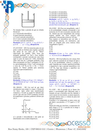 47
Na situação final, a pressão do gás no cilindro
deverá ser:
a) 1/3 da pressão atmosférica.
b) igual à pressão atmosférica.
c) 3 vezes a pressão atmosférica.
d) 1,5 vezes a pressão atmosférica.
e) 4 vezes a pressão atmosférica.
Resolução: piVi/Ti = pfVf/Tf  patm.(V/2)/ Ti =
pf.V/3T  pf = 1,5 patm (Resposta D)
87) (FUVEST – SP) Um motorista pára em um
posto e pede ao frentista para regular a pressão
dos pneus de seu carro em 25 "libras"
(abreviação da unidade "libra força por
polegada quadrada" ou "psi"). Essa unidade
corresponde à pressão exercida por uma força
igual ao peso da massa de 1 libra, distribuída
sobre uma área de 1 polegada quadrada. Uma
libra corresponde a 0,5 kg e 1 polegada a 25.10-3
m, aproximadamente. Como 1 atm corresponde
a cerca de 1.105
Pa no SI e 1 Pa = 1 N/m²,
aquelas 25 "libras" pedidas pelo motorista
equivalem aproximadamente a:
a) 2 atm
b) 1 atm
c) 0,5 atm
d) 0,2 atm
e) 0,01 atm
Resolução: 25 libras ou 25 psi = 25. 1 lbf/pol² =
25. 0,5.10N/(25.10–3
m)² = 2.105
N/m² ou 2 atm.
(Resposta A)
88) (MACK – SP) Um mol de gás ideal,
inicialmente num estado A, ocupa o volume de
5,6 litros. Após sofrer uma transformação
isotérmica, é levado ao estado B. Sabendo que
em B o gás está nas CNTP (condições normais
de temperatura e pressão), podemos afirmar que
em A:
a) a pressão é desconhecida e não pode ser
determinada com os dados disponíveis.
b) a pressão é 1,0 atmosfera.
c) a pressão é 2,0 atmosferas.
d) a pressão é 4,0 atmosferas.
e) a pressão é 5,6 atmosferas.
Resolução: : piVi/Ti = pfVf/Tf  pA 5,6/TA =
pA .VB/TB  pA 5,6 = pA .VB
Os dados são insuficientes para se determinar a
pressão final exercida pelo gás. (Resposta A)
89) (UERJ – RJ) Para um mergulhador, cada 5
m de profundidade atingida corresponde a um
acréscimo de 0,5 atm na pressão exercida sobre
ele. Admita que esse mergulhador não consiga
respirar quando sua caixa torácica está
submetida a uma pressão acima de 1,02 atm.
Para respirar ar atmosférico por um tubo, a
profundidade máxima, em centímetros, que
pode ser atingida pela caixa torácica desse
mergulhador é igual a:
a) 40
b) 30
c) 20
d) 10
Resolução: 0,5 atm  5 m então 0,02 atm
 0,2 m ou 20 cm. (Resposta C)
90) (ITA – SP) Uma bolha de ar de volume 20,0
mm3
, aderente à parede de um tanque de água a
70 cm de profundidade, solta-se e começa a
subir. Supondo que a tensão superficial da bolha
é desprezível e que a pressão atmosférica é de
1.105
Pa, logo que alcança a superfície seu
volume é aproximadamente:
a) 19,2mm3
b) 20,1mm3
c) 20,4mm3
d) 21,4mm3
e) 34,1mm3
.
Resolução: A 70 cm ou 0,7 m a pressão
absoluta será 1,07 atm. Na superfície é 1 atm.
Assim: piVi/Ti = pfVf/Tf  1,07.20/T = 1.
Vf/T  Vf = 21,4 mm³. (Resposta D)
91) (UFF – RJ) A pressão do ar dentro dos
pneus é recomendada pelo fabricante para a
situação em que a borracha está fria. Quando o
carro é posto em movimento, os pneus aquecem,
a pressão interna varia e o volume do pneu tem
alteração desprezível.
Considere o ar comprimido no pneu como um
gás ideal e sua pressão a 17 ºC igual a 1,7.105
N/m2
.
Depois de rodar por uma hora, a temperatura do
pneu chega a 37 ºC e a pressão do ar atinge o
valor aproximado de:
a) 7,8.104
N/m2
b) 1,7.105
N/m2
c) 1,8.105
N/m2
d) 3,4.105
N/m2
e) 3,7.105
N/m2
 