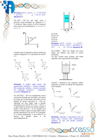 48
Resolução: piVi/Ti = pfVf/Tf  1,7.105
.V/290
= pfV/310  pf = 1,81.105
N/m².
(Resposta C)
92) (UFC – CE) Um gás ideal sofre o
processo cíclico mostrado no diagrama P x
T, conforme figura abaixo. O ciclo é composto
pelos processos termodinâmicos a  b, b  c
e c  a .
Assinale entre as alternativas abaixo aquela que
contém o diagrama P x V equivalente ao ciclo P
x T.
Resolução: O gráfico dado mostra AB
(aquecimento isométrico – volume constante).
BC (compressão isobárica – pressão constante)
CA (expansão isotérmica – temperatura
constante). (Resposta A)
93) (FUVEST – SP) Um equipamento possui
um sistema formado por um pistão, com massa
de 10 kg, que se movimenta, sem atrito, em um
cilindro de secção transversal S = 0,01 m².
Operando em uma região onde a pressão
atmosférica é de 10,0.104
Pa (1 Pa = 1 N/m2
), o
ar aprisionado no interior do cilindro mantém o
pistão a uma altura H = 18 cm. Quando esse
sistema é levado a operar em uma região onde a
pressão atmosférica é de 8,0.104
Pa, mantendo-
se a mesma temperatura, a nova altura H no
interior do cilindro passa a ser
aproximadamente de
a) 5,5 cm
b) 14,7 cm
c) 20 cm
d) 22 cm
e) 36 cm
Resolução: piVi/Ti = pfVf/Tf  (10.104
+
10.10/0,01). S.18/T = (8.104
+ 10.10/0,01). S .
H’/T  H’ = 14,7 cm. (Resposta: B)
94) (UFMG – MG) Um cilindro tem como
tampa um êmbolo, que pode se mover
livremente.
Um gás, contido nesse cilindro, está sendo
aquecido, como representado nesta figura:
Assinale a alternativa cujo diagrama melhor
representa a pressão em função da temperatura
nessa situação
Resolução: Supondo o aquecimento feito de
forma lenta, ocorrerá uma transformação
isobárica, ou seja, sob pressão constante.
(Resposta A)
 