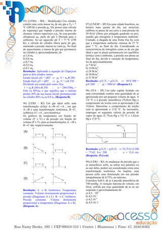 49
95) (UFMA – MA – Modificado) Um cilindro
contém uma certa massa m0 de um gás a T0 = 7
ºC (280 K) e pressão p0. Ele possui uma válvula
de segurança que impede a pressão interna de
alcançar valores superiores a p0. Se essa pressão
ultrapassar p0, parte do gás é liberada para o
ambiente. Ao ser aquecido até T = 77 ºC (350
K), a válvula do cilindro libera parte do gás,
mantendo a pressão interna no valor p0. No final
do aquecimento, a massa de gás que permanece
no cilindro é, aproximadamente, de
a) 1,0 m0
b) 0,8 m0
c) 0,7 m0
d) 0,5 m0
e) 0,1 m0
Resolução: Aplicando a equação de Clapeyron
para os dois estados, temos:
Estado inicial: pV = nRT  p0. V = n0.R.280
Estado final: pV = nRT  p0. V = n.R 350
Dividindo um estado pelo outro, fica:
1 = n0.R.280/n.R.350  n = 280/350n0 =
0,8n ou 80%n0 o que significa que o sistema
perdeu 20% da sua massa inicial, permanecendo
no cilindro 80% n0.ou 0,8 n0. (Resposta B)
96) (UERJ – RJ) Um gás ideal sofre uma
transformação cíclica A→B→C→A , em que
A→B é uma transformação isotérmica, B→C,
isobárica e C→A , isovolumétrica.
Os gráficos da temperatura em função do
volume (T x V) e da pressão em função do
volume (P x V), para as transformações A →B e
B→C são, respectivamente:
Resolução: A  B: Isotérmica: Temperatura
constante. Volume inversamente proporcional à
pressão (Diagramas A e C). B  C: Isobárica:
Pressão constante. Volume diretamente
proporcional a temperatura (Diagramas A e B).
(Resposta A)
97) (UNESP – SP) Em uma cidade brasileira, no
horário mais quente do dia, um motorista
calibrou os pneus de seu carro a uma pressão de
30 lb/in² (libras por polegada quadrada ou psi),
usando gás nitrogênio à temperatura ambiente.
Contudo, a chegada de uma frente fria fez com
que a temperatura ambiente variasse de 27 ºC
para 7 ºC, ao final do dia. Considerando as
características do nitrogênio como as de um gás
ideal e que os pneus permanecem em equilíbrio
térmico com o ambiente, a pressão nos pneus ao
final do dia, devido à variação de temperatura,
foi de aproximadamente
a) 7 lb/in2
.
b) 14 lb/in2
.
c) 28 lb/in2
.
d) 30 lb/in2
.
e) 32 lb/in2
Resolução: piVi/Ti = pfVf/Tf  30.V/300 =
pfV/280  pf = 28lb/in². (Resposta C)
98) (ITA – SP) Um tubo capilar fechado em
uma extremidade contém uma quantidade de ar
aprisionada por um pequeno volume de água. A
7,0 °C e à pressão atmosférica (76,0cm Hg) o
comprimento do trecho com ar aprisionado é de
15,0cm. Determine o comprimento do trecho
com ar aprisionado a 17,0 °C. Se necessário,
empregue os seguintes valores da pressão de
vapor da água: 0, 75cm Hg a 7,0 °C e 1,42cm
Hg a 17,0 °C.
Resolução: piVi/Ti = pfVf/Tf  76,75.S.15/280
= 77,42. S.x/ 290  x = 15,4 cm.
(Resposta: 15,4 cm)
99) (UERJ – RJ) As mudanças de pressão que o
ar atmosférico sofre, ao entrar nos pulmões ou
ao sair deles, podem ser consideradas como uma
transformação isotérmica. Ao inspirar, uma
pessoa sofre uma diminuição em sua pressão
intrapulmonar de 0,75%, no máximo.
Considere 0,60 L de ar à pressão atmosférica de
740 mmHg. A variação máxima de volume, em
litros, sofrida por essa quantidade de ar ao ser
inspirado é aproximadamente de:
a) 4,5. 0
b) 4,5.10−1
c) 4,5.10−2
d) 4,5.10−3
 