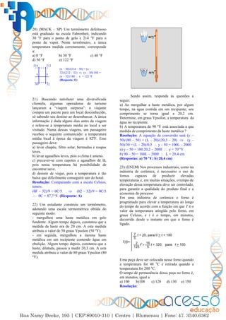 5
20) (MACK – SP) Um termômetro defeituoso
está graduado na escala Fahrenheit, indicando
30 °F para o ponto de gelo e 214 °F para o
ponto de vapor. Neste termômetro, a única
temperatura medida corretamente, corresponde
a:
a) 0 °F b) 30 °F c) 40 °F
d) 50 °F e) 122 °F
21). Buscando satisfazer uma diversificada
clientela, algumas operadoras de turismo
lançaram a “viagem surpresa”: o viajante
compra um pacote para um local desconhecido,
só sabendo seu destino ao desembarcar. A única
informação é dada alguns dias antes da viagem
e refere-se à temperatura média no local a ser
visitado. Numa dessas viagens, um passageiro
recebeu o seguinte comunicado: a temperatura
média local à época da viagem é 82ºF. Esse
passageiro deve:
a) levar chapéu, filtro solar, bermudas e roupas
leves.
b) levar agasalhos leves, pois o clima é ameno.
c) precaver-se com capotes e agasalhos de lã,
pois nessa temperatura há possibilidade de
encontrar neve.
d) desistir de viajar, pois a temperatura é tão
baixa que dificilmente conseguirá sair do hotel.
Resolução: Comparando com a escala Celsius,
temos:
(F – 32)/9 = C/5  (82 – 32)/9 = C/5
 C = 87,7 ºF. (Resposta: A)
22) Um estudante construiu um termômetro,
adotando uma escala termométrica obtida do
seguinte modo:
- mergulhou uma haste metálica em gelo
fundente. Algum tempo depois, constatou que a
medida da haste era de 20 cm. A esta medida
atribuiu o valor de 50 graus Ypsolon (50 ºY);
- em seguida, mergulhou a mesma haste
metálica em um recipiente contendo água em
ebulição. Algum tempo depois, constatou que a
haste, dilatada, passou a medir 20,3 cm. A esta
medida atribuiu o valor de 80 graus Ypsolon (80
ºY).
Sendo assim, responda às questões a
seguir:
a) Ao mergulhar a haste metálica, por algum
tempo, na água contida em um recipiente, seu
comprimento se torna igual a 20,2 cm.
Determine, em graus Ypsolon, a temperatura da
água no recipiente.
b) A temperatura de 90 ºY está associada a que
medida de comprimento da haste metálica ?
Resolução: A equação de conversão será (y –
50)/(80 – 50) = (L – 20)/(20,3 – 20)  (y –
50)/30 = (L – 20)/0,3  y – 50 = 100L – 2000
a) y – 50 = 100.20,2 – 2000  y = 70 ºY.
b) 90 – 50 = 100L – 2000  L = 20,4 cm.
(Respostas: a) 70 ºY; b) 20,4 cm)
23) (ENEM) Nos processos industriais, como na
indústria de cerâmica, é necessário o uso de
fornos capazes de produzir elevadas
temperaturas e, em muitas situações, o tempo de
elevação dessa temperatura deve ser controlado,
para garantir a qualidade do produto final e a
economia do processo
Em uma indústria de cerâmica o forno é
programado para elevar a temperatura ao longo
do tempo de acordo com a função em que T é o
valor da temperatura atingida pelo forno, em
graus Celsius, e t é o tempo, em minutos,
decorrido desde o instante em que o forno é
ligado.
Uma peça deve ser colocada nesse forno quando
a temperatura for 48 o
C e retirada quando a
temperatura for 200 °C.
O tempo de permanência dessa peça no forno é,
em minutos, igual a
a) 100 b)108 c) 128 d) 130 e) 150
Resolução:
x
214
x
212
30 32
(x – 30)/(214 – 30) = (x –
32)/(212 – 32)  (x – 30) 184 =
(x – 32)/180  x = 122 ºF
(Resposta: E)
 