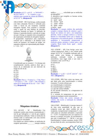 50
Resolução: piVi/Ti = pfVf/Tf  740.0,60/T =
99,25%.740V/T  V = 0,6045 L o que
significa uma variação de volume de 0,0045 L
ou 4,5.10–3
L. (Resposta D)
100) (UNESP – SP) Uma bexiga, confeccionada
com látex altamente flexível, é utilizada para
vedar o bocal de um recipiente contendo
nitrogênio líquido. Este conjunto é colocado
sobre o prato de uma balança de precisão,
conforme ilustrado na figura. A indicação da
balança é registrada durante o período de tempo
em que a bexiga se expande como conseqüência
da evaporação controlada do nitrogênio líquido.
O pesquisador responsável pela experiência
concluiu que a indicação L da balança (com
escala em gramas), em função do tempo, em
segundos, poderia ser representada pela função
L = 318 – 3t/7.
Considerando que no instante t = 0 a bexiga está
completamente murcha, pode-se dizer que a
massa de ar deslocada em um intervalo de
tempo de 28s foi de
a) 10 g.
b) 12 g.
c) 16 g.
d) 20 g.
e) 24 g.
Resolução: Para t0 = 0 temos L0 = 318g. Para t
= 28 temos L = 318 – 3.28/7 = 306. Portanto a
massa de ar deslocada foi de ∆L = 318 – 306 =
12 g. (Resposta B)
Máquinas térmicas
101) (ACAFE – SC - Modificado) Um
recipiente contém uma mistura constituída por 1
mol de gás hidrogênio e 1 mol de gás oxigênio
na temperatura ambiente. Todas as moléculas da
mistura estão se deslocando com uma enorme
variedade de velocidades.
Em relação aos valores médios, as moléculas do
oxigênio apresentam ________ energia cinética
média e ________ velocidade que as moléculas
do hidrogênio.
A alternativa que completa as lacunas acima,
em seqüência, é:
– igual
– igual
– menor
– maior
e) maior – igual
Resolução: A energia cinética das partículas
compõe a energia interna do sistema a qual é
função do número de mols e da temperatura
absoluta. Assim a energia cinética é a mesma.
Quanto às velocidades temos que é função da
temperatura e da molécula grama. A velocidade
quadrática é inversamente proporcional à
molécula grama, portanto é menor para o gás
oxigênio. Deste modo ficam: igual – menor.
(Resposta C)
102) (UNESP – SP) Uma bexiga vazia tem
volume desprezível; cheia, o seu volume pode
atingir 4,0.10–3
m3
. O trabalho realizado pelo ar
para encher essa bexiga, à temperatura
ambiente, realizado contra a pressão
atmosférica, num lugar onde o seu valor é
constante e vale 1,0.105
Pa, é
no mínimo de
a) 4 J.
b) 40 J.
c) 400 J.
d) 4000 J.
e) 40000 J.
Resolução:  = p.∆V = 1,0.105
. (4,0.10–3
– 0) =
400 J. (Resposta C)
103) (UFMS –MS) Sem variar sua massa, um
gás ideal sofre uma transformação a volume
constante. É correto afirmar que
a) a transformação é isotérmica.
b) a transformação é isobárica.
c) o gás não realiza trabalho.
d) sua pressão diminuirá, se a temperatura do
gás aumentar.
e) a variação de temperatura do gás será a
mesma em qualquer escala termométrica.
Resolução: Como não ocorre variação do
volume, não ocorre a realização do trabalho.
(Resposta C)
104) (UFMT – Modificado) A energia interna U
de uma certa quantidade de gás, que se
comporta como gás ideal, contida em um
recipiente, é proporcional à temperatura T, e seu
valor pode ser calculado utilizando a expressão
U = 12,5T. A temperatura deve ser expressa em
kelvins e a energia, em joules. Se inicialmente o
gás está à temperatura T = 300 K, e em uma
transformação a volume constante, recebe 1250J
de uma fonte de calor, sua temperatura final será
 