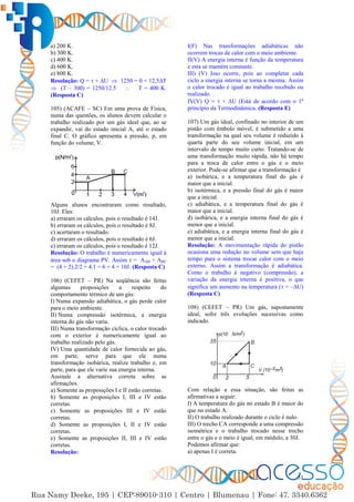 51
a) 200 K.
b) 300 K.
c) 400 K.
d) 600 K.
e) 800 K.
Resolução: Q =  + ∆U  1250 = 0 + 12,5∆T
 (T – 300) = 1250/12.5  T = 400 K.
(Resposta C)
105) (ACAFE – SC) Em uma prova de Física,
numa das questões, os alunos devem calcular o
trabalho realizado por um gás ideal que, ao se
expandir, vai do estado inicial A, até o estado
final C. O gráfico apresenta a pressão, p, em
função do volume, V.
Alguns alunos encontraram como resultado,
10J. Eles:
a) erraram os cálculos, pois o resultado é 14J.
b) erraram os cálculos, pois o resultado é 8J.
c) acertaram o resultado.
d) erraram os cálculos, pois o resultado é 6J.
e) erraram os cálculos, pois o resultado é 12J.
Resolução: O trabalho é numericamente igual à
área sob o diagrama PV. Assim  = AAB + ABC
= (4 + 2).2/2 + 4.1 = 6 + 4 = 10J. (Resposta C)
106) (CEFET – PR) Na seqüência são feitas
algumas proposições a respeito do
comportamento térmico de um gás:
I) Numa expansão adiabática, o gás perde calor
para o meio ambiente.
II) Numa compressão isotérmica, a energia
interna do gás não varia.
III) Numa transformação cíclica, o calor trocado
com o exterior é numericamente igual ao
trabalho realizado pelo gás.
IV) Uma quantidade de calor fornecida ao gás,
em parte, serve para que ele numa
transformação isobárica, realize trabalho e, em
parte, para que ele varie sua energia interna.
Assinale a alternativa correta sobre as
afirmações.
a) Somente as proposições I e II estão corretas.
b) Somente as proposições I, III e IV estão
corretas.
c) Somente as proposições III e IV estão
corretas.
d) Somente as proposições I, II e IV estão
corretas.
e) Somente as proposições II, III e IV estão
corretas.
Resolução:
I(F) Nas transformações adiabáticas não
ocorrem trocas de calor com o meio ambiente.
II(V) A energia interna é função da temperatura
e esta se mantém constante.
III) (V) Isso ocorre, pois ao completar cada
ciclo a energia interna se torna a mesma. Assim
o calor trocado é igual ao trabalho recebido ou
realizado.
IV(V) Q =  + ∆U (Está de acordo com o 1º
princípio da Termodinâmica. (Resposta E)
107) Um gás ideal, confinado no interior de um
pistão com êmbolo móvel, é submetido a uma
transformação na qual seu volume é reduzido à
quarta parte do seu volume inicial, em um
intervalo de tempo muito curto. Tratando-se de
uma transformação muito rápida, não há tempo
para a troca de calor entre o gás e o meio
exterior. Pode-se afirmar que a transformação é
a) isobárica, e a temperatura final do gás é
maior que a inicial.
b) isotérmica, e a pressão final do gás é maior
que a inicial.
c) adiabática, e a temperatura final do gás é
maior que a inicial.
d) isobárica, e a energia interna final do gás é
menor que a inicial.
e) adiabática, e a energia interna final do gás é
menor que a inicial.
Resolução: A movimentação rápida do pistão
ocasiona uma redução no volume sem que haja
tempo para o sistema trocar calor com o meio
externo. Assim a transformação é adiabática.
Como o trabalho é negativo (compressão), a
variação da energia interna é positiva, o que
significa um aumento na temperatura ( = –∆U)
(Resposta C)
108) (CEFET – PR) Um gás, supostamente
ideal, sofre três evoluções sucessivas como
indicado.
Com relação a essa situação, são feitas as
afirmativas a seguir:
I) A temperatura do gás no estado B é maior do
que no estado A.
II) O trabalho realizado durante o ciclo é nulo.
III) O trecho CA corresponde a uma compressão
isométrica e o trabalho trocado nesse trecho
entre o gás e o meio é igual, em módulo, a 30J.
Podemos afirmar que:
a) apenas I é correta.
 