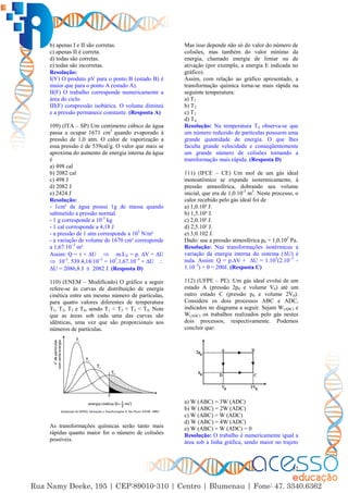52
b) apenas I e II são corretas.
c) apenas II é correta.
d) todas são corretas.
e) todas são incorretas.
Resolução:
I(V) O produto pV para o ponto B (estado B) é
maior que para o ponto A (estado A).
II(F) O trabalho corresponde numericamente a
área do ciclo.
III(F) compressão isobárica. O volume diminui
e a pressão permanece constante. (Resposta A)
109) (ITA – SP) Um centímetro cúbico de água
passa a ocupar 1671 cm3
quando evaporado à
pressão de 1,0 atm. O calor de vaporização a
essa pressão é de 539cal/g. O valor que mais se
aproxima do aumento de energia interna da água
é
a) 498 cal
b) 2082 cal
c) 498 J
d) 2082 J
e) 2424 J
Resolução:
- 1cm³ de água possui 1g de massa quando
submetido a pressão normal.
- 1 g corresponde a 10-3
kg
- 1 cal corresponde a 4,18 J
- a pressão de 1 atm corresponde a 105
N/m²
- a variação de volume de 1670 cm³ corresponde
a 1,67.10–3
m³
Assim: Q =  + ∆U  m.LV = p. ∆V + ∆U
 10-3
. 539.4,18/10–3
= 105
.1,67.10–3
+ ∆U 
∆U = 2086,8 J  2082 J. (Resposta D)
110) (ENEM – Modificado) O gráfico a seguir
refere-se às curvas de distribuição de energia
cinética entre um mesmo número de partículas,
para quatro valores diferentes de temperatura
T1, T2, T3 e T4, sendo T1 < T2 < T3 < T4. Note
que as áreas sob cada uma das curvas são
idênticas, uma vez que são proporcionais aos
números de partículas.
As transformações químicas serão tanto mais
rápidas quanto maior for o número de colisões
possíveis.
Mas isso depende não só do valor do número de
colisões, mas também do valor mínimo da
energia, chamado energia de limiar ou de
ativação (por exemplo, a energia E indicada no
gráfico).
Assim, com relação ao gráfico apresentado, a
transformação química torna-se mais rápida na
seguinte temperatura:
a) T1
b) T2
c) T3
d) T4
Resolução: Na temperatura T4 observa-se que
um número reduzido de partículas possuem uma
grande quantidade de energia. O que lhes
faculta grande velocidade e conseqüentemente
um grande número de colisões tornando a
transformação mais rápida. (Resposta D)
111) (IFCE – CE) Um mol de um gás ideal
monoatômico se expande isotermicamente, à
pressão atmosférica, dobrando seu volume
inicial, que era de 1,0.10-3
m3
. Neste processo, o
calor recebido pelo gás ideal foi de
a) 1,0.10² J.
b) 1,5.10² J.
c) 2,0.10² J.
d) 2,5.10² J.
e) 3,0.102 J.
Dado: use a pressão atmosférica p0 = 1,0.105
Pa.
Resolução: Nas transformações isotérmicas a
variação da energia interna do sistema (∆U) é
nula. Assim: Q = p.∆V + ∆U = 1.105
(2.10–3
–
1.10–3
) + 0 = 200J. (Resposta C)
112) (UFPE – PE) :Um gás ideal evolui de um
estado A (pressão 2p0 e volume V0) até um
outro estado C (pressão p0 e volume 2V0).
Considere os dois processos ABC e ADC,
indicados no diagrama a seguir. Sejam W(ABC) e
W(ADC) os trabalhos realizados pelo gás nestes
dois processos, respectivamente. Podemos
concluir que:
a) W (ABC) = 3W (ADC)
b) W (ABC) = 2W (ADC)
c) W (ABC) = W (ADC)
d) W (ABC) = 4W (ADC)
e) W (ABC) = W (ADC) = 0
Resolução: O trabalho é numericamente igual a
área sob a linha gráfica, sendo maior no trajeto
 