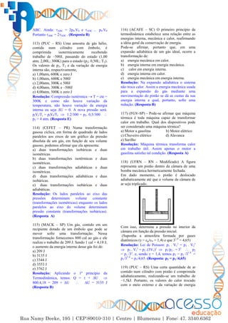 53
ABC. Ainda: ABC = 2p0.V0 e ADC = p0.V0
Portanto ABC = 2ADC . (Resposta B)
113) (PUC – RS) Uma amostra de gás hélio,
contida num cilindro com êmbolo, é
comprimida isotermicamente recebendo
trabalho de –500J, passando do estado (1,00
atm; 2,00L; 300K) para o estado (p2; 0,50L; T2).
Os valores de p2, T2 e da variação de energia
interna são, respectivamente,
a) 1,00atm, 600K e zero J
b) 1,00atm, 600K e 500J
c) 2,00atm, 300K e 500J
d) 4,00atm, 300K e –500J
e) 4,00atm, 300K e zero J
Resolução: Compressão isotérmica  T = cte =
300K e como não houve variação da
temperatura, não houve variação da energia
interna ou seja ∆U = 0. A nova pressão será:
piVi/Ti = pfVf/Tf  1.2/300 = p2. 0,5/300 
p2 = 4 atm. (Resposta E)
114) (CEFET – PR) Numa transformação
gasosa cíclica, em forma de quadrado de lados
paralelos aos eixos de um gráfico da pressão
absoluta de um gás, em função de seu volume
gasoso, podemos afirmar que ela apresenta:
a) duas transformações isobáricas e duas
isométricas.
b) duas transformações isotérmicas e duas
isométricas.
c) duas transformações adiabáticas e duas
isométricas.
d) duas transformações adiabáticas e duas
isobáricas.
e) duas transformações isobáricas e duas
adiabáticas.
Resolução: Os lados paralelos ao eixo das
pressões determinam volume constante
(transformações isométricas) enquanto os lados
paralelos ao eixo do volume determinam
pressão constante (transformações isobáricas).
(Resposta A)
115) (MACK – SP) Um gás, contido em um
recipiente dotado de um êmbolo que pode se
mover sofre uma transformação. Nessa
transformação fornecemos 800 cal ao gás e ele
realiza o trabalho de 209 J. Sendo 1 cal = 4,18 J,
o aumento da energia interna desse gás foi de:
a) 209 J
b) 3135 J
c) 3344 J
d) 3553 J
e) 3762 J
Resolução: Aplicando o 1º princípio da
Termodinâmica, temos: Q =  + ∆U 
800.4,18 = 209 + ∆U  ∆U = 3135 J
(Resposta B)
116) (ACAFE – SC) O primeiro princípio da
termodinâmica estabelece uma relação entre as
energias interna, mecânica e calor, reafirmando
a idéia geral da conservação de energia.
Pode-se afirmar, portanto que, em uma
expansão adiabática de um gás ideal, ocorre a
transformação de:
a) energia mecânica em calor.
b) energia interna em energia mecânica.
c) calor em energia interna.
d) energia interna em calor.
e) energia mecânica em energia interna.
Resolução: Na expansão adiabática o sistema
não troca calor. Assim a energia mecânica usada
para a expansão do gás mediante uma
movimentação do pistão se dá as custas da sua
energia interna a qual, portanto, sofre uma
redução. (Resposta B)
117) (FGV-SP) - Pode-se afirmar que máquina
térmica é toda máquina capaz de transformar
calor em trabalho. Qual dos dispositivos pode
ser considerado uma máquina térmica?
a) Motor a gasolina b) Motor elétrico
c) Chuveiro elétrico d) Alavanca
e) Sarilho
Resolução: Máquina térmica transforma calor
em trabalho útil. Assim apenas o motor a
gasolina satisfaz tal condição. (Resposta A)
118) (UFRN – RN - Modificado) A figura
representa um pistão dentro da câmara de uma
bomba mecânica hermeticamente fechada.
Em dado momento, o pistão é deslocado
adiabaticamente até que o volume da câmara de
ar seja triplicado.
Com isso, determine a pressão no interior da
câmara em função da pressão inicial.
(Suponha a atmosfera formada por gases
diatômicos (γ = cp/cV = 1,4) e que 31,4
= 4,65)
Resolução: Lei de Poisson: p1 . V1

= p2 . V2

 p1 . V1

= p2 .(3V1)
 p1/p2 . = 3γ
 p2
= p1 /3γ
. e, sendo γ = 1,4, temos p2 = p1 /31.4
=
p1/31.4
= p1/4,65. (Resposta: p2 = p1 /4,65)
119) (PUC – RS) Uma certa quantidade de ar
contido num cilindro com pistão é comprimida
adiabaticamente, realizando-se um trabalho de
−1,5kJ. Portanto, os valores do calor trocado
com o meio externo e da variação de energia
 