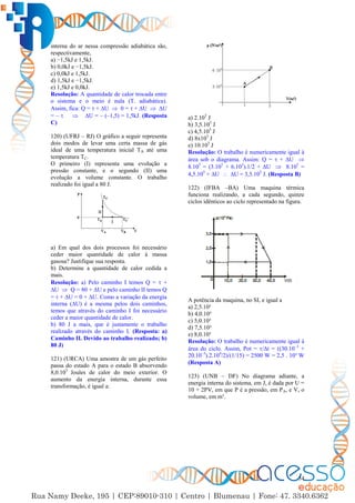 54
interna do ar nessa compressão adiabática são,
respectivamente,
a) −1,5kJ e 1,5kJ.
b) 0,0kJ e −1,5kJ.
c) 0,0kJ e 1,5kJ.
d) 1,5kJ e −1,5kJ.
e) 1,5kJ e 0,0kJ.
Resolução: A quantidade de calor trocada entre
o sistema e o meio é nula (T. adiabática).
Assim, fica: Q =  + ∆U  0 =  + ∆U  ∆U
= –   ∆U = – (–1,5) = 1,5kJ. (Resposta
C)
120) (UFRJ – RJ) O gráfico a seguir representa
dois modos de levar uma certa massa de gás
ideal de uma temperatura inicial TA até uma
temperatura TC.
O primeiro (I) representa uma evolução a
pressão constante, e o segundo (II) uma
evolução a volume constante. O trabalho
realizado foi igual a 80 J.
a) Em qual dos dois processos foi necessário
ceder maior quantidade de calor à massa
gasosa? Justifique sua resposta.
b) Determine a quantidade de calor cedida a
mais.
Resolução: a) Pelo caminho I temos Q =  +
∆U  Q = 80 + ∆U e pelo caminho II temos Q
=  + ∆U = 0 + ∆U. Como a variação da energia
interna (∆U) é a mesma pelos dois caminhos,
temos que através do caminho I foi necessário
ceder a maior quantidade de calor.
b) 80 J a mais, que é justamente o trabalho
realizado através do caminho I. (Resposta: a)
Caminho II. Devido ao trabalho realizado; b)
80 J)
121) (URCA) Uma amostra de um gás perfeito
passa do estado A para o estado B absorvendo
8,0.105
Joules de calor do meio exterior. O
aumento da energia interna, durante essa
transformação, é igual a:
a) 2.105
J
b) 3,5.105
J
c) 4,5.105
J
d) 8x105
J
e) 10.105
J
Resolução: O trabalho é numericamente igual à
área sob o diagrama. Assim: Q =  + ∆U 
8.105
= (3.105
+ 6.105
).1/2 + ∆U  8.105
=
4,5.105
+ ∆U  ∆U = 3,5.105
J. (Resposta B)
122) (IFBA –BA) Uma maquina térmica
funciona realizando, a cada segundo, quinze
ciclos idênticos ao ciclo representado na figura.
A potência da maquina, no SI, e igual a
a) 2,5.10³
b) 4,0.10³
c) 5,0.10³
d) 7,5.10³
e) 8,0.10³
Resolução: O trabalho é numericamente igual à
área do ciclo. Assim, Pot = /∆t = ((30.10–3
+
20.10–3
).2.104
/2)/(1/15) = 2500 W = 2,5 . 10³ W
(Resposta A)
123) (UNB – DF) No diagrama adiante, a
energia interna do sistema, em J, é dada por U =
10 + 2PV, em que P é a pressão, em PA, e V, o
volume, em m³.
 