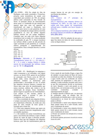 57
130) (UFRN – RN) Na cidade de Alto do
Rodrigues, está sendo construída a TermoAçu,
primeira usina termelétrica do estado com
capacidade para produzir até 70% da energia
elétrica total consumida no Rio Grande do
Norte. O princípio básico de funcionamento
dessa usina é a combustão de gás natural para
aquecer água que, uma vez aquecida, se
transformará em vapor e, finalmente, será
utilizada para mover as pás giratórias de uma
turbina. A produção da energia elétrica será feita
acoplando-se ao eixo da turbina algumas
bobinas imersas em um campo magnético.
Considere que, em cada ciclo dessa máquina
termelétrica real, se tenha: Q: o calor produzido
na combustão do gás; W: a energia mecânica
nas turbinas obtida a partir da alta pressão do
vapor acionando as pás giratórias; E: a energia
elétrica produzida e disponibilizada aos
consumidores. Para a situação descrita, é correto
afirmar:
a) Q = W = E
b) Q > W > E
c) Q = W > E
d) Q < W < E
Resolução: Aplicando o 1º princípio da
Termodinâmica, temos: Q =  + ∆U onde Q =
W + E e como a energia Elétrica é obtida
através da movimentação das turbinas, temos
que Q > W >E. (Resposta B)
131) (UFPI – PI – Modificado) As máquinas a
vapor começaram a ser utilizadas, com algum
sucesso, no século XVII, apesar de sua história
ter começado com Heron, cerca de 100 d.C.
Desde então, várias máquinas a vapor de
diferentes modelos se destacaram pela
produtividade e diversidade de uso. O estudo
das máquinas térmicas chamou a atenção dos
físicos para uma série de transformações que
nunca ocorrem, embora não violem a lei da
conservação da energia. Essas “proibições”
deram origem à segunda Lei da Termodinâmica.
Com relação a este assunto, analise as
afirmativas abaixo e assinale V, para as
verdadeiras, ou F, para as falsas.
1 ( ) Para a construção de uma máquina térmica,
é sempre necessário haver duas fontes térmicas
em temperaturas diferentes, de modo que uma
parte do calor retirado da fonte quente é
rejeitado para a fonte fria.
2 ( ) Para uma máquina térmica que opera em
ciclos, é possível converter integralmente calor
em trabalho mecânico.
3 ( ) Há modelos de usinas termoelétricas nas
quais o movimento das turbinas a vapor é obtido
através do vapor de água à altíssima pressão.
Pode-se dizer que tais máquinas são máquinas
térmicas, pelo fato de transformarem parte da
energia interna de um gás em energia de
movimento das turbinas.
Resolução:
1(V) Trata-se do 2º princípio da
Termodinâmica.
2(F) É impossível uma máquina térmica ter
rendimento de 100%, ou seja, todo o calor
cedido pela fonte quente ser integralmente
utilizado para o trabalho sem haver rejeição à
fonte fria.
3(V) a máquina transforma calor (obtido através
da energia interna) em trabalho útil. (Respostas:
1(V); 2(F); 3(V))
132) (UFRN – RN) No radiador de um carro, a
água fica dentro de tubos de metal (canaletas),
como na figura abaixo.
Com a ajuda de uma bomba d’água, a água fria
do radiador vai para dentro do bloco do motor,
circulando ao redor dos cilindros. Na circulação,
a água recebe calor da combustão do motor,
sofre aumento de temperatura e volta para o
radiador; é então resfriada, trocando calor com o
ar que flui externamente devido ao movimento
do carro. Quando o carro está parado ou em
marcha lenta, um termostato aciona um tipo de
ventilador (ventoinha), evitando o
superaquecimento da água.
A situação descrita evidencia que, no processo
de combustão, parte da energia não foi
transformada em trabalho para o carro se mover.
Examinando-se as trocas de calor efetuadas,
pode-se afirmar:
a) Considerando o motor uma máquina térmica
ideal, quanto maior for o calor trocado, maior
será o rendimento do motor.
b) Considerando o motor uma máquina térmica
ideal, quanto menor for o calor trocado, menor
será o rendimento do motor.
c) Ocorre um aumento da entropia do ar nessas
trocas de calor.
d) Ocorrem apenas processos reversíveis nessas
trocas de calor.
 