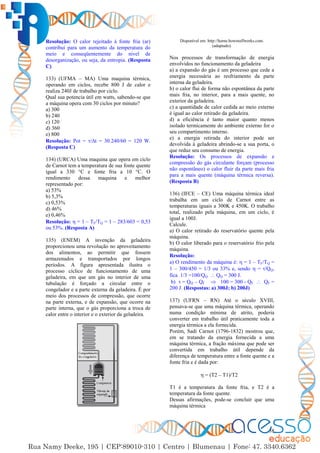 58
Resolução: O calor rejeitado à fonte fria (ar)
contribui para um aumento da temperatura do
meio e conseqüentemente do nível de
desorganização, ou seja, da entropia. (Resposta
C)
133) (UFMA – MA) Uma maquina térmica,
operando em ciclos, recebe 800 J de calor e
realiza 240J de trabalho por ciclo.
Qual sua potencia útil em watts, sabendo-se que
a máquina opera com 30 ciclos por minuto?
a) 300
b) 240
c) 120
d) 360
e) 800
Resolução: Pot = /∆t = 30.240/60 = 120 W.
(Resposta C)
134) (URCA) Uma maquina que opera em ciclo
de Carnot tem a temperatura de sua fonte quente
igual a 330 °C e fonte fria a 10 °C. O
rendimento dessa maquina e melhor
representado por:
a) 53%
b) 5,3%
c) 0,53%
d) 46%
e) 0,46%
Resolução:  = 1 – TF/TQ = 1 – 283/603 = 0,53
ou 53%. (Resposta A)
135) (ENEM) A invenção da geladeira
proporcionou uma revolução no aproveitamento
dos alimentos, ao permitir que fossem
armazenados e transportados por longos
períodos. A figura apresentada ilustra o
processo cíclico de funcionamento de uma
geladeira, em que um gás no interior de uma
tubulação é forçado a circular entre o
congelador e a parte externa da geladeira. É por
meio dos processos de compressão, que ocorre
na parte externa, e de expansão, que ocorre na
parte interna, que o gás proporciona a troca de
calor entre o interior e o exterior da geladeira.
Disponível em: http://home.howstuffworks.com.
(adaptado).
Nos processos de transformação de energia
envolvidos no funcionamento da geladeira
a) a expansão do gás é um processo que cede a
energia necessária ao resfriamento da parte
interna da geladeira.
b) o calor flui de forma não espontânea da parte
mais fria, no interior, para a mais quente, no
exterior da geladeira.
c) a quantidade de calor cedida ao meio externo
é igual ao calor retirado da geladeira.
d) a eficiência é tanto maior quanto menos
isolado termicamente do ambiente externo for o
seu compartimento interno.
e) a energia retirada do interior pode ser
devolvida à geladeira abrindo-se a sua porta, o
que reduz seu consumo de energia.
Resolução: Os processos de expansão e
compressão do gás circulante forçam (processo
não espontâneo) o calor fluir da parte mais fria
para a mais quente (máquina térmica reversa).
(Resposta B)
136) (IFCE – CE) Uma máquina térmica ideal
trabalha em um ciclo de Carnot entre as
temperaturas iguais a 300K e 450K. O trabalho
total, realizado pela máquina, em um ciclo, é
igual a 100J.
Calcule.
a) O calor retirado do reservatório quente pela
máquina.
b) O calor liberado para o reservatório frio pela
máquina.
Resolução:
a) O rendimento da máquina é:  = 1 – TF/TQ =
1 – 300/450 = 1/3 ou 33% e, sendo  = /QQ,
fica 1/3 =100/QQ  QQ = 300 J.
b)  = QQ – QF  100 = 300 - QF  QF =
200 J. (Respostas: a) 300J; b) 200J)
137) (UFRN – RN) Até o século XVIII,
pensava-se que uma máquina térmica, operando
numa condição mínima de atrito, poderia
converter em trabalho útil praticamente toda a
energia térmica a ela fornecida.
Porém, Sadi Carnot (1796-1832) mostrou que,
em se tratando da energia fornecida a uma
máquina térmica, a fração máxima que pode ser
convertida em trabalho útil depende da
diferença de temperatura entre a fonte quente e a
fonte fria e é dada por:
 = (T2 – T1)/T2
T1 é a temperatura da fonte fria, e T2 é a
temperatura da fonte quente.
Dessas afirmações, pode-se concluir que uma
máquina térmica
 