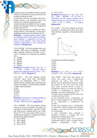 59
a) pode converter em trabalho útil toda a energia
térmica a ela fornecida, mesmo que funcione em
condições mínimas de atrito.
b) não pode converter em trabalho útil toda a
energia térmica a ela fornecida, mesmo que
funcione em condições mínimas de atrito.
c) pode converter em trabalho útil toda a energia
térmica a ela fornecida, desde que a temperatura
da fonte fria seja 0 o
C.
d) não pode converter em trabalho útil toda a
energia térmica a ela fornecida, a menos que a
temperatura da fonte fria seja diferente de 0 o
C .
Resolução: A máquina térmica jamais poderá
ter rendimento igual a 100% tendo em vista que,
nessa condição, a temperatura da fonte fria
deverá ser zero absoluto. Assim nunca poderá
converter integralmente o calor recebido em
trabalho útil. (Resposta B)
138) (VUNESP – SP) Uma geladeira retira, por
segundo, 1000 kcal do congelador, enviando
para o ambiente 1200 kcal. Considere 1 kcal =
4,2 kJ. A potência do compressor da geladeira
vale:
a) 700 KW
b) 800 kW
c) 840 kW
d) 600 kW
e) 500 kW
Resolução: Na geladeira temos  = QQ – QF 
 = (-1200) – (-1000) = - 200 kcal. Assim a
potência do compressor deverá ser: Pot = /∆t =
200.4,2/1 = 840 W. (Resposta C)
139) (ITA – SP) Uma máquina térmica
reversível opera entre dois reservatórios
térmicos de temperaturas 100°C e 127°C,
respectivamente, gerando gases aquecidos para
acionar uma turbina. A eficiência dessa máquina
é melhor representada por
a) 68%.
b) 6,8%.
c) 0,68%.
d) 21%.
e) 2,1%.
Resolução: Supondo que a máquina obedeça ao
ciclo de Carnot, fica  = 1 – TF/TQ = 1 –
373/400 = -0,0675 ou 6,75%. (Resposta B)
140) (UNIMEP - SP) Uma máquina térmica
executa 10 ciclos por segundo. Em cada ciclo
retira 800 J da fonte quente e cede 400 J à fonte
fria. Sabe-se que a máquina opera com a fonte
fria de 27°C. Com estes dados afirma-se que o
rendimento da máquina e a temperatura da fonte
quente valem, respectivamente:
a) 60% e 500 K
b) 50% e 600 K
c) 40% e 700 K
d) 30% e 327 K
e) 20% e 327°C
Resolução: Rendimento:  = /QQ = (QQ – QF)/
QQ = (800 – 400)/800 = 0,5 ou 50%. A
temperatura da fonte quente, supondo que a
máquina obedeça ao ciclo de Carnot será:  = 1
– TF/TQ  0,5 = 1 – 300/TQ  TQ = 600 K.
(Resposta B)
141) (UFCE – CE) Uma máquina de Carnot,
reversível, é projetada para operar entre duas
fontes térmicas, seguindo o ciclo representado a
seguir.
O rendimento da referida máquina é
a) 10%
b) 20%
c) 25%
d) 50%
e) 80%
Resolução:  = 1 – TF/TQ   = 1 – (127 +
273)/(227 + 273) = 0,2 ou 20%. (Resposta B)
142) (UFRN – RN) Num dia quente de
verão, sem vento, com a temperatura
ambiente na marca dos 38o
C, Seu
Onório teria de permanecer bastante tempo
na cozinha de sua casa. Para não sentir
tanto calor, resolveu deixar a porta do
refrigerador aberta, no intuito de esfriar a
cozinha. A temperatura no interior da
geladeira é de aproximadamente 0 o
C.
A análise dessa situação permite dizer que
o objetivo de Seu Onório
a) será alcançado, pois o refrigerador vai
fazer o mesmo papel de um condicionador
de ar, diminuindo a temperatura da
cozinha.
b) não será atingido, pois o refrigerador
vai transferir calor da cozinha para a própria
cozinha, e isso não constitui um processo
de refrigeração.
c) será alcançado, pois, atingido o
equilíbrio térmico, a cozinha terá sua
temperatura reduzida para 19o
C.
d) não será atingido, pois, com a porta do
refrigerador aberta, tanto a cozinha como o
próprio refrigerador terão suas
 
