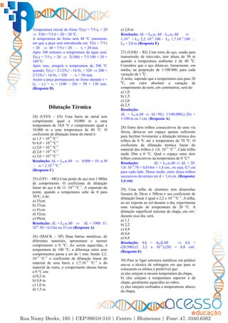 6
Temperatura inicial do forno T(t0) = 7/5.t0 + 20
 T(0) =7/5.0 + 20 = 20 ºC.
A temperatura do forno será 48 ºC (momento
em que a peça será introduzida em: T(t) = 7/5.t
+ 20  48 = 7/5.t + 20  t1 = 20 min
Após 100 minutos a temperatura da água será:
T(t2) = 7/5.t2 + 20  T(100) = 7/5.100 + 20 =
160 ºC.
Após isso, atingirá a temperatura de 200 ºC
quando: T(t3) = 2/125t3² - 16/5t3 + 320  200 =
2/125t3² - 16/5t3 + 320  t3 = 50 min.
Assim a peça permanecerá no forno durante t =
(t2 – t1) + t3 = (100 – 20) + 50 = 130 min.
(Resposta D)
Dilatação Térmica
24) (UFES – ES) Uma barra de metal tem
comprimento igual a 10,000 m a uma
temperatura de 10,0 °C e comprimento igual a
10,006 m a uma temperatura de 40 °C. O
coeficiente de dilatação linear do metal é:
a) 1,5 × 10-4
°C-1
b) 6,0 × 10-4
°C-1
c) 2,0 × 10-5
°C-1
d) 2,0 × 10-4
°C-1
e) 3,0 × 10-4
°C-1
Resolução: ∆L = L0.α.∆  0,006 = 10. α.30
 α = 2.10–5
ºC–1
(Resposta C)
25) (UFU – MG) Uma ponte de aço tem 1 000m
de comprimento. O coeficiente de dilatação
linear do aço é de 11. 10-6
°C–1
. A expansão da
ponte, quando a temperatura sobe de 0 para
30°C, é de:
a) 33cm.
b) 37cm.
c) 41cm.
d) 52cm.
e) 99cm.
Resolução: ∆L = L0.α.∆  ∆L = 1000. 11.
10-6
.30 = 0,33m ou 33 cm (Resposta A)
26) (MACK – SP) Duas barras metálicas, de
diferentes materiais, apresentam o mesmo
comprimento a 0 °C. Ao serem aquecidas, à
temperatura de 100 °C, a diferença entre seus
comprimentos passa a ser de 1 mm. Sendo 2,2.
10–5
°C–1
o coeficiente de dilatação linear do
material de uma barra e 1,7.10–5
°C–1
o do
material da outra, o comprimento dessas barras
a 0 °C era:
a) 0,2 m
b) 0,8 m
c) 1,0 m
d) 1,5 m
e) 2,0 m
Resolução: ∆L = L0.α1.∆ – L0.α2.∆ 
1.10-3
= L0. 2,2. 10–5
.100 – L0. 1,7.10–5
.100 
L0 = 2,0 m (Resposta E)
27) (UERJ – RJ) Uma torre de aço, usada para
transmissão de televisão, tem altura de 50 m
quando a temperatura ambiente é de 40 0
C.
Considere que o aço dilata-se, linearmente, em
média, na proporção de 1/100.000, para cada
variação de 1 0
C.
À noite, supondo que a temperatura caia para 20
0
C, em valor absoluto a variação de
comprimento da torre, em centímetros, será de:
a) 1,0
b) 1,5
c) 2,0
d) 2,5
Resolução:
∆L = L0.α.∆  ∆L=50.( 1/100.000).(-20) =
1/100 m ou 1 cm. (Resposta A)
28) Entre dois trilhos consecutivos de uma via
férrea, deixa-se um espaço apenas suficiente
para facilitar livremente a dilatação térmica dos
trilhos de 0 ºC até a temperatura de 70 ºC. O
coeficiente de dilatação térmica linear do
material dos trilhos é 1,0. 10–5
°C–1
. Cada trilho
mede 20m a 0 °C. Qual o espaço entre dois
trilhos consecutivos na temperatura de 0 °C?
Resolução: ∆L = L0.α.∆  ∆L = 20.
1,0. 10–5
.70 = 0,014m = 1,4 cm., ou seja, 0,7 cm
para cada lado. Desse modo, entre doius trilhos
sucessivos devermos ter d = 1,4 cm. (Resposta:
1,4 cm)
29) Uma telha de alumínio tem dimensões
lineares de 20cm x 500cm e seu coeficiente de
dilatação linear é igual a 2,2 x 10–5
ºC–1
. A telha,
ao ser exposta ao sol durante o dia, experimenta
uma variação de temperatura de 20 ºC. A
dilatação superficial máxima da chapa, em cm²,
durante esse dia, será.
a) 1,1
b) 2,2
c) 4,4
d) 6,6
e) 8,8
Resolução: ∆A = A0.β.∆  ∆A =
(20.500).(2. 2,2 x 10–5
).(20) = 8,8 cm².
(Resposta E)
30) Para se ligar estrutura metálicas em prédios
usa-se a técnica de rebitagem em que para se
colocarem os rebites é preferível que:
a) eles estejam à mesma temperatura da chapa;
b) eles estejam à temperatura superior a da
chapa, geralmente aquecidos ao rubro;
c) eles estejam resfriados a temperaturas abaixo
da chapa;
 