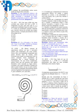 7
d) qualquer das possibilidades acima ocorre
desde que fiquem bem colocados
Resolução: A uma temperatura inferior a da
chapa, o diâmetro do rebite será menor que o da
chapa permitindo a introdução do rebite.
Quando a temperatura se elevar, o rebite estará
perfeitamente encaixado. (Resposta C)
31) (FCC – SP) Uma peça sólida tem uma
cavidade cujo volume vale 8cm³ a 20ºC. A
temperatura da peça varia para 920 ºC e o
coeficiente de dilatação linear do sólido (12.10–6
ºC–1
) pode ser considerado constante. Supondo
que a pressão interna da cavidade seja sempre
igual à externa, a variação percentual do volume
da cavidade foi de:
a) 1,2%.
b) 2,0%.
c) 3,2%.
d) 5,8%.
e) 12%.
Resolução: ∆V = V0.γ. ∆ sendo γ = 3α. Assim
∆V = V0.(3. 12.10–6
).900 = 0,0324. V0. Portanto
3,24/100 V0 = 3,24% V0.(Resposta C)
32) (UFPI – PI) Muitos sistemas de
aquecimento elétrico em que é necessário
manter certa temperatura, tais como estufas,
fornos, ferro com graduações apropriadas para
passar diversos tipos de tecidos, usam
termostato para manter sua temperatura mais ou
menos constante. Esses reguladores de
temperatura têm o mesmo princípio de
funcionamento. De uma forma simplificada,
pode-se dizer que eles possuem uma espiral
bimetálica como mostrada na figura abaixo.
Considere essa espiral bimetálica formada por
latão na parte interna e de aço na parte externa.
Com relação ao adequado funcionamento destes
sistemas reguladores de temperatura, coloque
V, para verdadeiro, ou F, para falso.
1 ( ) À medida que a temperatura do sistema de
aquecimento elétrico vai caindo, a espiral
bimetálica se contrai, e sua extremidade se
move para direita, isto é, para fora, abrindo o
contato elétrico.
2 ( ) À medida que a temperatura da espiral
bimetálica aumenta, o latão se dilata mais que o
aço e, quando a temperatura atinge o valor
máximo necessário, a espiral se move para
direita ou para fora, desligando o circuito.
3 ( ) Quando a temperatura da espiral aumenta,
além da necessária para o respectivo sistema de
aquecimento, o latão se dilata menos que o aço,
e a espiral se move para direita ou para fora,
desligando o circuito.
4 ( ) Quando a temperatura do sistema diminui,
o aço se contrai mais que o latão, e a espiral
bimetálica fecha novamente o circuito, até o
sistema atingir a temperatura máxima da
graduação do sistema de aquecimento.
Resolução: Observe que: internamente: latão
(2,0.10–5
) e externamente: aço (1,3.10–5
).
1- (F) pois o latão sofrerá maior contração
térmica que o aço, já que seu coeficiente de
dilatação é maior.
2- (V) pois o latão sofrerá maior dilatação.
3- (F) No aquecimento o latão se dilata mais que
o aço. Seu coeficiente é maior.
4- (F) no resfriamento o latão contrai mais que o
aço. (Resposta: F; V; F; F)
33) (IFCE – CE) Uma barra de aço de
comprimento L0 = 0,700 m é encaixada
praticamente sem folga em uma cavidade
lubrificada, como mostra a figura.
A temperatura inicial da barra é de 20,0 ºC e seu
coeficiente = 12,0 x 10-
6
ºC-1
.
Quando uma das extremidades da barra é
mantida fixa e a outra é puxada por uma força
T, seu comprimento se altera de acordo com a
equação L = L0 (1 + T/f), com f = 6,00 x 107
N
(t < 0 se T comprime a barra). Supondo-se que a
cavidade não se deforma, a força horizontal que
a barra exerce sobre a parede da cavidade à
direita, para uma temperatura de 22,0ºC, é igual
a
a) 1220 N
b) 1420 N
c) 1620 N
d) 1520 N
e) 1440 N
Resolução: L0 = 70cm e ∆L será ∆L = L0.α.∆
= 70. 12,0 x 10-6
.(22 – 20) = 168.10-5
= 0,00168
cm  L = 70,00168cm. A força será L = L0 (1
 