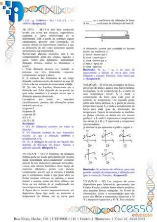 8
+ T/f)  70,00168 = 70(1 + T/6.107
)  t =
1440 N. (Resposta E)
34) (IFAL – AL) Um fato bem conhecido
levado em conta por técnicos, engenheiros,
cientistas e outros profissionais ao se
defrontarem com a tarefa de construir algum
equipamento, projetar uma construção, ou
mesmo efetuar um experimento científico, é que
as dimensões de um corpo aumentam quando
aumentamos sua temperatura.
Ressalvando algumas exceções, este é um
comportamento geral dos sólidos, líquidos e
gases. Sobre este fenômeno, denominado
dilatação térmica, analise as afirmativas a
seguir:
I. Toda dilatação térmica, em verdade, se
processa nas três dimensões espaciais:
comprimento, largura e altura.
II. A variação das dimensões de um corpo
depende, exclusivamente, do material de que ele
é feito e da sua variação de temperatura sofrida.
III. No caso dos líquidos, observamos que a
dilatação real deles depende do recipiente no
qual estão inseridos e é sempre menor que a
dilatação aparente observada.
Levando-se em conta os conceitos
cientificamente corretos, das afirmações acima
está(ao) correta(s):
a) apenas I.
b) apenas II.
c) apenas III.
d) I e II.
e) I, II e III.
Resolução:
I- (V) As dilatações ocorrem em todas as
direções.
II- (F) Depende também de suas dimensões
iniciais, já que a dilatação também é
proporcional a ela.
III- (F) A dilatação do real de um líquido não
depende da dilatação do frasco. Apenas a
aparente depende. (Resposta A)
35) (ACAFE – SC) O fenômeno da dilatação
térmica pode ser usado para manter um sistema
numa temperatura aproximadamente constante
através de um dispositivo chamado termostato.
Usa-se uma lâmina bimetálica (duas hastes de
materiais diferentes, porém com mesmo
comprimento inicial) que se encurva à medida
que a temperatura muda e que pode abrir ou
fechar circuitos elétricos, ou válvulas, e assim
manter o sistema, como um ferro elétrico, um
forno ou um sistema de ar condicionado em
uma temperatura prédeterminada.
A figura abaixo mostra esquematicamente um
dispositivo desse tipo onde, ao aumentar a
temperatura da lâmina, ela se curva para
_______ se o coeficiente de dilatação da haste
A for _____ coeficiente de dilatação da haste B.
A alternativa correta que completa as lacunas
acima, em seqüência, é:
a) baixo - menor que o
b) cima - maior que o
c) cima - menor que o
d) baixo - igual ao
e) cima - igual ao
Resolução: Se αA > αB e no caso de
aquecimento a lâmina se curva para cima
fechando o circuito. Portanto: cima; maior que
o. (Resposta B)
36) (ACAFE – SC) Em um laboratório de física,
um grupo de alunos aquece uma barra metálica
homogênea, A, de comprimento L0, a partir de
uma temperatura inicial T0 e mede o
comprimento da barra para cada grau de
aumento da temperatura. Um segundo grupo
esfria uma barra idêntica, B, a partir da mesma
temperatura inicial T0 e mede o comprimento da
barra para cada grau de diminuição da
temperatura. Depois de encerradas as medidas,
os alunos colocam os dados em um mesmo
gráfico L x T, onde L representa o comprimento
das barras A e B, e T representa a temperatura
correspondente.
A alternativa que apresenta o gráfico correto é:
Resolução: Se as barras são idênticas, para cada
grau de variação de temperatura, a dilatação será
igual a contração. Portanto. (Resposta D)
37) (MACK – SP) Um conjunto de certos
dispositivos para laboratório, proveniente dos
Estados Unidos, contém dentre outros produtos,
uma pequena lâmina retangular. No livreto de
informações, existe a recomendação para não
expor essa lâmina a temperaturas inferiores a 30
ºF e tampouco superiores a 85 ºF. Um estudante
 