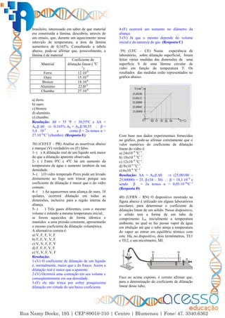 9
brasileiro, interessado em saber de que material
era constituída a lâmina, descobriu, através de
um ensaio, que, durante um aquecimento nesse
intervalo de temperatura, a área da lâmina
aumentava de 0,165%. Consultando a tabela
abaixo, pode-se afirmar que, possivelmente, a
lâmina é de material
Material
Coeficiente de
dilatação linear ( o
C-
1
)
Ferro 12.10-6
Ouro 15.10-6
Bronze 18.10-6
Alumínio 22.l0-6
Chumbo 27.10-6
a) ferro.
b) ouro.
c) bronze.
d) alumínio.
e) chumbo.
Resolução: ∆ = 55 ºF = 30,55ºC e ∆A =
A0.β.∆  0,165% A0 = A0.β.30,55  β =
5,4 . 10-5
e como β = 2α temos α =
27.10-5
ºC-1
(chumbo). (Resposta E)
38) (CEFET – PR) Analise as assertivas abaixo
e marque (V) verdadeiro ou (F) falso.
1- ( ) A dilatação real de um líquido será maior
do que a dilatação aparente observada.
2- ( ) Entre 0ºC e 4ºC há um aumento da
temperatura da água e aumento também da sua
densidade.
3- ( ) O vidro temperado Pirex pode ser levado
diretamente ao fogo sem trincar porque seu
coeficiente de dilatação é maior que o do vidro
comum.
4- ( ) Ao aquecermos uma aliança de ouro, 18
quilates, ocorrerá dilatação em todas as
dimensões, inclusive para a região interna da
aliança.
5- ( ) Três gases diferentes, com o mesmo
volume e estando a mesma temperatura inicial,
se forem aquecidos de forma idêntica e
mantidos a uma pressão constante, apresentarão
o mesmo coeficiente de dilatação volumétrica.
A alternativa correta é:
a) V, F, F, V, F
b) F, F, V, V, F
c) V, V, F, F, V
d) F, F, F, V, F
e) V, V, F, V, F
Resolução:
1-(V) O coeficiente de dilatação de um líquido
é, normalmente, maior que o do frasco. Assim a
dilatação real é maior que a aparente.
2-(V) Ocorrerá uma contração em seu volume e
conseqüentemente em sua densidade.
3-(F) ele não trinca por sofrer pouquíssima
dilatação em virtude do seu baixo coeficiente.
4-(F) ocorrerá um aumento no diâmetro da
aliança.
5-(V) Já que o mesmo depende do volume
inicial e da natureza do gás. (Resposta C)
39) (UFC – CE) Numa experiência de
laboratório, sobre dilatação superficial, foram
feitas várias medidas das dimensões de uma
superfície S de uma lâmina circular de
vidro em função da temperatura T. Os
resultados das medidas estão representados no
gráfico abaixo.
Com base nos dados experimentais fornecidos
no gráfico, pode-se afirmar corretamente que o
valor numérico do coeficiente de dilatação
linear do vidro é:
a) 24x10–6 o
C–1
.
b) 18x10–6 o
C–1
.
c) 12x10–6 o
C–1
.
d) 9x10–6 o
C–1
.
e) 6x10–6 o
C–1
Resolução: ∆A = A0.β.∆  (25,00180 –
25,00000) = 25. β.(34 – 30)  β = 18,1.10–6
e
sendo β = 2α temos α = 0,05.10–6
ºC–1
(Resposta D)
40) (UFRN – RN) O dispositivo mostrado na
figura abaixo é utilizado em alguns laboratórios
escolares, para determinar o coeficiente de
dilatação linear de um sólido. Nesse dispositivo,
o sólido tem a forma de um tubo de
comprimento L0, inicialmente a temperatura
ambiente, no qual se faz passar vapor de água
em ebulição até que o tubo atinja a temperatura
do vapor ao entrar em equilíbrio térmico com
este. Há, no dispositivo, dois termômetros, TE1
e TE2, e um micrômetro, MI.
Face ao acima exposto, é correto afirmar que,
para a determinação do coeficiente de dilatação
linear desse tubo,
 
