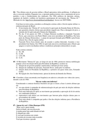 04 - “Nos últimos anos do governo militar, o Brasil apresentou vários problemas. A inflação era
alta e a recessão também. Enquanto isso, a oposição ganhou terreno com o surgimento de novos
partidos e com o fortalecimento dos sindicatos. Em 1984, políticos de oposição, artistas,
jogadores de futebol e milhões de brasileiros participaram do movimento das “Diretas Já”.”
(Retirado do site: http://www.historiadobrasil.net/ditadura/. Acesso em 30/07/2006).
Com base no texto acima, considere as afirmações corretas sobre o fim do regime militar e a
redemocratização do Brasil:
I. O movimento das “Diretas Já” era favorável à aprovação da Emenda Dante de Oliveira,
que garantiria eleições diretas para presidente naquele ano. Para a decepção do povo, a
emenda não foi aprovada pela Câmara dos Deputados.
II. No dia 15 de janeiro de 1985, o Colégio Eleitoral escolheria o deputado Tancredo
Neves, que concorreu com Paulo Maluf, como novo presidente da República. Ele fazia
parte da Aliança Democrática – o grupo de oposição formado pelo PMDB e pela Frente
Liberal. Era o fim do regime militar.
III. Tancredo Neves ficou doente antes de assumir e acabou falecendo. Assumiu o vice-
presidente José Sarney. Em 1988, foi aprovada uma nova constituição para o Brasil, que
apagou os rastros da ditadura militar e estabeleceu princípios democráticos no país.
Estão corretas somente:
a) II e III.
b) I e III.
c) I, II e III.
d) I e II.
05 - O Movimento "Diretas-Já" que, ao longo do ano de 1984, promoveu intensa mobilização
popular a favor da eleição direta para Presidente da República, resultou na:
a) Eleição de um governo popular e democrático chefiado por José sarney.
b) Eleição do candidato da oposição, Tancredo Neves, ainda pela via indireta.
c) Eleição direta do Presidente da República, o primeiro em quase trinta anos, Fernando
Collor.
d) Revogação dos Atos Institucionais, apesar da derrota da Emenda das Diretas.
06 - Considere a frase encontrada com frequência em adesivos colocados nos vidros dos carros,
durante o ano de 1984:
Não me venha com indiretas!
Considerando o contexto histórico brasileiro em que se insere a frase é correto afirmar que
ela
a) era uma alusão à campanha de redemocratização do país por meio de eleições indiretas
para Presidente da República.
b) fazia uma indicação de apoio ao movimento que pretendia a aprovação da lei de anistia
aos condenados políticos.
c) representava uma defesa aos movimentos que lutavam pelas eleições diretas para os
governadores de estados.
d) fazia uma alusão à campanha que pedia o fim das eleições indiretas para a Presidência
da República.
07 - Apesar de você (Chico Buarque-1978)
“Hoje você é quem manda
Falou tá falado, não tem discussão
A minha gente hoje anda falando de lado
E olhando pro chão
E você que inventou este estado
E inventou de inventar toda escuridão
Você que inventou o pecado
 