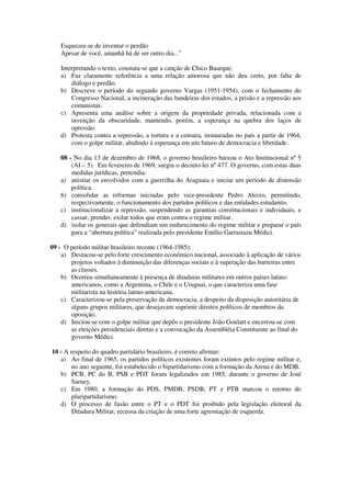 Esqueceu-se de inventar o perdão
Apesar de você, amanhã há de ser outro dia...”
Interpretando o texto, constata-se que a canção de Chico Buarque:
a) Faz claramente referência a uma relação amorosa que não deu certo, por falta de
diálogo e perdão.
b) Descreve o período do segundo governo Vargas (1951-1954), com o fechamento do
Congresso Nacional, a incineração das bandeiras dos estados, a prisão e a repressão aos
comunistas.
c) Apresenta uma análise sobre a origem da propriedade privada, relacionada com a
invenção da obscuridade, mantendo, porém, a esperança na quebra dos laços de
opressão.
d) Protesta contra a repressão, a tortura e a censura, instauradas no país a partir de 1964,
com o golpe militar, aludindo à esperança em um futuro de democracia e liberdade.
08 - No dia 13 de dezembro de 1968, o governo brasileiro baixou o Ato Institucional nº 5
(AI – 5). Em fevereiro de 1969, surgiu o decreto-lei nº 477. O governo, com estas duas
medidas jurídicas, pretendia:
a) anistiar os envolvidos com a guerrilha do Araguaia e iniciar um período de distensão
política.
b) consolidar as reformas iniciadas pelo vice-presidente Pedro Aleixo, permitindo,
respectivamente, o funcionamento dos partidos políticos e das entidades estudantis.
c) institucionalizar a repressão, suspendendo as garantias constitucionais e individuais, e
cassar, prender, exilar todos que eram contra o regime militar.
d) isolar os generais que defendiam um endurecimento do regime militar e preparar o país
para a “abertura política” realizada pelo presidente Emílio Garrastazu Médici.
09 - O período militar brasileiro recente (1964-1985):
a) Destacou-se pelo forte crescimento econômico nacional, associado à aplicação de vários
projetos voltados à diminuição das diferenças sociais e à superação das barreiras entre
as classes.
b) Ocorreu simultaneamente à presença de ditaduras militares em outros países latino-
americanos, como a Argentina, o Chile e o Uruguai, o que caracteriza uma fase
militarista na história latino-americana.
c) Caracterizou-se pela preservação da democracia, a despeito da disposição autoritária de
alguns grupos militares, que desejavam suprimir direitos políticos de membros da
oposição.
d) Iniciou-se com o golpe militar que depôs o presidente João Goulart e encerrou-se com
as eleições presidenciais diretas e a convocação da Assembléia Constituinte ao final do
governo Médici.
10 - A respeito do quadro partidário brasileiro, é correto afirmar:
a) Ao final de 1965, os partidos políticos existentes foram extintos pelo regime militar e,
no ano seguinte, foi estabelecido o bipartidarismo com a formação da Arena e do MDB.
b) PCB, PC do B, PSB e PDT foram legalizados em 1985, durante o governo de José
Sarney.
c) Em 1980, a formação do PDS, PMDB, PSDB, PT e PTB marcou o retorno do
pluripartidarismo.
d) O processo de fusão entre o PT e o PDT foi proibido pela legislação eleitoral da
Ditadura Militar, receosa da criação de uma forte agremiação de esquerda.
 