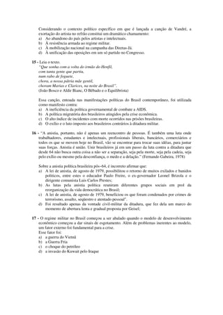 Considerando o contexto político específico em que é lançada a canção de Vandré, a
exortação do artista no refrão constitui um dramático chamamento:
a) Ao abandono do país pelos artistas e intelectuais.
b) À resistência armada ao regime militar.
c) À mobilização nacional na campanha das Diretas-Já.
d) À unificação das oposições em um só partido no Congresso.
15 - Leia o texto.
“Que sonha com a volta do irmão do Henfil,
com tanta gente que partiu,
num rabo de foguete,
chora, a nossa pátria mãe gentil,
choram Marias e Clarices, na noite do Brasil”.
(João Bosco e Aldir Bianc, O Bêbado e o Equilibrista)
Essa canção, entoada nas manifestações políticas do Brasil contemporâneo, foi utilizada
como manifesto contra:
a) A ineficiência da política governamental de combate a AIDS.
b) A política migratória dos brasileiros atingidos pela crise econômica.
c) O alto índice de incidentes com morte ocorridos nas prisões brasileiras.
d) O exílio e o luto imposto aos brasileiros contrários à ditadura militar.
16 - “A anistia, portanto, não é apenas um reencontro de pessoas. É também uma luta onde
trabalhadores, estudantes e intelectuais, profissionais liberais, bancários, comerciários e
todos os que se movem hoje no Brasil, vão se encontrar para trocar suas idéias, para juntar
suas forças. Anistia é união. Unir brasileiros já em um passo da luta contra a ditadura que
desde 64 não busca outra coisa a não ser a separação, seja pela morte, seja pela cadeia, seja
pelo exílio ou mesmo pela desconfiança, o medo e a delação.” (Fernando Gabeira, 1978)
Sobre a anistia política brasileira pós~64, é incorreto afirmar que:
a) A lei de anistia, de agosto de 1979, possibilitou o retorno de muitos exilados e banidos
politicos, entre estes o educador Paulo Freire, o ex-governador Leonel Brizola e o
dirigente comunista Luis Carlos Prestes;
b) As lutas pela anistia política reuniram diferentes grupos sociais em prol da
reorganização da vida democrática no Brasil;
c) A lei de anistia, de agosto de 1979, benefíciou os que foram condenados por crimes de
terrorismo, assalto, seqüestro e atentado pessoal".
d) Foi resultado apenas da vontade civil-militar da ditadura, que fez dela um marco do
momento de abertura lenta e gradual proposta por Geisel;
17 - O regime militar no Brasil começou a ser abalado quando o modelo de desenvolvimento
econômico começou a dar sinais de esgotamento. Além de problemas inerentes ao modelo,
um fator externo foi fundamental para a crise.
Esse fator foi:
a) a guerra do Vietnã
b) a Guerra Fria
c) o choque do petróleo
d) a invasão do Kuwait pelo Iraque
 