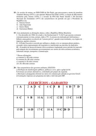18 - As sessões de tortura, no DOI-CODI de São Paulo, que provocaram a morte do jornalista
Vladimir Herzog (1975) e a do operário Manoel Fiel Filho (1976), a criação do Movimento
Feminino pela Anistia (1976) e a invasão da PUC-São Paulo durante o III Encontro
Nacional dos Estudantes (1977) são característicos do período em que o Presidente da
República era:
a) Ernesto Geisel
b) João Figueiredo
c) Eurico Dutra
d) Garrastazu Médici
19 - Leia atentamente as afirmações abaixo, sobre a República Militar Brasileira:
I – Em dezembro de 1968, foi criado o Ato Institucional nº. 5 (AI-5) que passou a censurar
sistematicamente revistas, jornais, rádio e TV. A censura era realizada por telefonemas e
bilhetes ameaçadores ou através da “censura prévia”, quando eram instalados, nos órgãos de
imprensa, agentes censores.
II – O Poder Executivo exercido por militares e aliados civis se outorgou plenos poderes,
cassando vários representantes do Legislativo e interferindo nas decisões do Judiciário.
III – O modelo de desenvolvimento sócio-econômico implantado nesse período foi marcado
pela redução dos investimentos governamentais nos setores de infra-estrutura econômica,
sobretudo energia, transporte e comunicação.
* Dessas afirmações:
a) somente I e III estão corretas
b) somente II e III estão corretas
c) somente I e II estão corretas
d) I, II e III estão corretas
20 - São características dos governos militares, EXCETO:
a) Proibição de manifestações públicas, políticas e civis, após o golpe de 64.
b) Censura aos jornais alternativos, controlados por grupos de esquerda.
c) Restrição à propaganda eleitoral nos meios de comunicação adotada no governo Geisel.
d) Limitações impostas aos programas de rádio e televisão pelo DIP.
EXERCÍCIOS – GABARITO
1 A 2 A 3 C 4 C 5 B 6 D 7 D
8 C 9 B 10 A 11 C 12 B 13 C 14 B
15 D 16 D 17 C 18 A 19 C 20 D
 