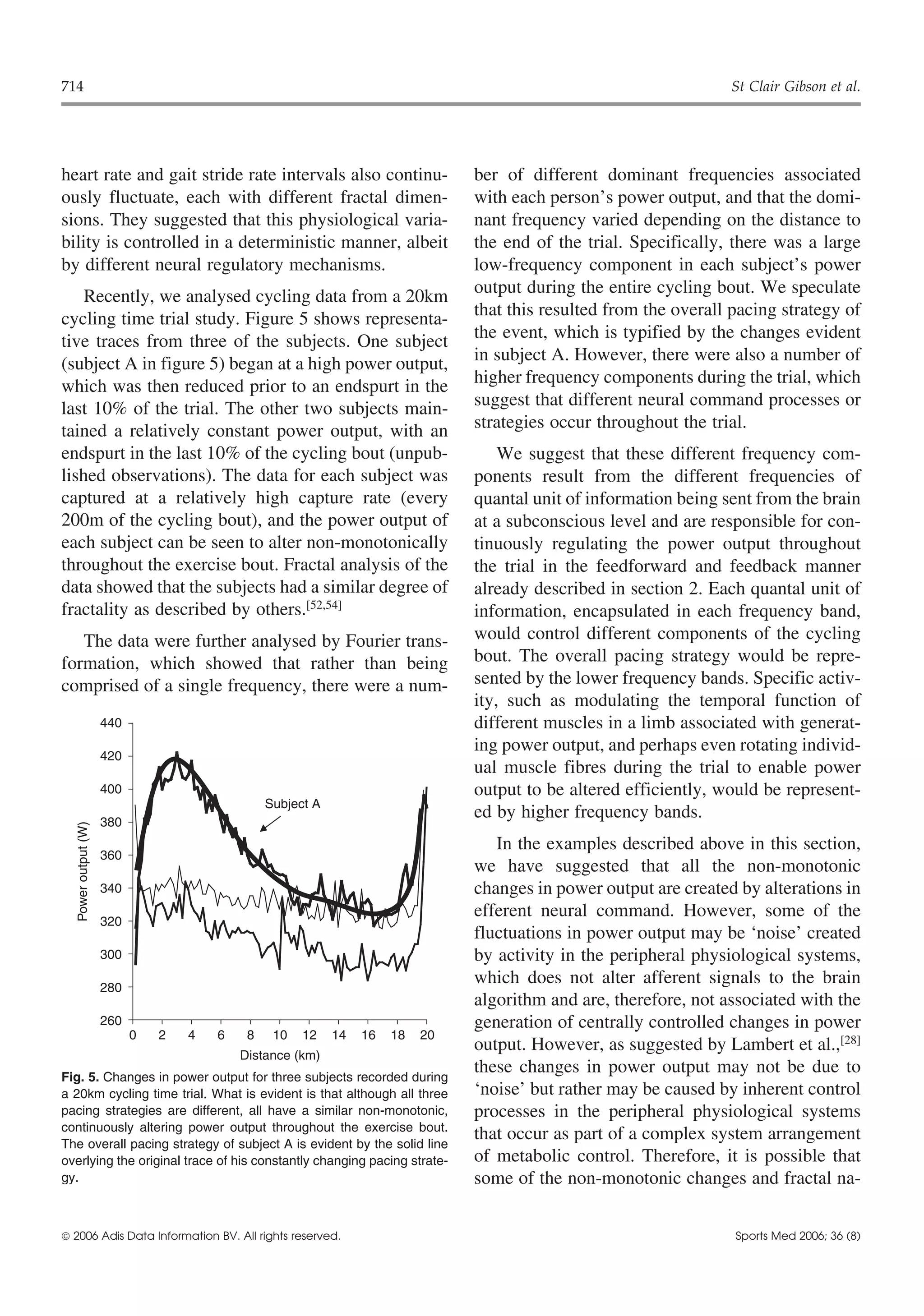 714                                                                                                                 St Clair Gibson et al.




heart rate and gait stride rate intervals also continu-                          ber of different dominant frequencies associated
ously fluctuate, each with different fractal dimen-                              with each person’s power output, and that the domi-
sions. They suggested that this physiological varia-                             nant frequency varied depending on the distance to
bility is controlled in a deterministic manner, albeit                           the end of the trial. Specifically, there was a large
by different neural regulatory mechanisms.                                       low-frequency component in each subject’s power
    Recently, we analysed cycling data from a 20km                               output during the entire cycling bout. We speculate
cycling time trial study. Figure 5 shows representa-                             that this resulted from the overall pacing strategy of
tive traces from three of the subjects. One subject                              the event, which is typified by the changes evident
(subject A in figure 5) began at a high power output,                            in subject A. However, there were also a number of
which was then reduced prior to an endspurt in the                               higher frequency components during the trial, which
last 10% of the trial. The other two subjects main-                              suggest that different neural command processes or
tained a relatively constant power output, with an                               strategies occur throughout the trial.
endspurt in the last 10% of the cycling bout (unpub-                                 We suggest that these different frequency com-
lished observations). The data for each subject was                              ponents result from the different frequencies of
captured at a relatively high capture rate (every                                quantal unit of information being sent from the brain
200m of the cycling bout), and the power output of                               at a subconscious level and are responsible for con-
each subject can be seen to alter non-monotonically                              tinuously regulating the power output throughout
throughout the exercise bout. Fractal analysis of the                            the trial in the feedforward and feedback manner
data showed that the subjects had a similar degree of                            already described in section 2. Each quantal unit of
fractality as described by others.[52,54]                                        information, encapsulated in each frequency band,
   The data were further analysed by Fourier trans-                              would control different components of the cycling
formation, which showed that rather than being                                   bout. The overall pacing strategy would be repre-
comprised of a single frequency, there were a num-                               sented by the lower frequency bands. Specific activ-
                                                                                 ity, such as modulating the temporal function of
                      440                                                        different muscles in a limb associated with generat-
                                                                                 ing power output, and perhaps even rotating individ-
                      420
                                                                                 ual muscle fibres during the trial to enable power
                      400                                                        output to be altered efficiently, would be represent-
                                                 Subject A
                      380
                                                                                 ed by higher frequency bands.
   Power output (W)




                                                                                    In the examples described above in this section,
                      360
                                                                                 we have suggested that all the non-monotonic
                      340                                                        changes in power output are created by alterations in
                                                                                 efferent neural command. However, some of the
                      320
                                                                                 fluctuations in power output may be ‘noise’ created
                      300                                                        by activity in the peripheral physiological systems,
                      280
                                                                                 which does not alter afferent signals to the brain
                                                                                 algorithm and are, therefore, not associated with the
                      260                                                        generation of centrally controlled changes in power
                            0   2   4   6    8    10   12    14   16   18   20
                                                                                 output. However, as suggested by Lambert et al.,[28]
                                            Distance (km)
Fig. 5. Changes in power output for three subjects recorded during
                                                                                 these changes in power output may not be due to
a 20km cycling time trial. What is evident is that although all three            ‘noise’ but rather may be caused by inherent control
pacing strategies are different, all have a similar non-monotonic,               processes in the peripheral physiological systems
continuously altering power output throughout the exercise bout.
The overall pacing strategy of subject A is evident by the solid line
                                                                                 that occur as part of a complex system arrangement
overlying the original trace of his constantly changing pacing strate-           of metabolic control. Therefore, it is possible that
gy.                                                                              some of the non-monotonic changes and fractal na-


 2006 Adis Data Information BV. All rights reserved.                                                                Sports Med 2006; 36 (8)
 
