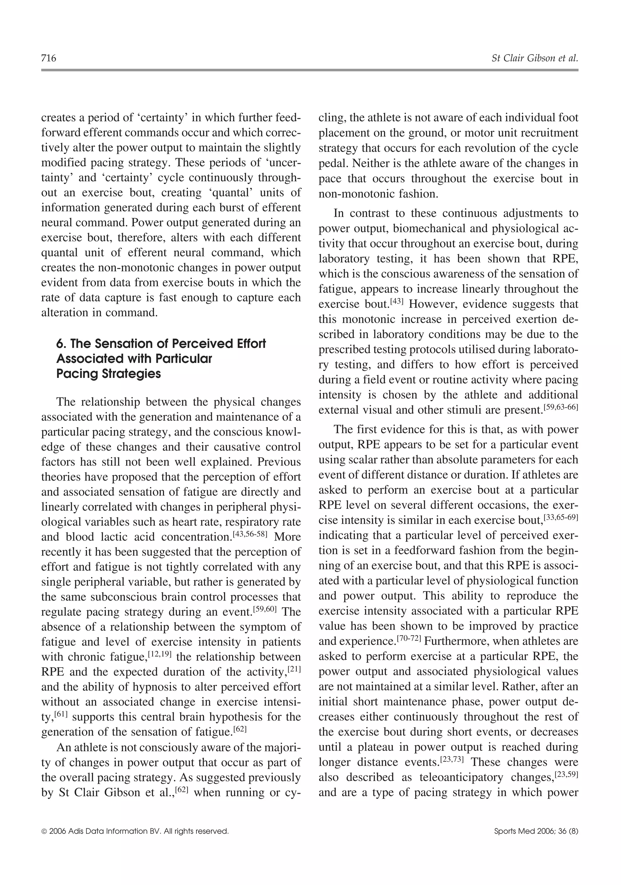 716                                                                                             St Clair Gibson et al.




creates a period of ‘certainty’ in which further feed-    cling, the athlete is not aware of each individual foot
forward efferent commands occur and which correc-         placement on the ground, or motor unit recruitment
tively alter the power output to maintain the slightly    strategy that occurs for each revolution of the cycle
modified pacing strategy. These periods of ‘uncer-        pedal. Neither is the athlete aware of the changes in
tainty’ and ‘certainty’ cycle continuously through-       pace that occurs throughout the exercise bout in
out an exercise bout, creating ‘quantal’ units of         non-monotonic fashion.
information generated during each burst of efferent           In contrast to these continuous adjustments to
neural command. Power output generated during an          power output, biomechanical and physiological ac-
exercise bout, therefore, alters with each different      tivity that occur throughout an exercise bout, during
quantal unit of efferent neural command, which            laboratory testing, it has been shown that RPE,
creates the non-monotonic changes in power output         which is the conscious awareness of the sensation of
evident from data from exercise bouts in which the
                                                          fatigue, appears to increase linearly throughout the
rate of data capture is fast enough to capture each
                                                          exercise bout.[43] However, evidence suggests that
alteration in command.
                                                          this monotonic increase in perceived exertion de-
                                                          scribed in laboratory conditions may be due to the
    6. The Sensation of Perceived Effort                  prescribed testing protocols utilised during laborato-
    Associated with Particular                            ry testing, and differs to how effort is perceived
    Pacing Strategies                                     during a field event or routine activity where pacing
                                                          intensity is chosen by the athlete and additional
    The relationship between the physical changes
                                                          external visual and other stimuli are present.[59,63-66]
associated with the generation and maintenance of a
particular pacing strategy, and the conscious knowl-          The first evidence for this is that, as with power
edge of these changes and their causative control         output, RPE appears to be set for a particular event
factors has still not been well explained. Previous       using scalar rather than absolute parameters for each
theories have proposed that the perception of effort      event of different distance or duration. If athletes are
and associated sensation of fatigue are directly and      asked to perform an exercise bout at a particular
linearly correlated with changes in peripheral physi-     RPE level on several different occasions, the exer-
ological variables such as heart rate, respiratory rate   cise intensity is similar in each exercise bout,[33,65-69]
and blood lactic acid concentration.[43,56-58] More       indicating that a particular level of perceived exer-
recently it has been suggested that the perception of     tion is set in a feedforward fashion from the begin-
effort and fatigue is not tightly correlated with any     ning of an exercise bout, and that this RPE is associ-
single peripheral variable, but rather is generated by    ated with a particular level of physiological function
the same subconscious brain control processes that        and power output. This ability to reproduce the
regulate pacing strategy during an event.[59,60] The      exercise intensity associated with a particular RPE
absence of a relationship between the symptom of          value has been shown to be improved by practice
fatigue and level of exercise intensity in patients       and experience.[70-72] Furthermore, when athletes are
with chronic fatigue,[12,19] the relationship between     asked to perform exercise at a particular RPE, the
RPE and the expected duration of the activity,[21]        power output and associated physiological values
and the ability of hypnosis to alter perceived effort     are not maintained at a similar level. Rather, after an
without an associated change in exercise intensi-         initial short maintenance phase, power output de-
ty,[61] supports this central brain hypothesis for the    creases either continuously throughout the rest of
generation of the sensation of fatigue.[62]               the exercise bout during short events, or decreases
    An athlete is not consciously aware of the majori-    until a plateau in power output is reached during
ty of changes in power output that occur as part of       longer distance events.[23,73] These changes were
the overall pacing strategy. As suggested previously      also described as teleoanticipatory changes,[23,59]
by St Clair Gibson et al.,[62] when running or cy-        and are a type of pacing strategy in which power


 2006 Adis Data Information BV. All rights reserved.                                            Sports Med 2006; 36 (8)
 