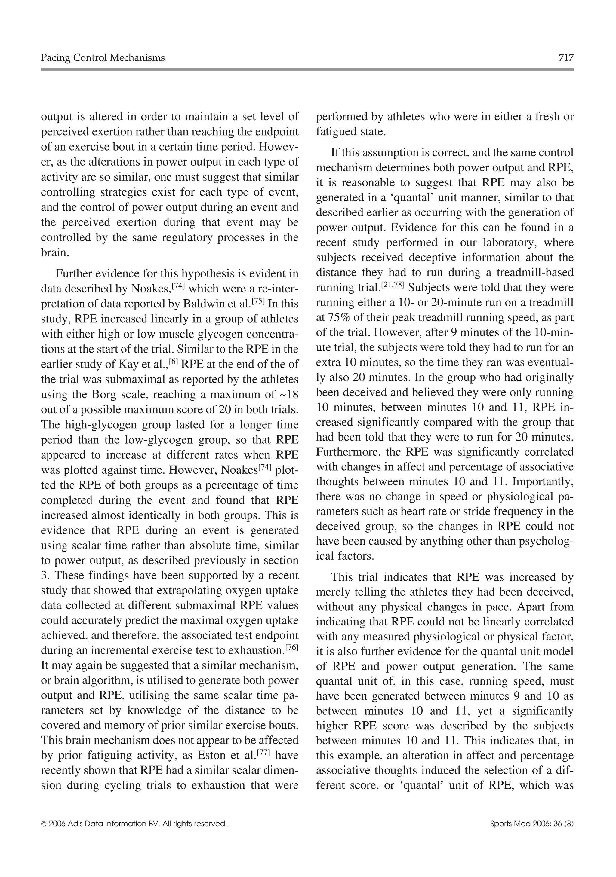 Pacing Control Mechanisms                                                                                           717




output is altered in order to maintain a set level of        performed by athletes who were in either a fresh or
perceived exertion rather than reaching the endpoint         fatigued state.
of an exercise bout in a certain time period. Howev-             If this assumption is correct, and the same control
er, as the alterations in power output in each type of       mechanism determines both power output and RPE,
activity are so similar, one must suggest that similar       it is reasonable to suggest that RPE may also be
controlling strategies exist for each type of event,         generated in a ‘quantal’ unit manner, similar to that
and the control of power output during an event and          described earlier as occurring with the generation of
the perceived exertion during that event may be              power output. Evidence for this can be found in a
controlled by the same regulatory processes in the           recent study performed in our laboratory, where
brain.                                                       subjects received deceptive information about the
   Further evidence for this hypothesis is evident in        distance they had to run during a treadmill-based
data described by Noakes,[74] which were a re-inter-         running trial.[21,78] Subjects were told that they were
pretation of data reported by Baldwin et al.[75] In this     running either a 10- or 20-minute run on a treadmill
study, RPE increased linearly in a group of athletes         at 75% of their peak treadmill running speed, as part
with either high or low muscle glycogen concentra-           of the trial. However, after 9 minutes of the 10-min-
tions at the start of the trial. Similar to the RPE in the   ute trial, the subjects were told they had to run for an
earlier study of Kay et al.,[6] RPE at the end of the of     extra 10 minutes, so the time they ran was eventual-
the trial was submaximal as reported by the athletes         ly also 20 minutes. In the group who had originally
using the Borg scale, reaching a maximum of ~18              been deceived and believed they were only running
out of a possible maximum score of 20 in both trials.        10 minutes, between minutes 10 and 11, RPE in-
The high-glycogen group lasted for a longer time             creased significantly compared with the group that
period than the low-glycogen group, so that RPE              had been told that they were to run for 20 minutes.
appeared to increase at different rates when RPE             Furthermore, the RPE was significantly correlated
was plotted against time. However, Noakes[74] plot-          with changes in affect and percentage of associative
ted the RPE of both groups as a percentage of time           thoughts between minutes 10 and 11. Importantly,
completed during the event and found that RPE                there was no change in speed or physiological pa-
increased almost identically in both groups. This is         rameters such as heart rate or stride frequency in the
evidence that RPE during an event is generated               deceived group, so the changes in RPE could not
using scalar time rather than absolute time, similar         have been caused by anything other than psycholog-
to power output, as described previously in section          ical factors.
3. These findings have been supported by a recent                This trial indicates that RPE was increased by
study that showed that extrapolating oxygen uptake           merely telling the athletes they had been deceived,
data collected at different submaximal RPE values            without any physical changes in pace. Apart from
could accurately predict the maximal oxygen uptake           indicating that RPE could not be linearly correlated
achieved, and therefore, the associated test endpoint        with any measured physiological or physical factor,
during an incremental exercise test to exhaustion.[76]       it is also further evidence for the quantal unit model
It may again be suggested that a similar mechanism,          of RPE and power output generation. The same
or brain algorithm, is utilised to generate both power       quantal unit of, in this case, running speed, must
output and RPE, utilising the same scalar time pa-           have been generated between minutes 9 and 10 as
rameters set by knowledge of the distance to be              between minutes 10 and 11, yet a significantly
covered and memory of prior similar exercise bouts.          higher RPE score was described by the subjects
This brain mechanism does not appear to be affected          between minutes 10 and 11. This indicates that, in
by prior fatiguing activity, as Eston et al.[77] have        this example, an alteration in affect and percentage
recently shown that RPE had a similar scalar dimen-          associative thoughts induced the selection of a dif-
sion during cycling trials to exhaustion that were           ferent score, or ‘quantal’ unit of RPE, which was


 2006 Adis Data Information BV. All rights reserved.                                             Sports Med 2006; 36 (8)
 