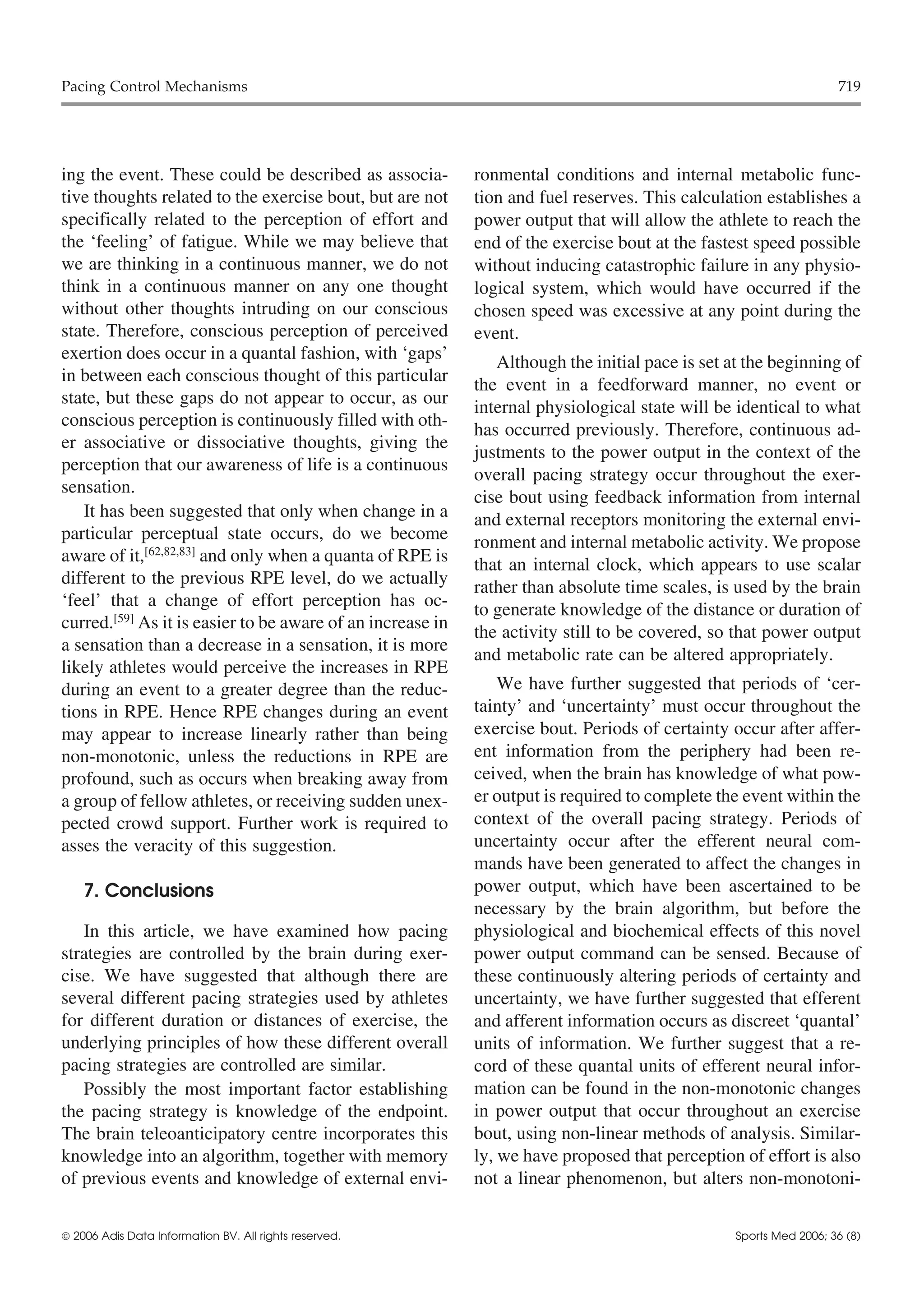 Pacing Control Mechanisms                                                                                          719




ing the event. These could be described as associa-         ronmental conditions and internal metabolic func-
tive thoughts related to the exercise bout, but are not     tion and fuel reserves. This calculation establishes a
specifically related to the perception of effort and        power output that will allow the athlete to reach the
the ‘feeling’ of fatigue. While we may believe that         end of the exercise bout at the fastest speed possible
we are thinking in a continuous manner, we do not           without inducing catastrophic failure in any physio-
think in a continuous manner on any one thought             logical system, which would have occurred if the
without other thoughts intruding on our conscious           chosen speed was excessive at any point during the
state. Therefore, conscious perception of perceived         event.
exertion does occur in a quantal fashion, with ‘gaps’          Although the initial pace is set at the beginning of
in between each conscious thought of this particular        the event in a feedforward manner, no event or
state, but these gaps do not appear to occur, as our
                                                            internal physiological state will be identical to what
conscious perception is continuously filled with oth-
                                                            has occurred previously. Therefore, continuous ad-
er associative or dissociative thoughts, giving the
                                                            justments to the power output in the context of the
perception that our awareness of life is a continuous
                                                            overall pacing strategy occur throughout the exer-
sensation.
                                                            cise bout using feedback information from internal
   It has been suggested that only when change in a         and external receptors monitoring the external envi-
particular perceptual state occurs, do we become            ronment and internal metabolic activity. We propose
aware of it,[62,82,83] and only when a quanta of RPE is     that an internal clock, which appears to use scalar
different to the previous RPE level, do we actually         rather than absolute time scales, is used by the brain
‘feel’ that a change of effort perception has oc-           to generate knowledge of the distance or duration of
curred.[59] As it is easier to be aware of an increase in
                                                            the activity still to be covered, so that power output
a sensation than a decrease in a sensation, it is more
                                                            and metabolic rate can be altered appropriately.
likely athletes would perceive the increases in RPE
during an event to a greater degree than the reduc-             We have further suggested that periods of ‘cer-
tions in RPE. Hence RPE changes during an event             tainty’ and ‘uncertainty’ must occur throughout the
may appear to increase linearly rather than being           exercise bout. Periods of certainty occur after affer-
non-monotonic, unless the reductions in RPE are             ent information from the periphery had been re-
profound, such as occurs when breaking away from            ceived, when the brain has knowledge of what pow-
a group of fellow athletes, or receiving sudden unex-       er output is required to complete the event within the
pected crowd support. Further work is required to           context of the overall pacing strategy. Periods of
asses the veracity of this suggestion.                      uncertainty occur after the efferent neural com-
                                                            mands have been generated to affect the changes in
    7. Conclusions                                          power output, which have been ascertained to be
                                                            necessary by the brain algorithm, but before the
   In this article, we have examined how pacing             physiological and biochemical effects of this novel
strategies are controlled by the brain during exer-         power output command can be sensed. Because of
cise. We have suggested that although there are             these continuously altering periods of certainty and
several different pacing strategies used by athletes        uncertainty, we have further suggested that efferent
for different duration or distances of exercise, the        and afferent information occurs as discreet ‘quantal’
underlying principles of how these different overall        units of information. We further suggest that a re-
pacing strategies are controlled are similar.               cord of these quantal units of efferent neural infor-
   Possibly the most important factor establishing          mation can be found in the non-monotonic changes
the pacing strategy is knowledge of the endpoint.           in power output that occur throughout an exercise
The brain teleoanticipatory centre incorporates this        bout, using non-linear methods of analysis. Similar-
knowledge into an algorithm, together with memory           ly, we have proposed that perception of effort is also
of previous events and knowledge of external envi-          not a linear phenomenon, but alters non-monotoni-


 2006 Adis Data Information BV. All rights reserved.                                            Sports Med 2006; 36 (8)
 