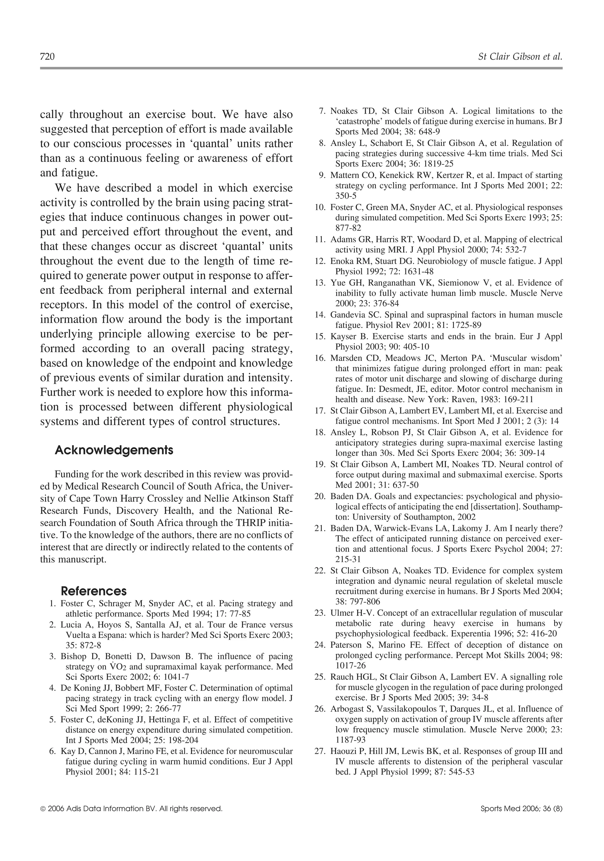 720                                                                                                                  St Clair Gibson et al.




cally throughout an exercise bout. We have also                         7. Noakes TD, St Clair Gibson A. Logical limitations to the
                                                                            ‘catastrophe’ models of fatigue during exercise in humans. Br J
suggested that perception of effort is made available                       Sports Med 2004; 38: 648-9
to our conscious processes in ‘quantal’ units rather                    8. Ansley L, Schabort E, St Clair Gibson A, et al. Regulation of
                                                                            pacing strategies during successive 4-km time trials. Med Sci
than as a continuous feeling or awareness of effort                         Sports Exerc 2004; 36: 1819-25
and fatigue.                                                            9. Mattern CO, Kenekick RW, Kertzer R, et al. Impact of starting
   We have described a model in which exercise                              strategy on cycling performance. Int J Sports Med 2001; 22:
                                                                            350-5
activity is controlled by the brain using pacing strat-                10. Foster C, Green MA, Snyder AC, et al. Physiological responses
egies that induce continuous changes in power out-                          during simulated competition. Med Sci Sports Exerc 1993; 25:
                                                                            877-82
put and perceived effort throughout the event, and
                                                                       11. Adams GR, Harris RT, Woodard D, et al. Mapping of electrical
that these changes occur as discreet ‘quantal’ units                        activity using MRI. J Appl Physiol 2000; 74: 532-7
throughout the event due to the length of time re-                     12. Enoka RM, Stuart DG. Neurobiology of muscle fatigue. J Appl
                                                                            Physiol 1992; 72: 1631-48
quired to generate power output in response to affer-
                                                                       13. Yue GH, Ranganathan VK, Siemionow V, et al. Evidence of
ent feedback from peripheral internal and external                          inability to fully activate human limb muscle. Muscle Nerve
receptors. In this model of the control of exercise,                        2000; 23: 376-84
                                                                       14. Gandevia SC. Spinal and supraspinal factors in human muscle
information flow around the body is the important                           fatigue. Physiol Rev 2001; 81: 1725-89
underlying principle allowing exercise to be per-                      15. Kayser B. Exercise starts and ends in the brain. Eur J Appl
formed according to an overall pacing strategy,                             Physiol 2003; 90: 405-10
                                                                       16. Marsden CD, Meadows JC, Merton PA. ‘Muscular wisdom’
based on knowledge of the endpoint and knowledge                            that minimizes fatigue during prolonged effort in man: peak
of previous events of similar duration and intensity.                       rates of motor unit discharge and slowing of discharge during
Further work is needed to explore how this informa-                         fatigue. In: Desmedt, JE, editor. Motor control mechanism in
                                                                            health and disease. New York: Raven, 1983: 169-211
tion is processed between different physiological                      17. St Clair Gibson A, Lambert EV, Lambert MI, et al. Exercise and
systems and different types of control structures.                          fatigue control mechanisms. Int Sport Med J 2001; 2 (3): 14
                                                                       18. Ansley L, Robson PJ, St Clair Gibson A, et al. Evidence for
                                                                            anticipatory strategies during supra-maximal exercise lasting
    Acknowledgements                                                        longer than 30s. Med Sci Sports Exerc 2004; 36: 309-14
                                                                       19. St Clair Gibson A, Lambert MI, Noakes TD. Neural control of
    Funding for the work described in this review was provid-               force output during maximal and submaximal exercise. Sports
ed by Medical Research Council of South Africa, the Univer-                 Med 2001; 31: 637-50
sity of Cape Town Harry Crossley and Nellie Atkinson Staff             20. Baden DA. Goals and expectancies: psychological and physio-
Research Funds, Discovery Health, and the National Re-                      logical effects of anticipating the end [dissertation]. Southamp-
                                                                            ton: University of Southampton, 2002
search Foundation of South Africa through the THRIP initia-            21. Baden DA, Warwick-Evans LA, Lakomy J. Am I nearly there?
tive. To the knowledge of the authors, there are no conflicts of            The effect of anticipated running distance on perceived exer-
interest that are directly or indirectly related to the contents of         tion and attentional focus. J Sports Exerc Psychol 2004; 27:
this manuscript.                                                            215-31
                                                                       22. St Clair Gibson A, Noakes TD. Evidence for complex system
                                                                            integration and dynamic neural regulation of skeletal muscle
      References                                                            recruitment during exercise in humans. Br J Sports Med 2004;
  1. Foster C, Schrager M, Snyder AC, et al. Pacing strategy and            38: 797-806
      athletic performance. Sports Med 1994; 17: 77-85                 23. Ulmer H-V. Concept of an extracellular regulation of muscular
  2. Lucia A, Hoyos S, Santalla AJ, et al. Tour de France versus            metabolic rate during heavy exercise in humans by
      Vuelta a Espana: which is harder? Med Sci Sports Exerc 2003;          psychophysiological feedback. Experentia 1996; 52: 416-20
      35: 872-8                                                        24. Paterson S, Marino FE. Effect of deception of distance on
  3. Bishop D, Bonetti D, Dawson B. The influence of pacing                 prolonged cycling performance. Percept Mot Skills 2004; 98:
                   ˙
      strategy on VO2 and supramaximal kayak performance. Med               1017-26
      Sci Sports Exerc 2002; 6: 1041-7                                 25. Rauch HGL, St Clair Gibson A, Lambert EV. A signalling role
  4. De Koning JJ, Bobbert MF, Foster C. Determination of optimal           for muscle glycogen in the regulation of pace during prolonged
      pacing strategy in track cycling with an energy flow model. J         exercise. Br J Sports Med 2005; 39: 34-8
      Sci Med Sport 1999; 2: 266-77                                    26. Arbogast S, Vassilakopoulos T, Darques JL, et al. Influence of
  5. Foster C, deKoning JJ, Hettinga F, et al. Effect of competitive        oxygen supply on activation of group IV muscle afferents after
      distance on energy expenditure during simulated competition.          low frequency muscle stimulation. Muscle Nerve 2000; 23:
      Int J Sports Med 2004; 25: 198-204                                    1187-93
  6. Kay D, Cannon J, Marino FE, et al. Evidence for neuromuscular     27. Haouzi P, Hill JM, Lewis BK, et al. Responses of group III and
      fatigue during cycling in warm humid conditions. Eur J Appl           IV muscle afferents to distension of the peripheral vascular
      Physiol 2001; 84: 115-21                                              bed. J Appl Physiol 1999; 87: 545-53



 2006 Adis Data Information BV. All rights reserved.                                                                Sports Med 2006; 36 (8)
 
