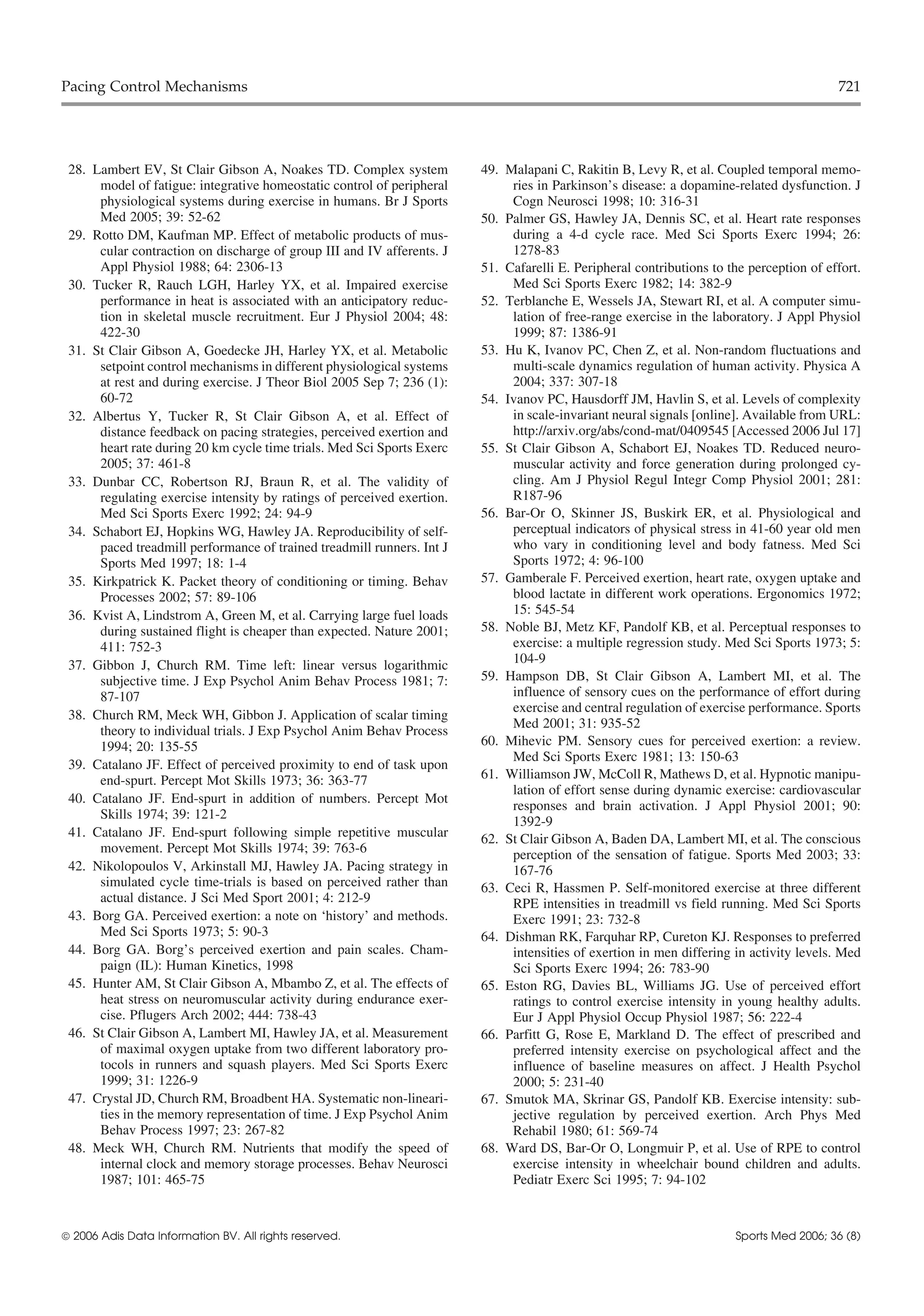 Pacing Control Mechanisms                                                                                                                721




 28. Lambert EV, St Clair Gibson A, Noakes TD. Complex system           49. Malapani C, Rakitin B, Levy R, et al. Coupled temporal memo-
      model of fatigue: integrative homeostatic control of peripheral        ries in Parkinson’s disease: a dopamine-related dysfunction. J
      physiological systems during exercise in humans. Br J Sports           Cogn Neurosci 1998; 10: 316-31
      Med 2005; 39: 52-62                                               50. Palmer GS, Hawley JA, Dennis SC, et al. Heart rate responses
 29. Rotto DM, Kaufman MP. Effect of metabolic products of mus-              during a 4-d cycle race. Med Sci Sports Exerc 1994; 26:
      cular contraction on discharge of group III and IV afferents. J        1278-83
      Appl Physiol 1988; 64: 2306-13                                    51. Cafarelli E. Peripheral contributions to the perception of effort.
 30. Tucker R, Rauch LGH, Harley YX, et al. Impaired exercise                Med Sci Sports Exerc 1982; 14: 382-9
      performance in heat is associated with an anticipatory reduc-     52. Terblanche E, Wessels JA, Stewart RI, et al. A computer simu-
      tion in skeletal muscle recruitment. Eur J Physiol 2004; 48:           lation of free-range exercise in the laboratory. J Appl Physiol
      422-30                                                                 1999; 87: 1386-91
 31. St Clair Gibson A, Goedecke JH, Harley YX, et al. Metabolic        53. Hu K, Ivanov PC, Chen Z, et al. Non-random fluctuations and
      setpoint control mechanisms in different physiological systems         multi-scale dynamics regulation of human activity. Physica A
      at rest and during exercise. J Theor Biol 2005 Sep 7; 236 (1):         2004; 337: 307-18
      60-72                                                             54. Ivanov PC, Hausdorff JM, Havlin S, et al. Levels of complexity
 32. Albertus Y, Tucker R, St Clair Gibson A, et al. Effect of               in scale-invariant neural signals [online]. Available from URL:
      distance feedback on pacing strategies, perceived exertion and         http://arxiv.org/abs/cond-mat/0409545 [Accessed 2006 Jul 17]
      heart rate during 20 km cycle time trials. Med Sci Sports Exerc   55. St Clair Gibson A, Schabort EJ, Noakes TD. Reduced neuro-
      2005; 37: 461-8                                                        muscular activity and force generation during prolonged cy-
 33. Dunbar CC, Robertson RJ, Braun R, et al. The validity of                cling. Am J Physiol Regul Integr Comp Physiol 2001; 281:
      regulating exercise intensity by ratings of perceived exertion.        R187-96
      Med Sci Sports Exerc 1992; 24: 94-9                               56. Bar-Or O, Skinner JS, Buskirk ER, et al. Physiological and
 34. Schabort EJ, Hopkins WG, Hawley JA. Reproducibility of self-            perceptual indicators of physical stress in 41-60 year old men
      paced treadmill performance of trained treadmill runners. Int J        who vary in conditioning level and body fatness. Med Sci
      Sports Med 1997; 18: 1-4                                               Sports 1972; 4: 96-100
 35. Kirkpatrick K. Packet theory of conditioning or timing. Behav      57. Gamberale F. Perceived exertion, heart rate, oxygen uptake and
      Processes 2002; 57: 89-106                                             blood lactate in different work operations. Ergonomics 1972;
 36. Kvist A, Lindstrom A, Green M, et al. Carrying large fuel loads         15: 545-54
      during sustained flight is cheaper than expected. Nature 2001;    58. Noble BJ, Metz KF, Pandolf KB, et al. Perceptual responses to
      411: 752-3                                                             exercise: a multiple regression study. Med Sci Sports 1973; 5:
 37. Gibbon J, Church RM. Time left: linear versus logarithmic               104-9
      subjective time. J Exp Psychol Anim Behav Process 1981; 7:        59. Hampson DB, St Clair Gibson A, Lambert MI, et al. The
      87-107                                                                 influence of sensory cues on the performance of effort during
                                                                             exercise and central regulation of exercise performance. Sports
 38. Church RM, Meck WH, Gibbon J. Application of scalar timing
                                                                             Med 2001; 31: 935-52
      theory to individual trials. J Exp Psychol Anim Behav Process
      1994; 20: 135-55                                                  60. Mihevic PM. Sensory cues for perceived exertion: a review.
                                                                             Med Sci Sports Exerc 1981; 13: 150-63
 39. Catalano JF. Effect of perceived proximity to end of task upon
      end-spurt. Percept Mot Skills 1973; 36: 363-77                    61. Williamson JW, McColl R, Mathews D, et al. Hypnotic manipu-
                                                                             lation of effort sense during dynamic exercise: cardiovascular
 40. Catalano JF. End-spurt in addition of numbers. Percept Mot
                                                                             responses and brain activation. J Appl Physiol 2001; 90:
      Skills 1974; 39: 121-2
                                                                             1392-9
 41. Catalano JF. End-spurt following simple repetitive muscular        62. St Clair Gibson A, Baden DA, Lambert MI, et al. The conscious
      movement. Percept Mot Skills 1974; 39: 763-6                           perception of the sensation of fatigue. Sports Med 2003; 33:
 42. Nikolopoulos V, Arkinstall MJ, Hawley JA. Pacing strategy in            167-76
      simulated cycle time-trials is based on perceived rather than     63. Ceci R, Hassmen P. Self-monitored exercise at three different
      actual distance. J Sci Med Sport 2001; 4: 212-9                        RPE intensities in treadmill vs field running. Med Sci Sports
 43. Borg GA. Perceived exertion: a note on ‘history’ and methods.           Exerc 1991; 23: 732-8
      Med Sci Sports 1973; 5: 90-3                                      64. Dishman RK, Farquhar RP, Cureton KJ. Responses to preferred
 44. Borg GA. Borg’s perceived exertion and pain scales. Cham-               intensities of exertion in men differing in activity levels. Med
      paign (IL): Human Kinetics, 1998                                       Sci Sports Exerc 1994; 26: 783-90
 45. Hunter AM, St Clair Gibson A, Mbambo Z, et al. The effects of      65. Eston RG, Davies BL, Williams JG. Use of perceived effort
      heat stress on neuromuscular activity during endurance exer-           ratings to control exercise intensity in young healthy adults.
      cise. Pflugers Arch 2002; 444: 738-43                                  Eur J Appl Physiol Occup Physiol 1987; 56: 222-4
 46. St Clair Gibson A, Lambert MI, Hawley JA, et al. Measurement       66. Parfitt G, Rose E, Markland D. The effect of prescribed and
      of maximal oxygen uptake from two different laboratory pro-            preferred intensity exercise on psychological affect and the
      tocols in runners and squash players. Med Sci Sports Exerc             influence of baseline measures on affect. J Health Psychol
      1999; 31: 1226-9                                                       2000; 5: 231-40
 47. Crystal JD, Church RM, Broadbent HA. Systematic non-lineari-       67. Smutok MA, Skrinar GS, Pandolf KB. Exercise intensity: sub-
      ties in the memory representation of time. J Exp Psychol Anim          jective regulation by perceived exertion. Arch Phys Med
      Behav Process 1997; 23: 267-82                                         Rehabil 1980; 61: 569-74
 48. Meck WH, Church RM. Nutrients that modify the speed of             68. Ward DS, Bar-Or O, Longmuir P, et al. Use of RPE to control
      internal clock and memory storage processes. Behav Neurosci            exercise intensity in wheelchair bound children and adults.
      1987; 101: 465-75                                                      Pediatr Exerc Sci 1995; 7: 94-102



 2006 Adis Data Information BV. All rights reserved.                                                                 Sports Med 2006; 36 (8)
 
