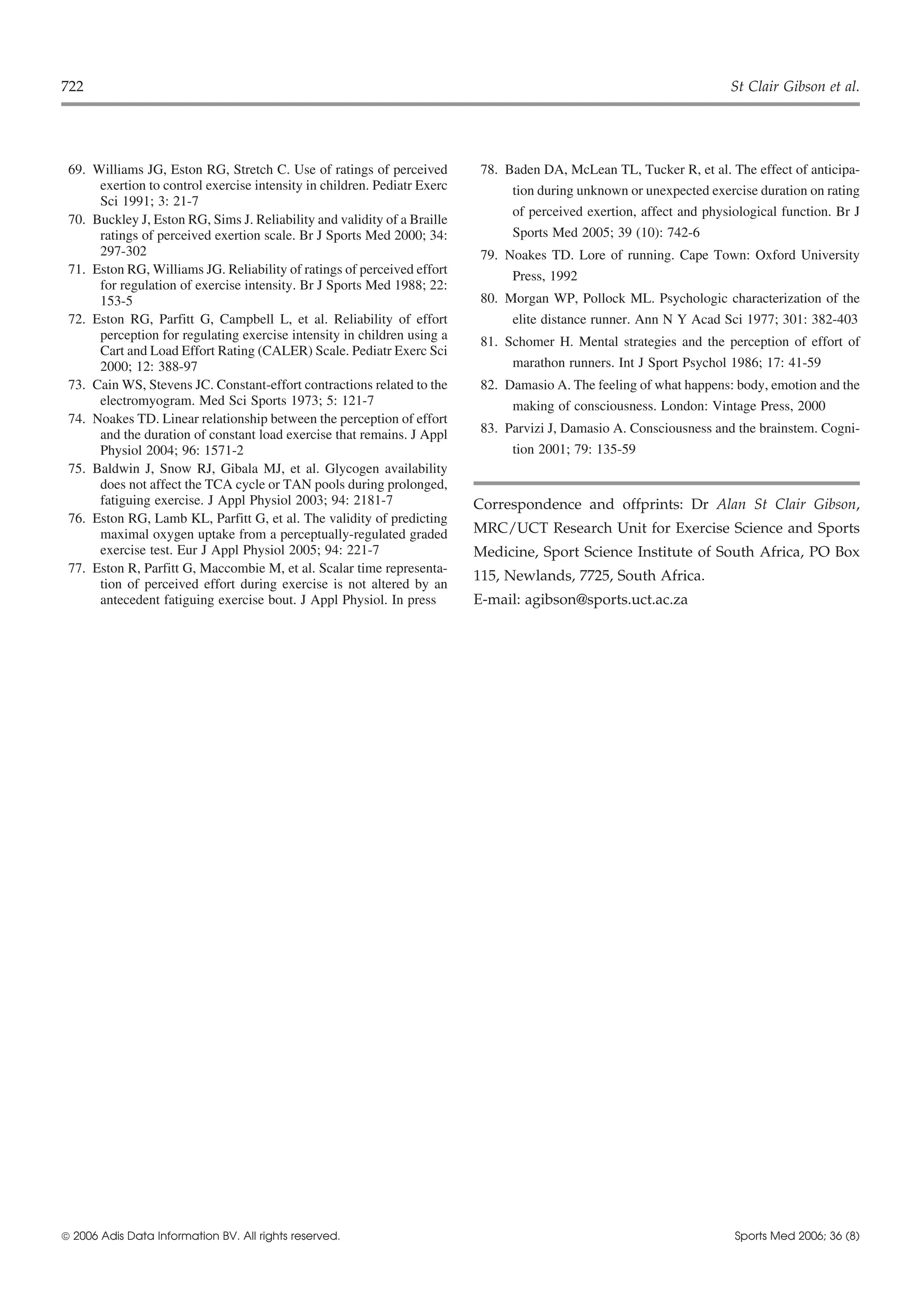 722                                                                                                                   St Clair Gibson et al.




 69. Williams JG, Eston RG, Stretch C. Use of ratings of perceived         78. Baden DA, McLean TL, Tucker R, et al. The effect of anticipa-
      exertion to control exercise intensity in children. Pediatr Exerc         tion during unknown or unexpected exercise duration on rating
      Sci 1991; 3: 21-7
                                                                                of perceived exertion, affect and physiological function. Br J
 70. Buckley J, Eston RG, Sims J. Reliability and validity of a Braille
      ratings of perceived exertion scale. Br J Sports Med 2000; 34:            Sports Med 2005; 39 (10): 742-6
      297-302                                                              79. Noakes TD. Lore of running. Cape Town: Oxford University
 71. Eston RG, Williams JG. Reliability of ratings of perceived effort          Press, 1992
      for regulation of exercise intensity. Br J Sports Med 1988; 22:
      153-5                                                                80. Morgan WP, Pollock ML. Psychologic characterization of the
 72. Eston RG, Parfitt G, Campbell L, et al. Reliability of effort              elite distance runner. Ann N Y Acad Sci 1977; 301: 382-403
      perception for regulating exercise intensity in children using a     81. Schomer H. Mental strategies and the perception of effort of
      Cart and Load Effort Rating (CALER) Scale. Pediatr Exerc Sci
      2000; 12: 388-97                                                          marathon runners. Int J Sport Psychol 1986; 17: 41-59
 73. Cain WS, Stevens JC. Constant-effort contractions related to the      82. Damasio A. The feeling of what happens: body, emotion and the
      electromyogram. Med Sci Sports 1973; 5: 121-7                             making of consciousness. London: Vintage Press, 2000
 74. Noakes TD. Linear relationship between the perception of effort
      and the duration of constant load exercise that remains. J Appl      83. Parvizi J, Damasio A. Consciousness and the brainstem. Cogni-
      Physiol 2004; 96: 1571-2                                                  tion 2001; 79: 135-59
 75. Baldwin J, Snow RJ, Gibala MJ, et al. Glycogen availability
      does not affect the TCA cycle or TAN pools during prolonged,
      fatiguing exercise. J Appl Physiol 2003; 94: 2181-7                 Correspondence and offprints: Dr Alan St Clair Gibson,
 76. Eston RG, Lamb KL, Parfitt G, et al. The validity of predicting
      maximal oxygen uptake from a perceptually-regulated graded          MRC/UCT Research Unit for Exercise Science and Sports
      exercise test. Eur J Appl Physiol 2005; 94: 221-7                   Medicine, Sport Science Institute of South Africa, PO Box
 77. Eston R, Parfitt G, Maccombie M, et al. Scalar time representa-
                                                                          115, Newlands, 7725, South Africa.
      tion of perceived effort during exercise is not altered by an
      antecedent fatiguing exercise bout. J Appl Physiol. In press        E-mail: agibson@sports.uct.ac.za




 2006 Adis Data Information BV. All rights reserved.                                                                  Sports Med 2006; 36 (8)
 