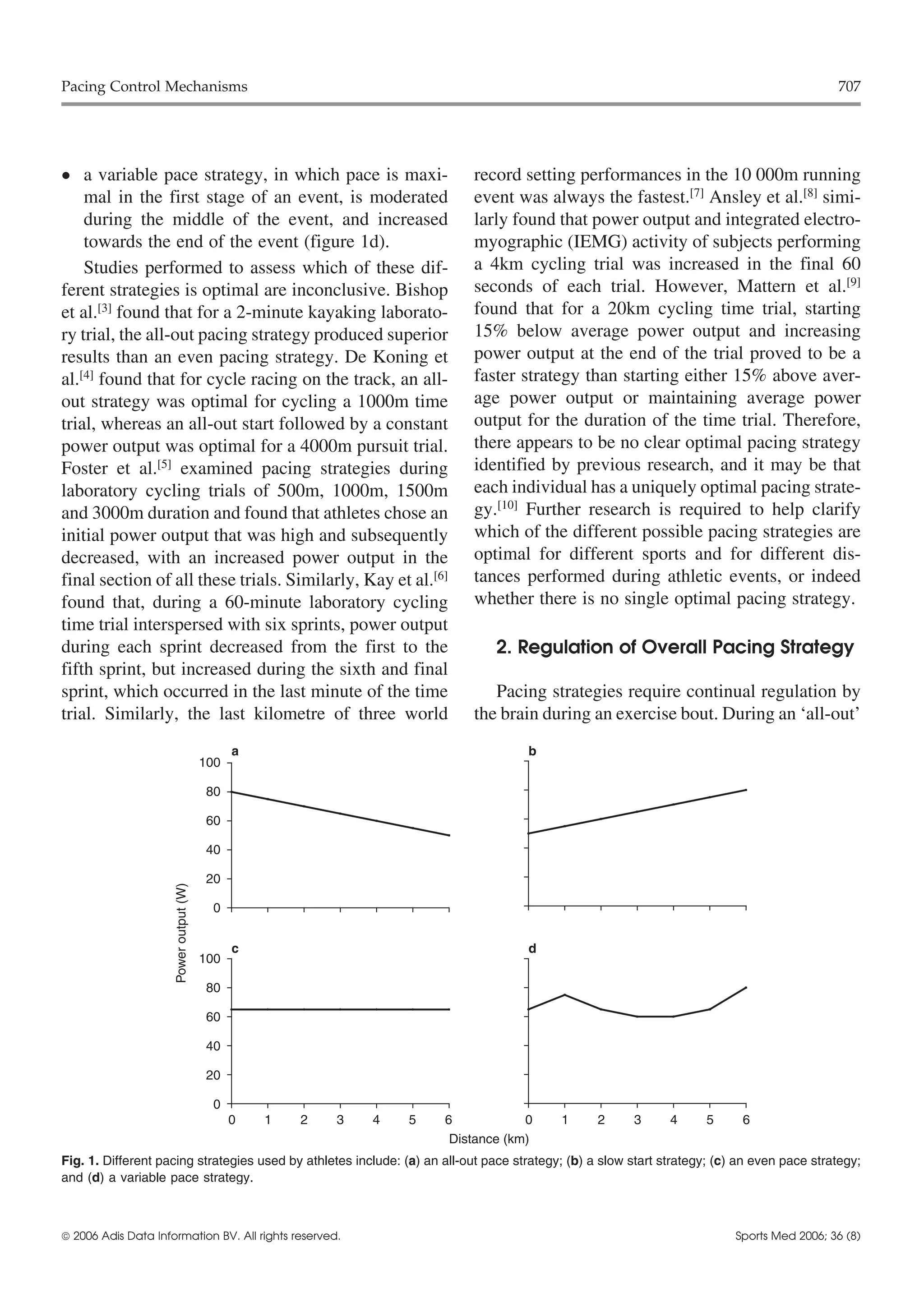 Pacing Control Mechanisms                                                                                                                   707




•   a variable pace strategy, in which pace is maxi-                      record setting performances in the 10 000m running
    mal in the first stage of an event, is moderated                      event was always the fastest.[7] Ansley et al.[8] simi-
    during the middle of the event, and increased                         larly found that power output and integrated electro-
    towards the end of the event (figure 1d).                             myographic (IEMG) activity of subjects performing
    Studies performed to assess which of these dif-                       a 4km cycling trial was increased in the final 60
ferent strategies is optimal are inconclusive. Bishop                     seconds of each trial. However, Mattern et al.[9]
et al.[3] found that for a 2-minute kayaking laborato-                    found that for a 20km cycling time trial, starting
ry trial, the all-out pacing strategy produced superior                   15% below average power output and increasing
results than an even pacing strategy. De Koning et                        power output at the end of the trial proved to be a
al.[4] found that for cycle racing on the track, an all-                  faster strategy than starting either 15% above aver-
out strategy was optimal for cycling a 1000m time                         age power output or maintaining average power
trial, whereas an all-out start followed by a constant                    output for the duration of the time trial. Therefore,
power output was optimal for a 4000m pursuit trial.                       there appears to be no clear optimal pacing strategy
Foster et al.[5] examined pacing strategies during                        identified by previous research, and it may be that
laboratory cycling trials of 500m, 1000m, 1500m                           each individual has a uniquely optimal pacing strate-
and 3000m duration and found that athletes chose an                       gy.[10] Further research is required to help clarify
initial power output that was high and subsequently                       which of the different possible pacing strategies are
decreased, with an increased power output in the                          optimal for different sports and for different dis-
final section of all these trials. Similarly, Kay et al.[6]               tances performed during athletic events, or indeed
found that, during a 60-minute laboratory cycling                         whether there is no single optimal pacing strategy.
time trial interspersed with six sprints, power output
during each sprint decreased from the first to the                            2. Regulation of Overall Pacing Strategy
fifth sprint, but increased during the sixth and final
sprint, which occurred in the last minute of the time                        Pacing strategies require continual regulation by
trial. Similarly, the last kilometre of three world                       the brain during an exercise bout. During an ‘all-out’
                                              a                                     b
                                        100

                                         80

                                         60

                                         40

                                         20
                     Power output (W)




                                         0


                                              c                                     d
                                        100

                                         80

                                         60

                                         40

                                         20

                                         0
                                              0   1   2   3   4   5   6            0      1      2     3      4      5     6
                                                                       Distance (km)
Fig. 1. Different pacing strategies used by athletes include: (a) an all-out pace strategy; (b) a slow start strategy; (c) an even pace strategy;
and (d) a variable pace strategy.



 2006 Adis Data Information BV. All rights reserved.                                                                     Sports Med 2006; 36 (8)
 