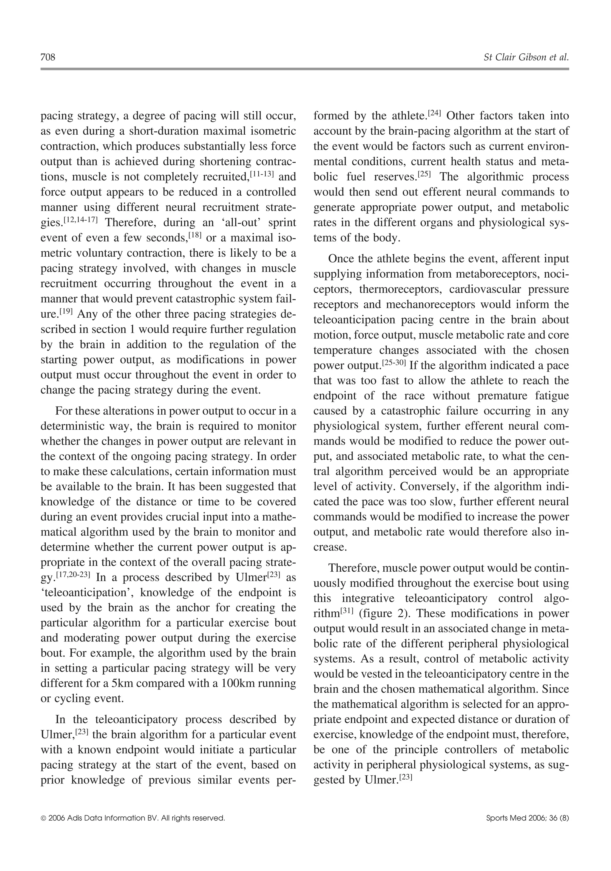 708                                                                                          St Clair Gibson et al.




pacing strategy, a degree of pacing will still occur,     formed by the athlete.[24] Other factors taken into
as even during a short-duration maximal isometric         account by the brain-pacing algorithm at the start of
contraction, which produces substantially less force      the event would be factors such as current environ-
output than is achieved during shortening contrac-        mental conditions, current health status and meta-
tions, muscle is not completely recruited,[11-13] and     bolic fuel reserves.[25] The algorithmic process
force output appears to be reduced in a controlled        would then send out efferent neural commands to
manner using different neural recruitment strate-         generate appropriate power output, and metabolic
gies.[12,14-17] Therefore, during an ‘all-out’ sprint     rates in the different organs and physiological sys-
event of even a few seconds,[18] or a maximal iso-        tems of the body.
metric voluntary contraction, there is likely to be a         Once the athlete begins the event, afferent input
pacing strategy involved, with changes in muscle          supplying information from metaboreceptors, noci-
recruitment occurring throughout the event in a           ceptors, thermoreceptors, cardiovascular pressure
manner that would prevent catastrophic system fail-       receptors and mechanoreceptors would inform the
ure.[19] Any of the other three pacing strategies de-     teleoanticipation pacing centre in the brain about
scribed in section 1 would require further regulation     motion, force output, muscle metabolic rate and core
by the brain in addition to the regulation of the         temperature changes associated with the chosen
starting power output, as modifications in power          power output.[25-30] If the algorithm indicated a pace
output must occur throughout the event in order to        that was too fast to allow the athlete to reach the
change the pacing strategy during the event.              endpoint of the race without premature fatigue
    For these alterations in power output to occur in a   caused by a catastrophic failure occurring in any
deterministic way, the brain is required to monitor       physiological system, further efferent neural com-
whether the changes in power output are relevant in       mands would be modified to reduce the power out-
the context of the ongoing pacing strategy. In order      put, and associated metabolic rate, to what the cen-
to make these calculations, certain information must      tral algorithm perceived would be an appropriate
be available to the brain. It has been suggested that     level of activity. Conversely, if the algorithm indi-
knowledge of the distance or time to be covered           cated the pace was too slow, further efferent neural
during an event provides crucial input into a mathe-      commands would be modified to increase the power
matical algorithm used by the brain to monitor and        output, and metabolic rate would therefore also in-
determine whether the current power output is ap-         crease.
propriate in the context of the overall pacing strate-        Therefore, muscle power output would be contin-
gy.[17,20-23] In a process described by Ulmer[23] as      uously modified throughout the exercise bout using
‘teleoanticipation’, knowledge of the endpoint is         this integrative teleoanticipatory control algo-
used by the brain as the anchor for creating the          rithm[31] (figure 2). These modifications in power
particular algorithm for a particular exercise bout       output would result in an associated change in meta-
and moderating power output during the exercise           bolic rate of the different peripheral physiological
bout. For example, the algorithm used by the brain        systems. As a result, control of metabolic activity
in setting a particular pacing strategy will be very      would be vested in the teleoanticipatory centre in the
different for a 5km compared with a 100km running         brain and the chosen mathematical algorithm. Since
or cycling event.                                         the mathematical algorithm is selected for an appro-
   In the teleoanticipatory process described by          priate endpoint and expected distance or duration of
Ulmer,[23] the brain algorithm for a particular event     exercise, knowledge of the endpoint must, therefore,
with a known endpoint would initiate a particular         be one of the principle controllers of metabolic
pacing strategy at the start of the event, based on       activity in peripheral physiological systems, as sug-
prior knowledge of previous similar events per-           gested by Ulmer.[23]


 2006 Adis Data Information BV. All rights reserved.                                         Sports Med 2006; 36 (8)
 