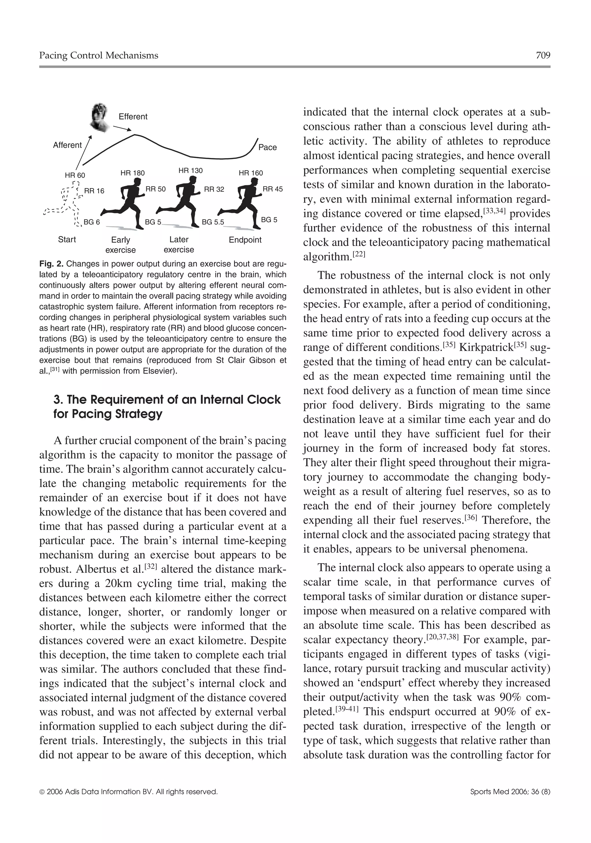 Pacing Control Mechanisms                                                                                                               709




                          Efferent                                               indicated that the internal clock operates at a sub-
                                                                                 conscious rather than a conscious level during ath-
    Afferent                                                         Pace
                                                                                 letic activity. The ability of athletes to reproduce
                                                                                 almost identical pacing strategies, and hence overall
       HR 60              HR 180             HR 130             HR 160           performances when completing sequential exercise
               RR 16               RR 50              RR 32              RR 45   tests of similar and known duration in the laborato-
                                                                                 ry, even with minimal external information regard-
                                                                     BG 5
                                                                                 ing distance covered or time elapsed,[33,34] provides
               BG 6                BG 5              BG 5.5
                                                                                 further evidence of the robustness of this internal
     Start              Early              Later              Endpoint           clock and the teleoanticipatory pacing mathematical
                       exercise           exercise
                                                                                 algorithm.[22]
Fig. 2. Changes in power output during an exercise bout are regu-
lated by a teleoanticipatory regulatory centre in the brain, which                   The robustness of the internal clock is not only
continuously alters power output by altering efferent neural com-
mand in order to maintain the overall pacing strategy while avoiding
                                                                                 demonstrated in athletes, but is also evident in other
catastrophic system failure. Afferent information from receptors re-             species. For example, after a period of conditioning,
cording changes in peripheral physiological system variables such                the head entry of rats into a feeding cup occurs at the
as heart rate (HR), respiratory rate (RR) and blood glucose concen-
trations (BG) is used by the teleoanticipatory centre to ensure the
                                                                                 same time prior to expected food delivery across a
adjustments in power output are appropriate for the duration of the              range of different conditions.[35] Kirkpatrick[35] sug-
exercise bout that remains (reproduced from St Clair Gibson et                   gested that the timing of head entry can be calculat-
al.,[31] with permission from Elsevier).
                                                                                 ed as the mean expected time remaining until the
                                                                                 next food delivery as a function of mean time since
    3. The Requirement of an Internal Clock                                      prior food delivery. Birds migrating to the same
    for Pacing Strategy                                                          destination leave at a similar time each year and do
                                                                                 not leave until they have sufficient fuel for their
   A further crucial component of the brain’s pacing
                                                                                 journey in the form of increased body fat stores.
algorithm is the capacity to monitor the passage of
                                                                                 They alter their flight speed throughout their migra-
time. The brain’s algorithm cannot accurately calcu-
                                                                                 tory journey to accommodate the changing body-
late the changing metabolic requirements for the
                                                                                 weight as a result of altering fuel reserves, so as to
remainder of an exercise bout if it does not have
                                                                                 reach the end of their journey before completely
knowledge of the distance that has been covered and
                                                                                 expending all their fuel reserves.[36] Therefore, the
time that has passed during a particular event at a
                                                                                 internal clock and the associated pacing strategy that
particular pace. The brain’s internal time-keeping
mechanism during an exercise bout appears to be                                  it enables, appears to be universal phenomena.
robust. Albertus et al.[32] altered the distance mark-                               The internal clock also appears to operate using a
ers during a 20km cycling time trial, making the                                 scalar time scale, in that performance curves of
distances between each kilometre either the correct                              temporal tasks of similar duration or distance super-
distance, longer, shorter, or randomly longer or                                 impose when measured on a relative compared with
shorter, while the subjects were informed that the                               an absolute time scale. This has been described as
distances covered were an exact kilometre. Despite                               scalar expectancy theory.[20,37,38] For example, par-
this deception, the time taken to complete each trial                            ticipants engaged in different types of tasks (vigi-
was similar. The authors concluded that these find-                              lance, rotary pursuit tracking and muscular activity)
ings indicated that the subject’s internal clock and                             showed an ‘endspurt’ effect whereby they increased
associated internal judgment of the distance covered                             their output/activity when the task was 90% com-
was robust, and was not affected by external verbal                              pleted.[39-41] This endspurt occurred at 90% of ex-
information supplied to each subject during the dif-                             pected task duration, irrespective of the length or
ferent trials. Interestingly, the subjects in this trial                         type of task, which suggests that relative rather than
did not appear to be aware of this deception, which                              absolute task duration was the controlling factor for


 2006 Adis Data Information BV. All rights reserved.                                                                 Sports Med 2006; 36 (8)
 
