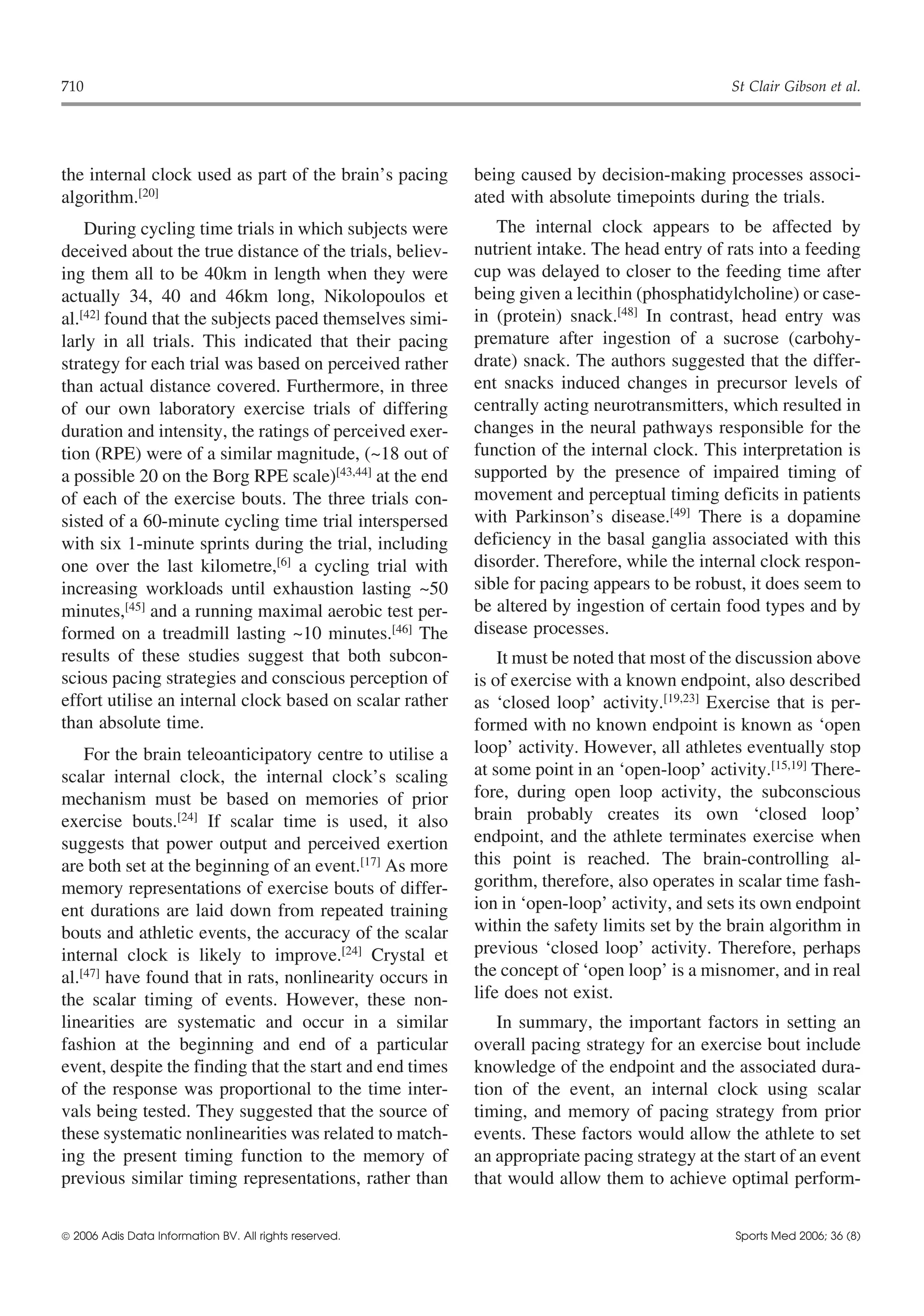 710                                                                                           St Clair Gibson et al.




the internal clock used as part of the brain’s pacing     being caused by decision-making processes associ-
algorithm.[20]                                            ated with absolute timepoints during the trials.
    During cycling time trials in which subjects were        The internal clock appears to be affected by
deceived about the true distance of the trials, believ-   nutrient intake. The head entry of rats into a feeding
ing them all to be 40km in length when they were          cup was delayed to closer to the feeding time after
actually 34, 40 and 46km long, Nikolopoulos et            being given a lecithin (phosphatidylcholine) or case-
al.[42] found that the subjects paced themselves simi-    in (protein) snack.[48] In contrast, head entry was
larly in all trials. This indicated that their pacing     premature after ingestion of a sucrose (carbohy-
strategy for each trial was based on perceived rather     drate) snack. The authors suggested that the differ-
than actual distance covered. Furthermore, in three       ent snacks induced changes in precursor levels of
of our own laboratory exercise trials of differing        centrally acting neurotransmitters, which resulted in
duration and intensity, the ratings of perceived exer-    changes in the neural pathways responsible for the
tion (RPE) were of a similar magnitude, (~18 out of       function of the internal clock. This interpretation is
a possible 20 on the Borg RPE scale)[43,44] at the end    supported by the presence of impaired timing of
of each of the exercise bouts. The three trials con-      movement and perceptual timing deficits in patients
sisted of a 60-minute cycling time trial interspersed     with Parkinson’s disease.[49] There is a dopamine
with six 1-minute sprints during the trial, including     deficiency in the basal ganglia associated with this
one over the last kilometre,[6] a cycling trial with      disorder. Therefore, while the internal clock respon-
increasing workloads until exhaustion lasting ~50         sible for pacing appears to be robust, it does seem to
minutes,[45] and a running maximal aerobic test per-      be altered by ingestion of certain food types and by
formed on a treadmill lasting ~10 minutes.[46] The        disease processes.
results of these studies suggest that both subcon-            It must be noted that most of the discussion above
scious pacing strategies and conscious perception of      is of exercise with a known endpoint, also described
effort utilise an internal clock based on scalar rather   as ‘closed loop’ activity.[19,23] Exercise that is per-
than absolute time.                                       formed with no known endpoint is known as ‘open
    For the brain teleoanticipatory centre to utilise a   loop’ activity. However, all athletes eventually stop
scalar internal clock, the internal clock’s scaling       at some point in an ‘open-loop’ activity.[15,19] There-
mechanism must be based on memories of prior              fore, during open loop activity, the subconscious
exercise bouts.[24] If scalar time is used, it also       brain probably creates its own ‘closed loop’
suggests that power output and perceived exertion         endpoint, and the athlete terminates exercise when
are both set at the beginning of an event.[17] As more    this point is reached. The brain-controlling al-
memory representations of exercise bouts of differ-       gorithm, therefore, also operates in scalar time fash-
ent durations are laid down from repeated training        ion in ‘open-loop’ activity, and sets its own endpoint
bouts and athletic events, the accuracy of the scalar     within the safety limits set by the brain algorithm in
internal clock is likely to improve.[24] Crystal et       previous ‘closed loop’ activity. Therefore, perhaps
al.[47] have found that in rats, nonlinearity occurs in   the concept of ‘open loop’ is a misnomer, and in real
the scalar timing of events. However, these non-          life does not exist.
linearities are systematic and occur in a similar            In summary, the important factors in setting an
fashion at the beginning and end of a particular          overall pacing strategy for an exercise bout include
event, despite the finding that the start and end times   knowledge of the endpoint and the associated dura-
of the response was proportional to the time inter-       tion of the event, an internal clock using scalar
vals being tested. They suggested that the source of      timing, and memory of pacing strategy from prior
these systematic nonlinearities was related to match-     events. These factors would allow the athlete to set
ing the present timing function to the memory of          an appropriate pacing strategy at the start of an event
previous similar timing representations, rather than      that would allow them to achieve optimal perform-


 2006 Adis Data Information BV. All rights reserved.                                          Sports Med 2006; 36 (8)
 