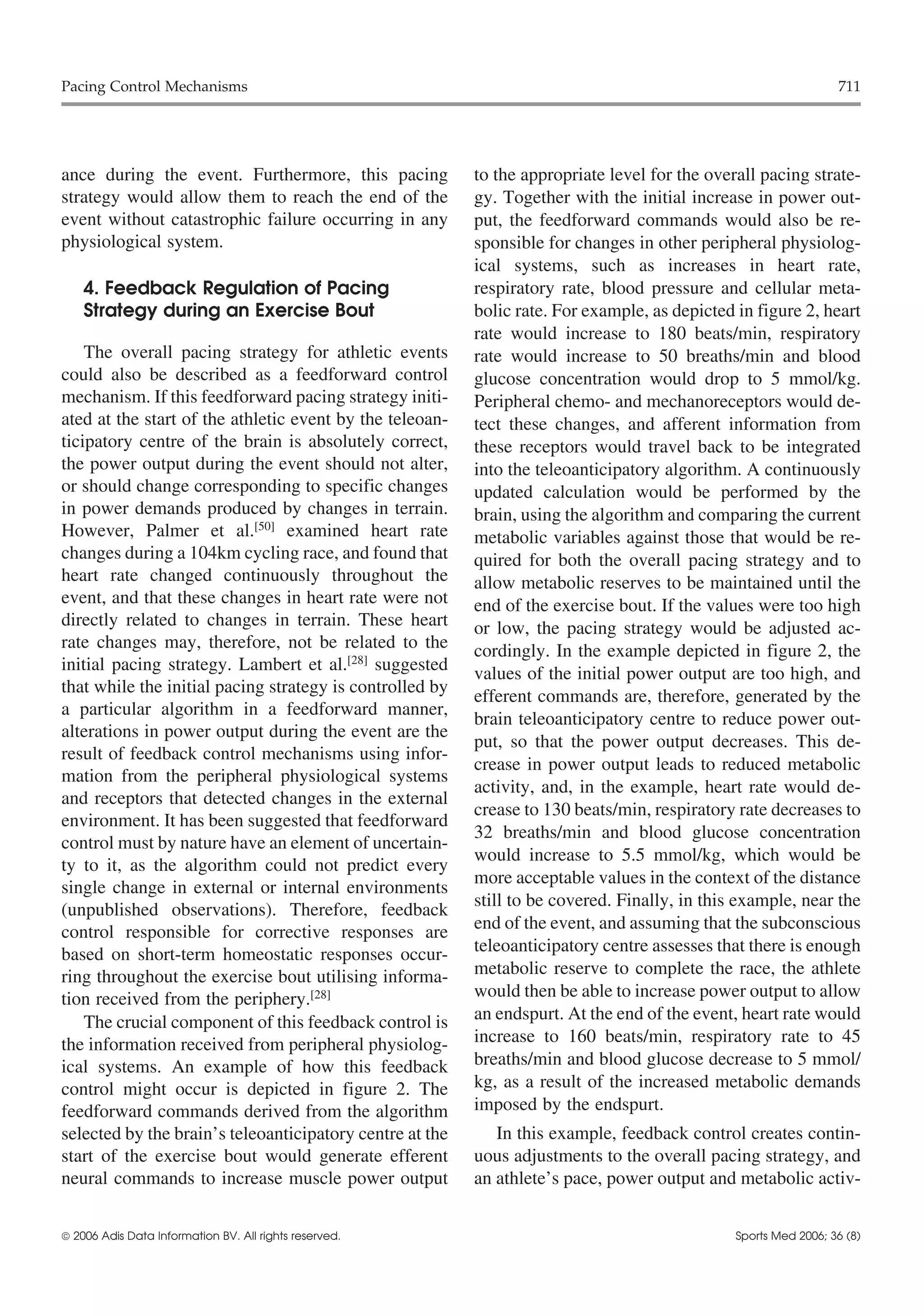 Pacing Control Mechanisms                                                                                        711




ance during the event. Furthermore, this pacing           to the appropriate level for the overall pacing strate-
strategy would allow them to reach the end of the         gy. Together with the initial increase in power out-
event without catastrophic failure occurring in any       put, the feedforward commands would also be re-
physiological system.                                     sponsible for changes in other peripheral physiolog-
                                                          ical systems, such as increases in heart rate,
    4. Feedback Regulation of Pacing                      respiratory rate, blood pressure and cellular meta-
    Strategy during an Exercise Bout                      bolic rate. For example, as depicted in figure 2, heart
                                                          rate would increase to 180 beats/min, respiratory
    The overall pacing strategy for athletic events       rate would increase to 50 breaths/min and blood
could also be described as a feedforward control          glucose concentration would drop to 5 mmol/kg.
mechanism. If this feedforward pacing strategy initi-     Peripheral chemo- and mechanoreceptors would de-
ated at the start of the athletic event by the teleoan-   tect these changes, and afferent information from
ticipatory centre of the brain is absolutely correct,     these receptors would travel back to be integrated
the power output during the event should not alter,       into the teleoanticipatory algorithm. A continuously
or should change corresponding to specific changes        updated calculation would be performed by the
in power demands produced by changes in terrain.          brain, using the algorithm and comparing the current
However, Palmer et al.[50] examined heart rate            metabolic variables against those that would be re-
changes during a 104km cycling race, and found that       quired for both the overall pacing strategy and to
heart rate changed continuously throughout the            allow metabolic reserves to be maintained until the
event, and that these changes in heart rate were not      end of the exercise bout. If the values were too high
directly related to changes in terrain. These heart       or low, the pacing strategy would be adjusted ac-
rate changes may, therefore, not be related to the        cordingly. In the example depicted in figure 2, the
initial pacing strategy. Lambert et al.[28] suggested     values of the initial power output are too high, and
that while the initial pacing strategy is controlled by
                                                          efferent commands are, therefore, generated by the
a particular algorithm in a feedforward manner,
                                                          brain teleoanticipatory centre to reduce power out-
alterations in power output during the event are the
                                                          put, so that the power output decreases. This de-
result of feedback control mechanisms using infor-
                                                          crease in power output leads to reduced metabolic
mation from the peripheral physiological systems
                                                          activity, and, in the example, heart rate would de-
and receptors that detected changes in the external
                                                          crease to 130 beats/min, respiratory rate decreases to
environment. It has been suggested that feedforward
                                                          32 breaths/min and blood glucose concentration
control must by nature have an element of uncertain-
                                                          would increase to 5.5 mmol/kg, which would be
ty to it, as the algorithm could not predict every
                                                          more acceptable values in the context of the distance
single change in external or internal environments
                                                          still to be covered. Finally, in this example, near the
(unpublished observations). Therefore, feedback
control responsible for corrective responses are          end of the event, and assuming that the subconscious
based on short-term homeostatic responses occur-          teleoanticipatory centre assesses that there is enough
ring throughout the exercise bout utilising informa-      metabolic reserve to complete the race, the athlete
tion received from the periphery.[28]                     would then be able to increase power output to allow
    The crucial component of this feedback control is     an endspurt. At the end of the event, heart rate would
the information received from peripheral physiolog-       increase to 160 beats/min, respiratory rate to 45
ical systems. An example of how this feedback             breaths/min and blood glucose decrease to 5 mmol/
control might occur is depicted in figure 2. The          kg, as a result of the increased metabolic demands
feedforward commands derived from the algorithm           imposed by the endspurt.
selected by the brain’s teleoanticipatory centre at the      In this example, feedback control creates contin-
start of the exercise bout would generate efferent        uous adjustments to the overall pacing strategy, and
neural commands to increase muscle power output           an athlete’s pace, power output and metabolic activ-


 2006 Adis Data Information BV. All rights reserved.                                          Sports Med 2006; 36 (8)
 