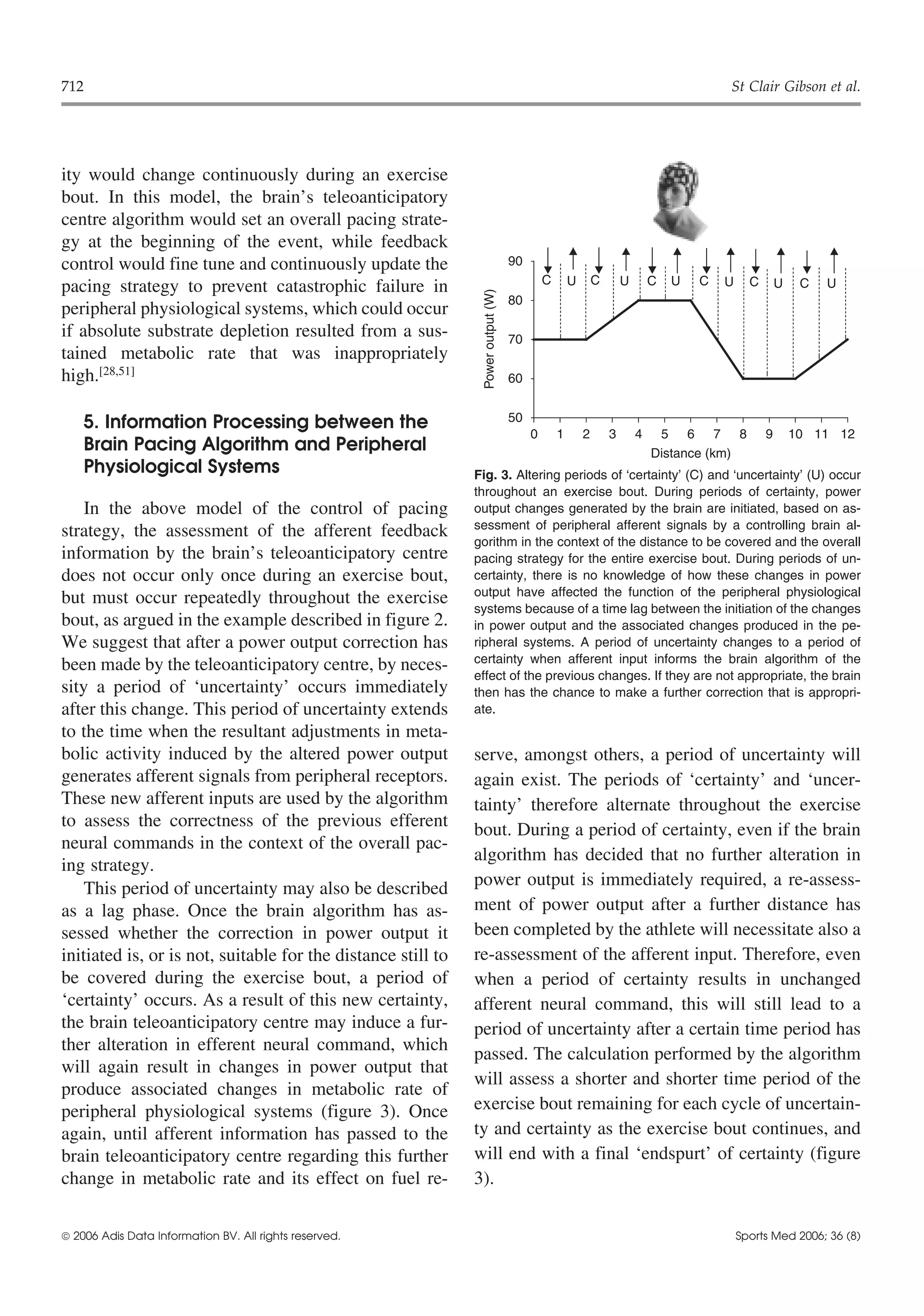 712                                                                                                                                    St Clair Gibson et al.




ity would change continuously during an exercise
bout. In this model, the brain’s teleoanticipatory
centre algorithm would set an overall pacing strate-
gy at the beginning of the event, while feedback
control would fine tune and continuously update the                               90
                                                                                           C       U       C       U       C   U   C   U     C       U    C   U
pacing strategy to prevent catastrophic failure in




                                                               Power output (W)
                                                                                  80
peripheral physiological systems, which could occur
if absolute substrate depletion resulted from a sus-                              70
tained metabolic rate that was inappropriately
high.[28,51]                                                                      60


    5. Information Processing between the                                         50
                                                                                       0       1       2       3       4    5 6 7 8              9       10 11 12
    Brain Pacing Algorithm and Peripheral                                                                                  Distance (km)
    Physiological Systems                                     Fig. 3. Altering periods of ‘certainty’ (C) and ‘uncertainty’ (U) occur
                                                              throughout an exercise bout. During periods of certainty, power
    In the above model of the control of pacing               output changes generated by the brain are initiated, based on as-
                                                              sessment of peripheral afferent signals by a controlling brain al-
strategy, the assessment of the afferent feedback
                                                              gorithm in the context of the distance to be covered and the overall
information by the brain’s teleoanticipatory centre           pacing strategy for the entire exercise bout. During periods of un-
does not occur only once during an exercise bout,             certainty, there is no knowledge of how these changes in power
                                                              output have affected the function of the peripheral physiological
but must occur repeatedly throughout the exercise
                                                              systems because of a time lag between the initiation of the changes
bout, as argued in the example described in figure 2.         in power output and the associated changes produced in the pe-
We suggest that after a power output correction has           ripheral systems. A period of uncertainty changes to a period of
                                                              certainty when afferent input informs the brain algorithm of the
been made by the teleoanticipatory centre, by neces-
                                                              effect of the previous changes. If they are not appropriate, the brain
sity a period of ‘uncertainty’ occurs immediately             then has the chance to make a further correction that is appropri-
after this change. This period of uncertainty extends         ate.
to the time when the resultant adjustments in meta-
bolic activity induced by the altered power output            serve, amongst others, a period of uncertainty will
generates afferent signals from peripheral receptors.         again exist. The periods of ‘certainty’ and ‘uncer-
These new afferent inputs are used by the algorithm           tainty’ therefore alternate throughout the exercise
to assess the correctness of the previous efferent            bout. During a period of certainty, even if the brain
neural commands in the context of the overall pac-
                                                              algorithm has decided that no further alteration in
ing strategy.
    This period of uncertainty may also be described          power output is immediately required, a re-assess-
as a lag phase. Once the brain algorithm has as-              ment of power output after a further distance has
sessed whether the correction in power output it              been completed by the athlete will necessitate also a
initiated is, or is not, suitable for the distance still to   re-assessment of the afferent input. Therefore, even
be covered during the exercise bout, a period of              when a period of certainty results in unchanged
‘certainty’ occurs. As a result of this new certainty,        afferent neural command, this will still lead to a
the brain teleoanticipatory centre may induce a fur-          period of uncertainty after a certain time period has
ther alteration in efferent neural command, which             passed. The calculation performed by the algorithm
will again result in changes in power output that
                                                              will assess a shorter and shorter time period of the
produce associated changes in metabolic rate of
peripheral physiological systems (figure 3). Once             exercise bout remaining for each cycle of uncertain-
again, until afferent information has passed to the           ty and certainty as the exercise bout continues, and
brain teleoanticipatory centre regarding this further         will end with a final ‘endspurt’ of certainty (figure
change in metabolic rate and its effect on fuel re-           3).


 2006 Adis Data Information BV. All rights reserved.                                                                                      Sports Med 2006; 36 (8)
 