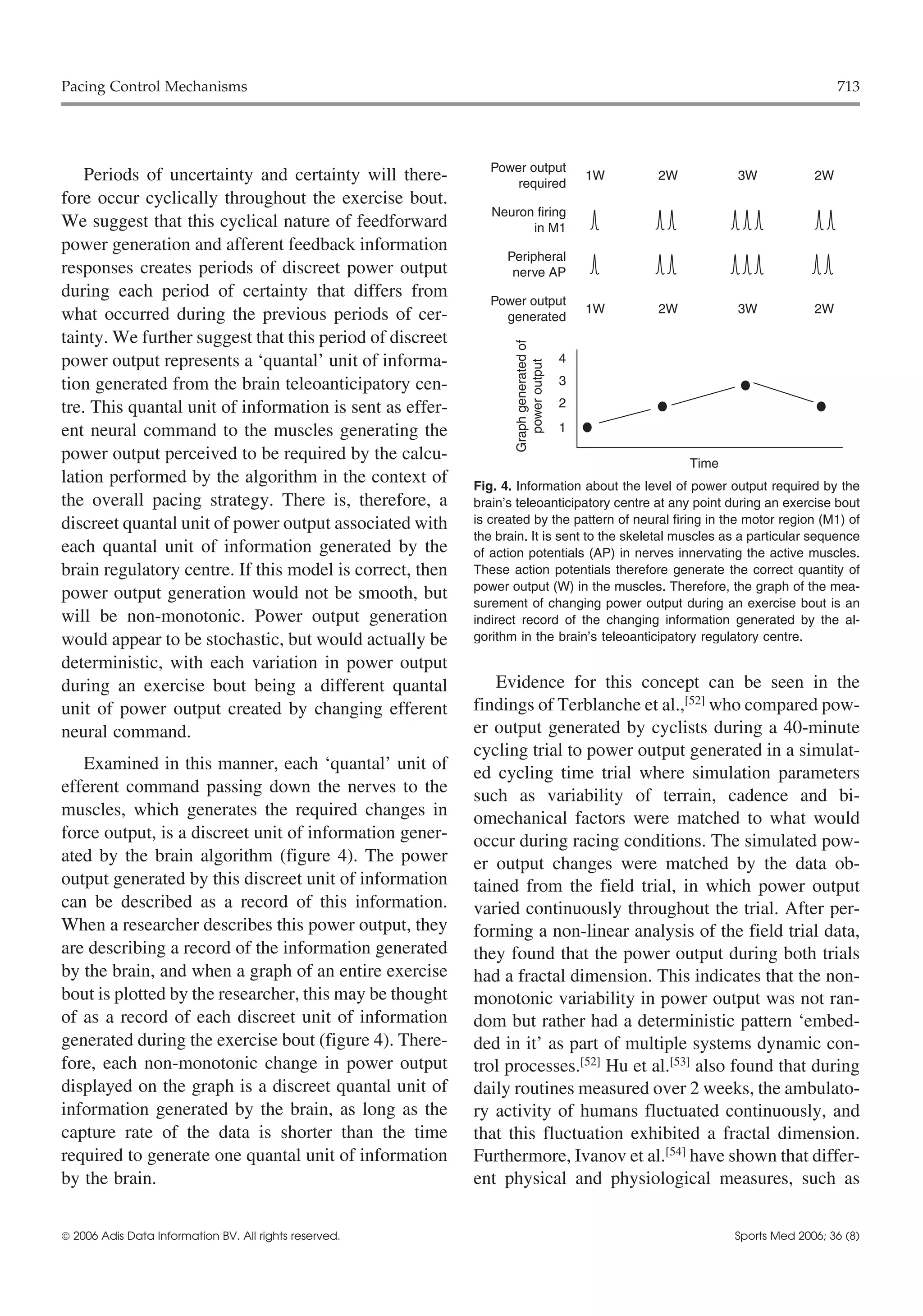 Pacing Control Mechanisms                                                                                                     713




                                                             Power output
    Periods of uncertainty and certainty will there-             required
                                                                                          1W   2W          3W            2W
fore occur cyclically throughout the exercise bout.
                                                             Neuron firing
We suggest that this cyclical nature of feedforward                in M1
power generation and afferent feedback information
                                                                Peripheral
responses creates periods of discreet power output               nerve AP
during each period of certainty that differs from            Power output
                                                                                          1W   2W          3W            2W
what occurred during the previous periods of cer-              generated
tainty. We further suggest that this period of discreet




                                                                 Graph generated of
power output represents a ‘quantal’ unit of informa-                                  4




                                                                    power output
tion generated from the brain teleoanticipatory cen-                                  3

tre. This quantal unit of information is sent as effer-                               2

ent neural command to the muscles generating the                                      1

power output perceived to be required by the calcu-                                                 Time
lation performed by the algorithm in the context of       Fig. 4. Information about the level of power output required by the
the overall pacing strategy. There is, therefore, a       brain’s teleoanticipatory centre at any point during an exercise bout
discreet quantal unit of power output associated with     is created by the pattern of neural firing in the motor region (M1) of
                                                          the brain. It is sent to the skeletal muscles as a particular sequence
each quantal unit of information generated by the         of action potentials (AP) in nerves innervating the active muscles.
brain regulatory centre. If this model is correct, then   These action potentials therefore generate the correct quantity of
                                                          power output (W) in the muscles. Therefore, the graph of the mea-
power output generation would not be smooth, but          surement of changing power output during an exercise bout is an
will be non-monotonic. Power output generation            indirect record of the changing information generated by the al-
would appear to be stochastic, but would actually be      gorithm in the brain’s teleoanticipatory regulatory centre.

deterministic, with each variation in power output
during an exercise bout being a different quantal            Evidence for this concept can be seen in the
unit of power output created by changing efferent         findings of Terblanche et al.,[52] who compared pow-
neural command.                                           er output generated by cyclists during a 40-minute
                                                          cycling trial to power output generated in a simulat-
   Examined in this manner, each ‘quantal’ unit of        ed cycling time trial where simulation parameters
efferent command passing down the nerves to the           such as variability of terrain, cadence and bi-
muscles, which generates the required changes in          omechanical factors were matched to what would
force output, is a discreet unit of information gener-    occur during racing conditions. The simulated pow-
ated by the brain algorithm (figure 4). The power         er output changes were matched by the data ob-
output generated by this discreet unit of information     tained from the field trial, in which power output
can be described as a record of this information.         varied continuously throughout the trial. After per-
When a researcher describes this power output, they       forming a non-linear analysis of the field trial data,
are describing a record of the information generated      they found that the power output during both trials
by the brain, and when a graph of an entire exercise      had a fractal dimension. This indicates that the non-
bout is plotted by the researcher, this may be thought    monotonic variability in power output was not ran-
of as a record of each discreet unit of information       dom but rather had a deterministic pattern ‘embed-
generated during the exercise bout (figure 4). There-     ded in it’ as part of multiple systems dynamic con-
fore, each non-monotonic change in power output           trol processes.[52] Hu et al.[53] also found that during
displayed on the graph is a discreet quantal unit of      daily routines measured over 2 weeks, the ambulato-
information generated by the brain, as long as the        ry activity of humans fluctuated continuously, and
capture rate of the data is shorter than the time         that this fluctuation exhibited a fractal dimension.
required to generate one quantal unit of information      Furthermore, Ivanov et al.[54] have shown that differ-
by the brain.                                             ent physical and physiological measures, such as


 2006 Adis Data Information BV. All rights reserved.                                                      Sports Med 2006; 36 (8)
 