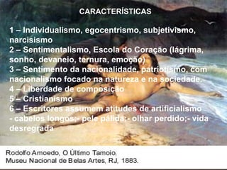 CARACTERÍSTICAS
1 – Individualismo, egocentrismo, subjetivismo,
narcisismo
2 – Sentimentalismo, Escola do Coração (lágrima,
sonho, devaneio, ternura, emoção)
3 – Sentimento da nacionalidade, patriotismo, com
nacionalismo focado na natureza e na sociedade.
4 – Liberdade de composição
5 – Cristianismo
6 – Escritores assumem atitudes de artificialismo
- cabelos longos;- pele pálida;- olhar perdido;- vida
desregrada
 