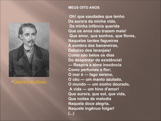 MEUS OITO ANOS
Oh! que saudades que tenho
Da aurora da minha vida,
Da minha infância querida
Que os anos não trazem mais!
Que amor, que sonhos, que flores,
Naquelas tardes fagueiras
À sombra das bananeiras,
Debaixo dos laranjais!
Como são belos os dias
Do despontar da existência!
— Respira a alma inocência
Como perfumes a flor;
O mar é — lago sereno,
O céu — um manto azulado,
O mundo — um sonho dourado,
A vida — um hino d'amor!
Que aurora, que sol, que vida,
Que noites de melodia
Naquela doce alegria,
Naquele ingênuo folgar!
(...)
•Casimiro de Abreu
 