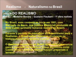 Realismo / Naturalismo no Brasil
ORIGEM DO REALISMO
França – Madame Bovary – Gustave Flaubert – 1ª obra realista
No Brasil, esse contexto se inicia em 1881, com
Machado de Assis, que publica Memórias póstumas de
Brás Cubas (primeiro romance realista do Brasil).
Durante o período de passagem do Romantismo para o
Realismo , o Brasil sofreu inúmeras mudanças na
história econômica, política e social.
O Realismo encontrou no Brasil uma realidade propícia
para a ascensão da literatura, já que escritores como
Castro Alves e José de Alencar haviam preparado o
terreno.
 